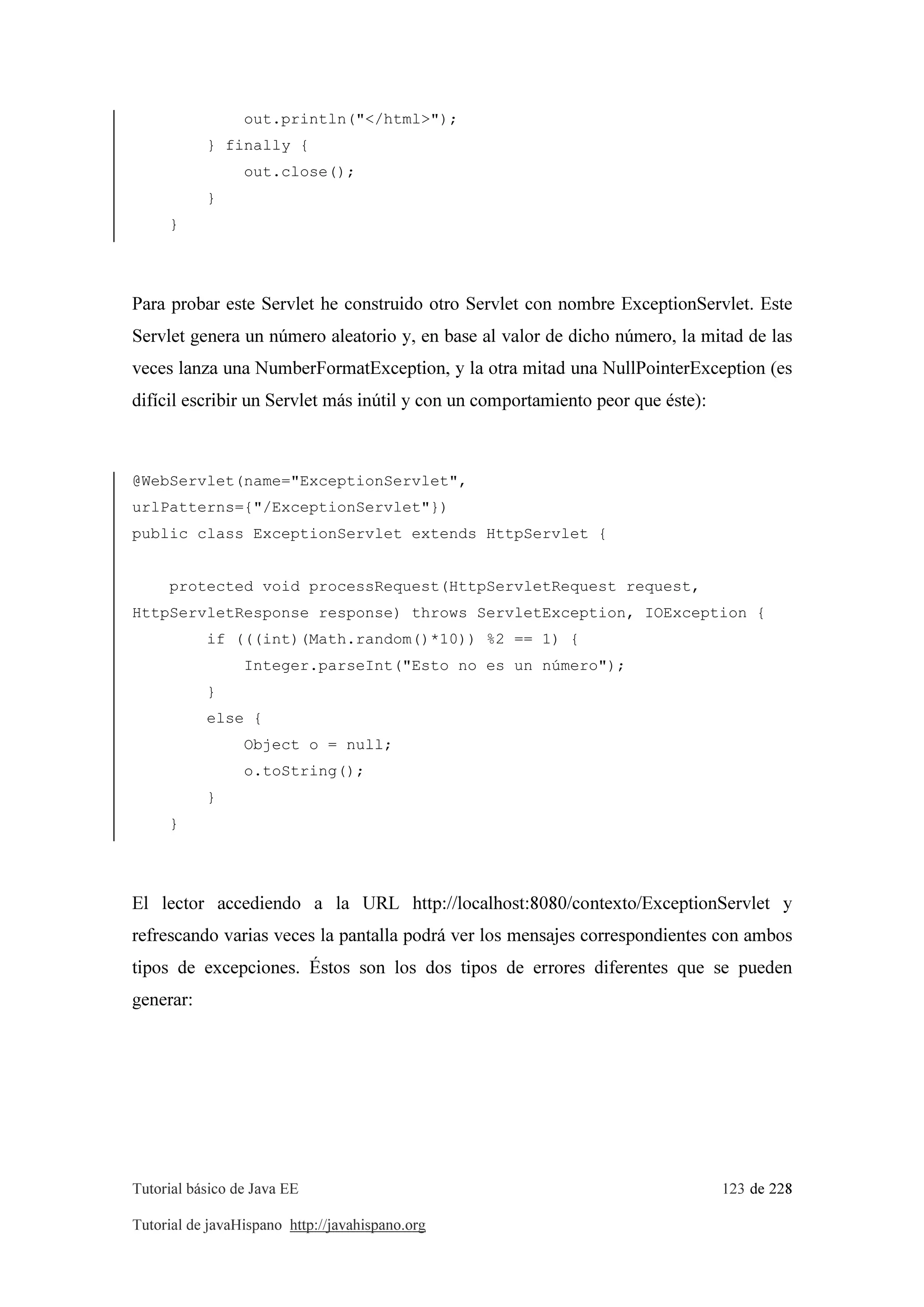 Tutorial básico de Java EE 123 de 228
Tutorial de javaHispano http://javahispano.org
out.println("</html>");
} finally {
out.close();
}
}
Para probar este Servlet he construido otro Servlet con nombre ExceptionServlet. Este
Servlet genera un número aleatorio y, en base al valor de dicho número, la mitad de las
veces lanza una NumberFormatException, y la otra mitad una NullPointerException (es
difícil escribir un Servlet más inútil y con un comportamiento peor que éste):
@WebServlet(name="ExceptionServlet",
urlPatterns={"/ExceptionServlet"})
public class ExceptionServlet extends HttpServlet {
protected void processRequest(HttpServletRequest request,
HttpServletResponse response) throws ServletException, IOException {
if (((int)(Math.random()*10)) %2 == 1) {
Integer.parseInt("Esto no es un número");
}
else {
Object o = null;
o.toString();
}
}
El lector accediendo a la URL http://localhost:8080/contexto/ExceptionServlet y
refrescando varias veces la pantalla podrá ver los mensajes correspondientes con ambos
tipos de excepciones. Éstos son los dos tipos de errores diferentes que se pueden
generar:
 