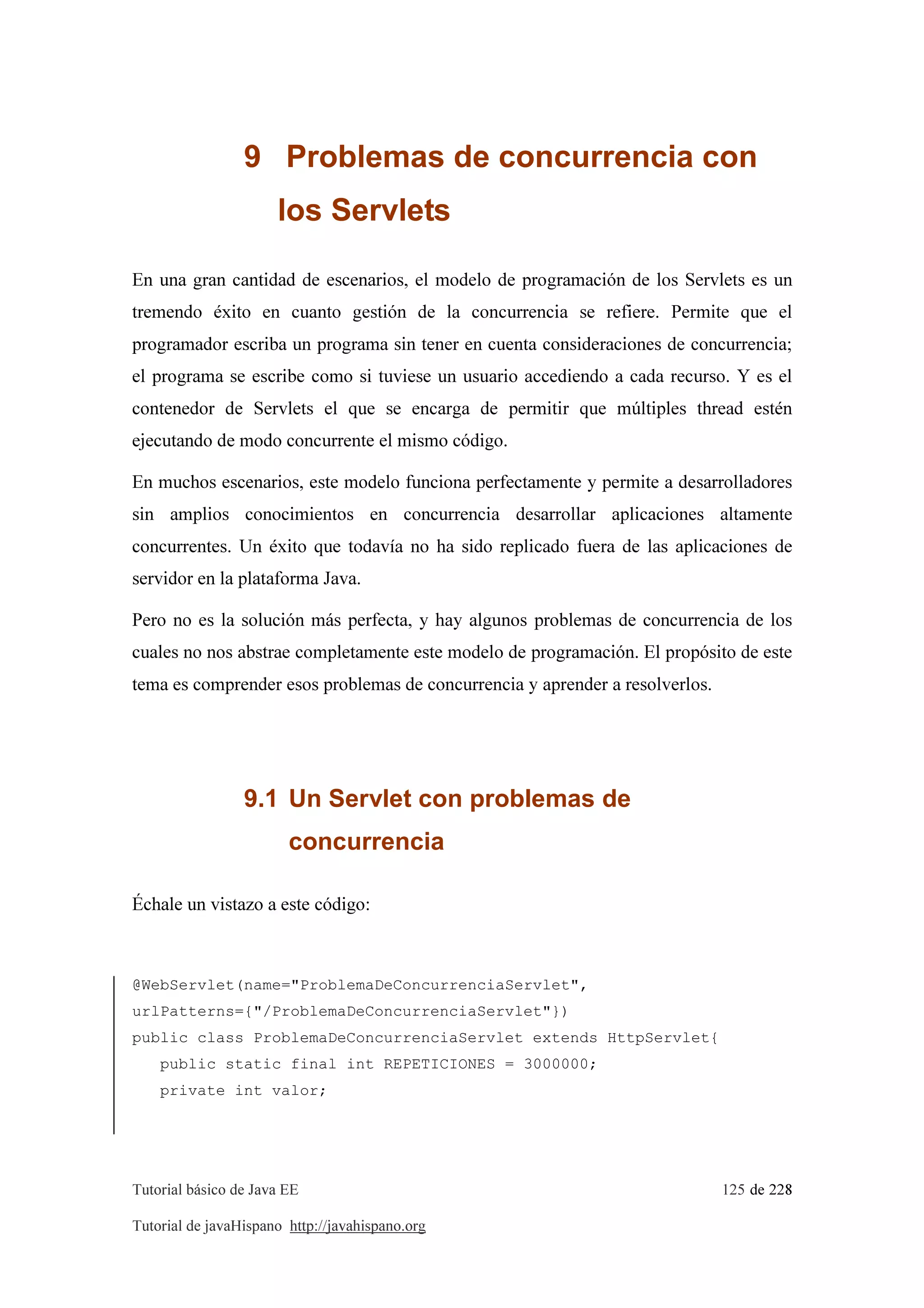 Tutorial básico de Java EE 125 de 228
Tutorial de javaHispano http://javahispano.org
9 Problemas de concurrencia con
los Servlets
En una gran cantidad de escenarios, el modelo de programación de los Servlets es un
tremendo éxito en cuanto gestión de la concurrencia se refiere. Permite que el
programador escriba un programa sin tener en cuenta consideraciones de concurrencia;
el programa se escribe como si tuviese un usuario accediendo a cada recurso. Y es el
contenedor de Servlets el que se encarga de permitir que múltiples thread estén
ejecutando de modo concurrente el mismo código.
En muchos escenarios, este modelo funciona perfectamente y permite a desarrolladores
sin amplios conocimientos en concurrencia desarrollar aplicaciones altamente
concurrentes. Un éxito que todavía no ha sido replicado fuera de las aplicaciones de
servidor en la plataforma Java.
Pero no es la solución más perfecta, y hay algunos problemas de concurrencia de los
cuales no nos abstrae completamente este modelo de programación. El propósito de este
tema es comprender esos problemas de concurrencia y aprender a resolverlos.
9.1 Un Servlet con problemas de
concurrencia
Échale un vistazo a este código:
@WebServlet(name="ProblemaDeConcurrenciaServlet",
urlPatterns={"/ProblemaDeConcurrenciaServlet"})
public class ProblemaDeConcurrenciaServlet extends HttpServlet{
public static final int REPETICIONES = 3000000;
private int valor;
 