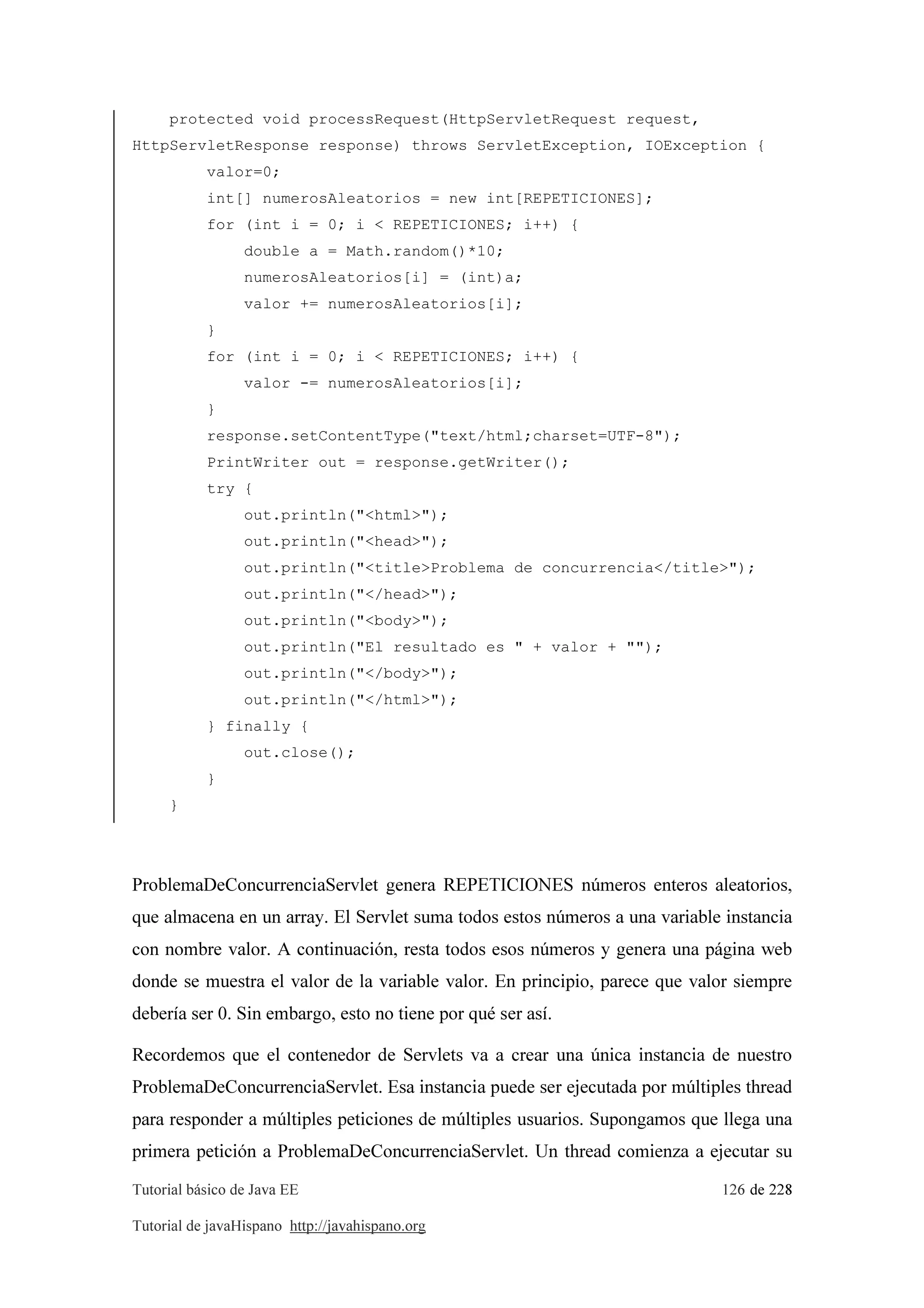 Tutorial básico de Java EE 126 de 228
Tutorial de javaHispano http://javahispano.org
protected void processRequest(HttpServletRequest request,
HttpServletResponse response) throws ServletException, IOException {
valor=0;
int[] numerosAleatorios = new int[REPETICIONES];
for (int i = 0; i < REPETICIONES; i++) {
double a = Math.random()*10;
numerosAleatorios[i] = (int)a;
valor += numerosAleatorios[i];
}
for (int i = 0; i < REPETICIONES; i++) {
valor -= numerosAleatorios[i];
}
response.setContentType("text/html;charset=UTF-8");
PrintWriter out = response.getWriter();
try {
out.println("<html>");
out.println("<head>");
out.println("<title>Problema de concurrencia</title>");
out.println("</head>");
out.println("<body>");
out.println("El resultado es " + valor + "");
out.println("</body>");
out.println("</html>");
} finally {
out.close();
}
}
ProblemaDeConcurrenciaServlet genera REPETICIONES números enteros aleatorios,
que almacena en un array. El Servlet suma todos estos números a una variable instancia
con nombre valor. A continuación, resta todos esos números y genera una página web
donde se muestra el valor de la variable valor. En principio, parece que valor siempre
debería ser 0. Sin embargo, esto no tiene por qué ser así.
Recordemos que el contenedor de Servlets va a crear una única instancia de nuestro
ProblemaDeConcurrenciaServlet. Esa instancia puede ser ejecutada por múltiples thread
para responder a múltiples peticiones de múltiples usuarios. Supongamos que llega una
primera petición a ProblemaDeConcurrenciaServlet. Un thread comienza a ejecutar su
 