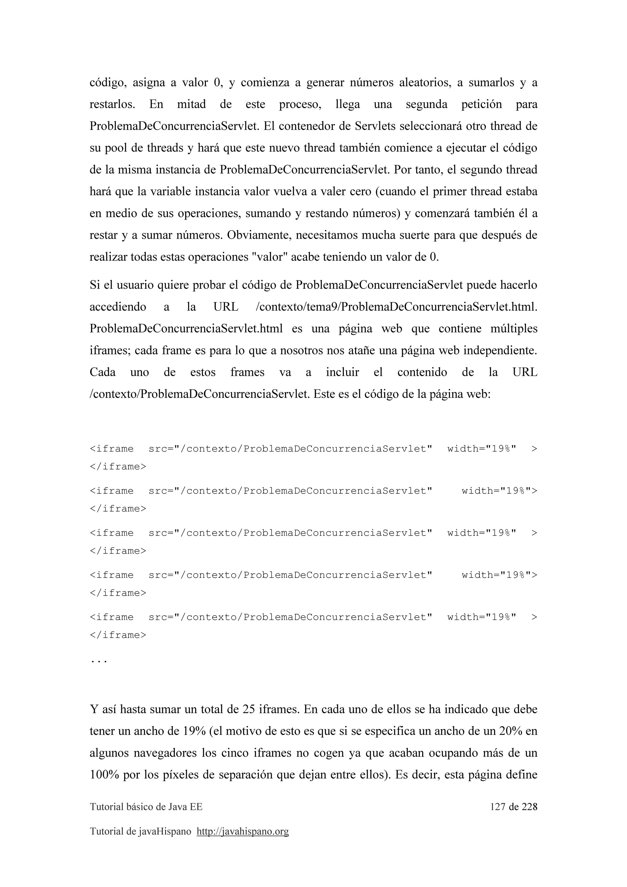 Tutorial básico de Java EE 127 de 228
Tutorial de javaHispano http://javahispano.org
código, asigna a valor 0, y comienza a generar números aleatorios, a sumarlos y a
restarlos. En mitad de este proceso, llega una segunda petición para
ProblemaDeConcurrenciaServlet. El contenedor de Servlets seleccionará otro thread de
su pool de threads y hará que este nuevo thread también comience a ejecutar el código
de la misma instancia de ProblemaDeConcurrenciaServlet. Por tanto, el segundo thread
hará que la variable instancia valor vuelva a valer cero (cuando el primer thread estaba
en medio de sus operaciones, sumando y restando números) y comenzará también él a
restar y a sumar números. Obviamente, necesitamos mucha suerte para que después de
realizar todas estas operaciones "valor" acabe teniendo un valor de 0.
Si el usuario quiere probar el código de ProblemaDeConcurrenciaServlet puede hacerlo
accediendo a la URL /contexto/tema9/ProblemaDeConcurrenciaServlet.html.
ProblemaDeConcurrenciaServlet.html es una página web que contiene múltiples
iframes; cada frame es para lo que a nosotros nos atañe una página web independiente.
Cada uno de estos frames va a incluir el contenido de la URL
/contexto/ProblemaDeConcurrenciaServlet. Este es el código de la página web:
<iframe src="/contexto/ProblemaDeConcurrenciaServlet" width="19%" >
</iframe>
<iframe src="/contexto/ProblemaDeConcurrenciaServlet" width="19%">
</iframe>
<iframe src="/contexto/ProblemaDeConcurrenciaServlet" width="19%" >
</iframe>
<iframe src="/contexto/ProblemaDeConcurrenciaServlet" width="19%">
</iframe>
<iframe src="/contexto/ProblemaDeConcurrenciaServlet" width="19%" >
</iframe>
...
Y así hasta sumar un total de 25 iframes. En cada uno de ellos se ha indicado que debe
tener un ancho de 19% (el motivo de esto es que si se especifica un ancho de un 20% en
algunos navegadores los cinco iframes no cogen ya que acaban ocupando más de un
100% por los píxeles de separación que dejan entre ellos). Es decir, esta página define
 