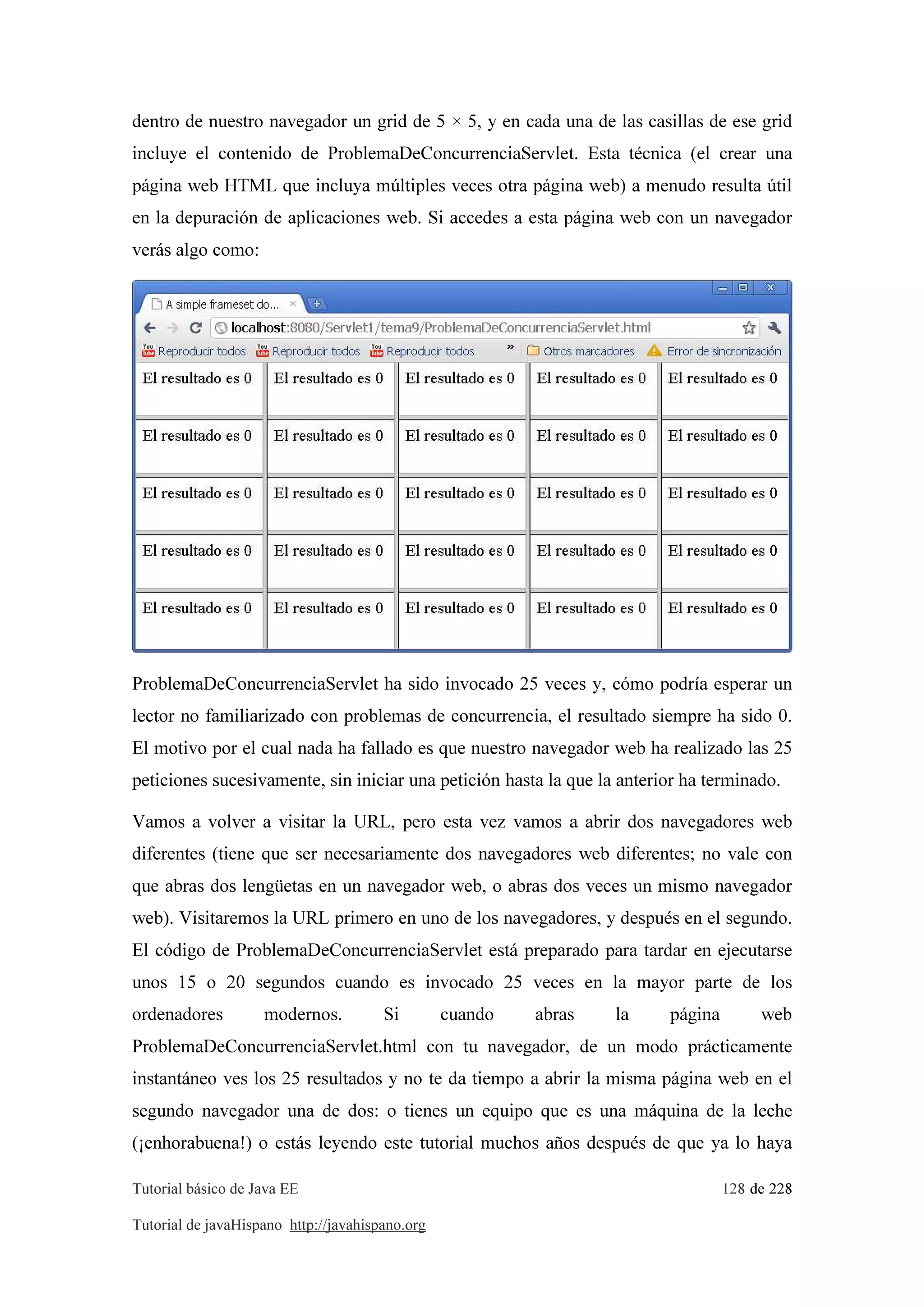 Tutorial básico de Java EE 128 de 228
Tutorial de javaHispano http://javahispano.org
dentro de nuestro navegador un grid de 5 × 5, y en cada una de las casillas de ese grid
incluye el contenido de ProblemaDeConcurrenciaServlet. Esta técnica (el crear una
página web HTML que incluya múltiples veces otra página web) a menudo resulta útil
en la depuración de aplicaciones web. Si accedes a esta página web con un navegador
verás algo como:
ProblemaDeConcurrenciaServlet ha sido invocado 25 veces y, cómo podría esperar un
lector no familiarizado con problemas de concurrencia, el resultado siempre ha sido 0.
El motivo por el cual nada ha fallado es que nuestro navegador web ha realizado las 25
peticiones sucesivamente, sin iniciar una petición hasta la que la anterior ha terminado.
Vamos a volver a visitar la URL, pero esta vez vamos a abrir dos navegadores web
diferentes (tiene que ser necesariamente dos navegadores web diferentes; no vale con
que abras dos lengüetas en un navegador web, o abras dos veces un mismo navegador
web). Visitaremos la URL primero en uno de los navegadores, y después en el segundo.
El código de ProblemaDeConcurrenciaServlet está preparado para tardar en ejecutarse
unos 15 o 20 segundos cuando es invocado 25 veces en la mayor parte de los
ordenadores modernos. Si cuando abras la página web
ProblemaDeConcurrenciaServlet.html con tu navegador, de un modo prácticamente
instantáneo ves los 25 resultados y no te da tiempo a abrir la misma página web en el
segundo navegador una de dos: o tienes un equipo que es una máquina de la leche
(¡enhorabuena!) o estás leyendo este tutorial muchos años después de que ya lo haya
 