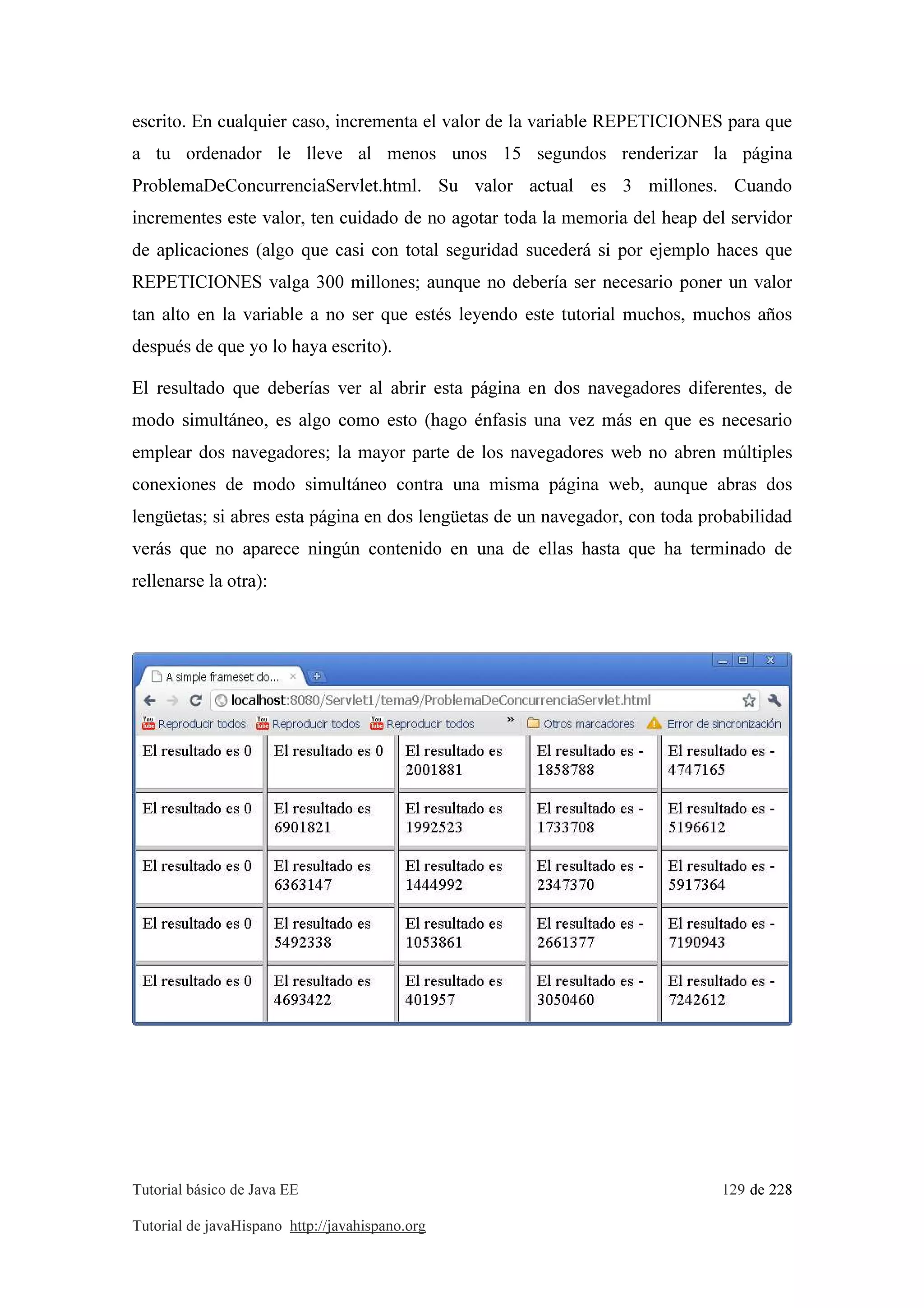 Tutorial básico de Java EE 129 de 228
Tutorial de javaHispano http://javahispano.org
escrito. En cualquier caso, incrementa el valor de la variable REPETICIONES para que
a tu ordenador le lleve al menos unos 15 segundos renderizar la página
ProblemaDeConcurrenciaServlet.html. Su valor actual es 3 millones. Cuando
incrementes este valor, ten cuidado de no agotar toda la memoria del heap del servidor
de aplicaciones (algo que casi con total seguridad sucederá si por ejemplo haces que
REPETICIONES valga 300 millones; aunque no debería ser necesario poner un valor
tan alto en la variable a no ser que estés leyendo este tutorial muchos, muchos años
después de que yo lo haya escrito).
El resultado que deberías ver al abrir esta página en dos navegadores diferentes, de
modo simultáneo, es algo como esto (hago énfasis una vez más en que es necesario
emplear dos navegadores; la mayor parte de los navegadores web no abren múltiples
conexiones de modo simultáneo contra una misma página web, aunque abras dos
lengüetas; si abres esta página en dos lengüetas de un navegador, con toda probabilidad
verás que no aparece ningún contenido en una de ellas hasta que ha terminado de
rellenarse la otra):
 