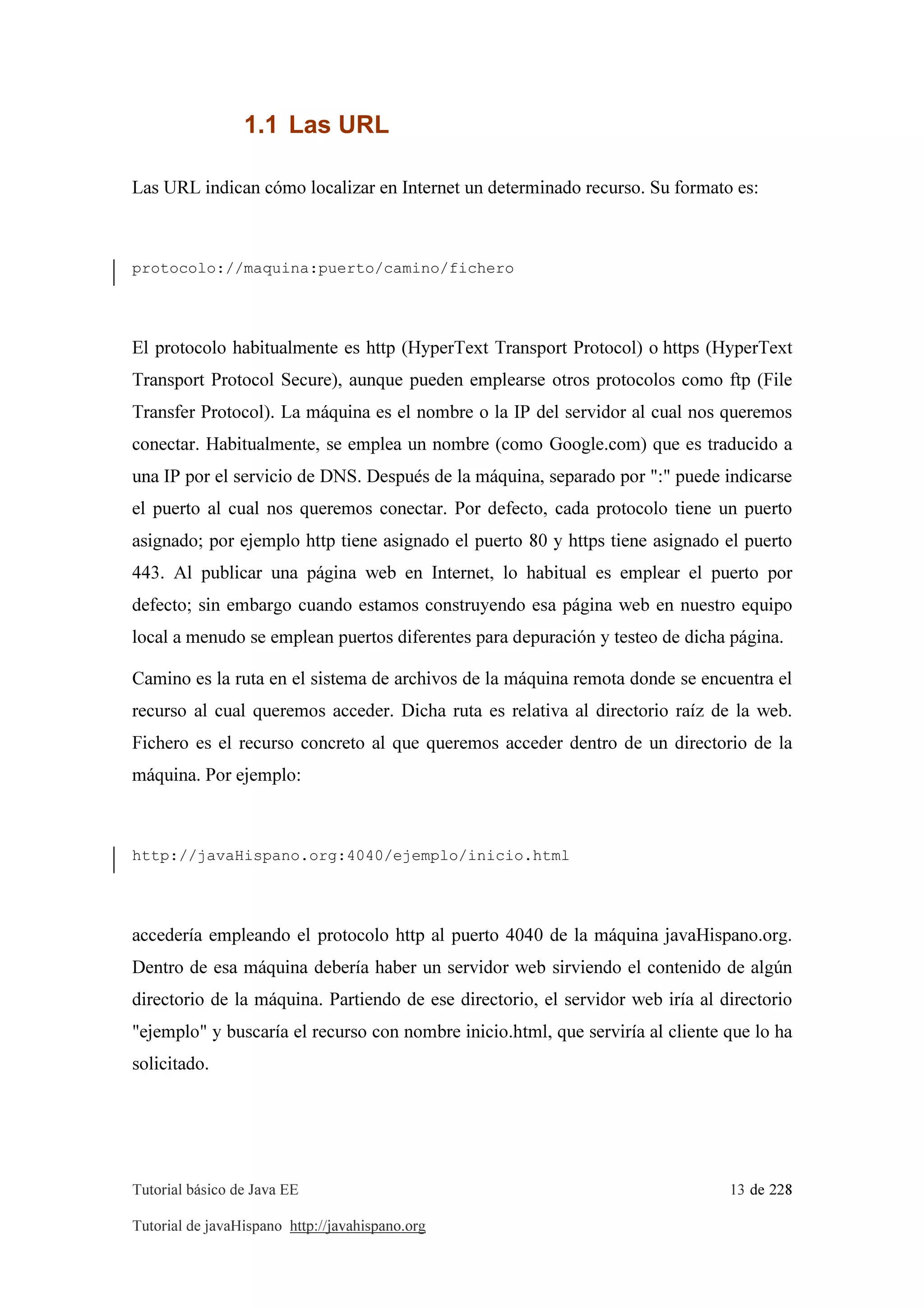 Tutorial básico de Java EE 13 de 228
Tutorial de javaHispano http://javahispano.org
1.1 Las URL
Las URL indican cómo localizar en Internet un determinado recurso. Su formato es:
protocolo://maquina:puerto/camino/fichero
El protocolo habitualmente es http (HyperText Transport Protocol) o https (HyperText
Transport Protocol Secure), aunque pueden emplearse otros protocolos como ftp (File
Transfer Protocol). La máquina es el nombre o la IP del servidor al cual nos queremos
conectar. Habitualmente, se emplea un nombre (como Google.com) que es traducido a
una IP por el servicio de DNS. Después de la máquina, separado por ":" puede indicarse
el puerto al cual nos queremos conectar. Por defecto, cada protocolo tiene un puerto
asignado; por ejemplo http tiene asignado el puerto 80 y https tiene asignado el puerto
443. Al publicar una página web en Internet, lo habitual es emplear el puerto por
defecto; sin embargo cuando estamos construyendo esa página web en nuestro equipo
local a menudo se emplean puertos diferentes para depuración y testeo de dicha página.
Camino es la ruta en el sistema de archivos de la máquina remota donde se encuentra el
recurso al cual queremos acceder. Dicha ruta es relativa al directorio raíz de la web.
Fichero es el recurso concreto al que queremos acceder dentro de un directorio de la
máquina. Por ejemplo:
http://javaHispano.org:4040/ejemplo/inicio.html
accedería empleando el protocolo http al puerto 4040 de la máquina javaHispano.org.
Dentro de esa máquina debería haber un servidor web sirviendo el contenido de algún
directorio de la máquina. Partiendo de ese directorio, el servidor web iría al directorio
"ejemplo" y buscaría el recurso con nombre inicio.html, que serviría al cliente que lo ha
solicitado.
 
