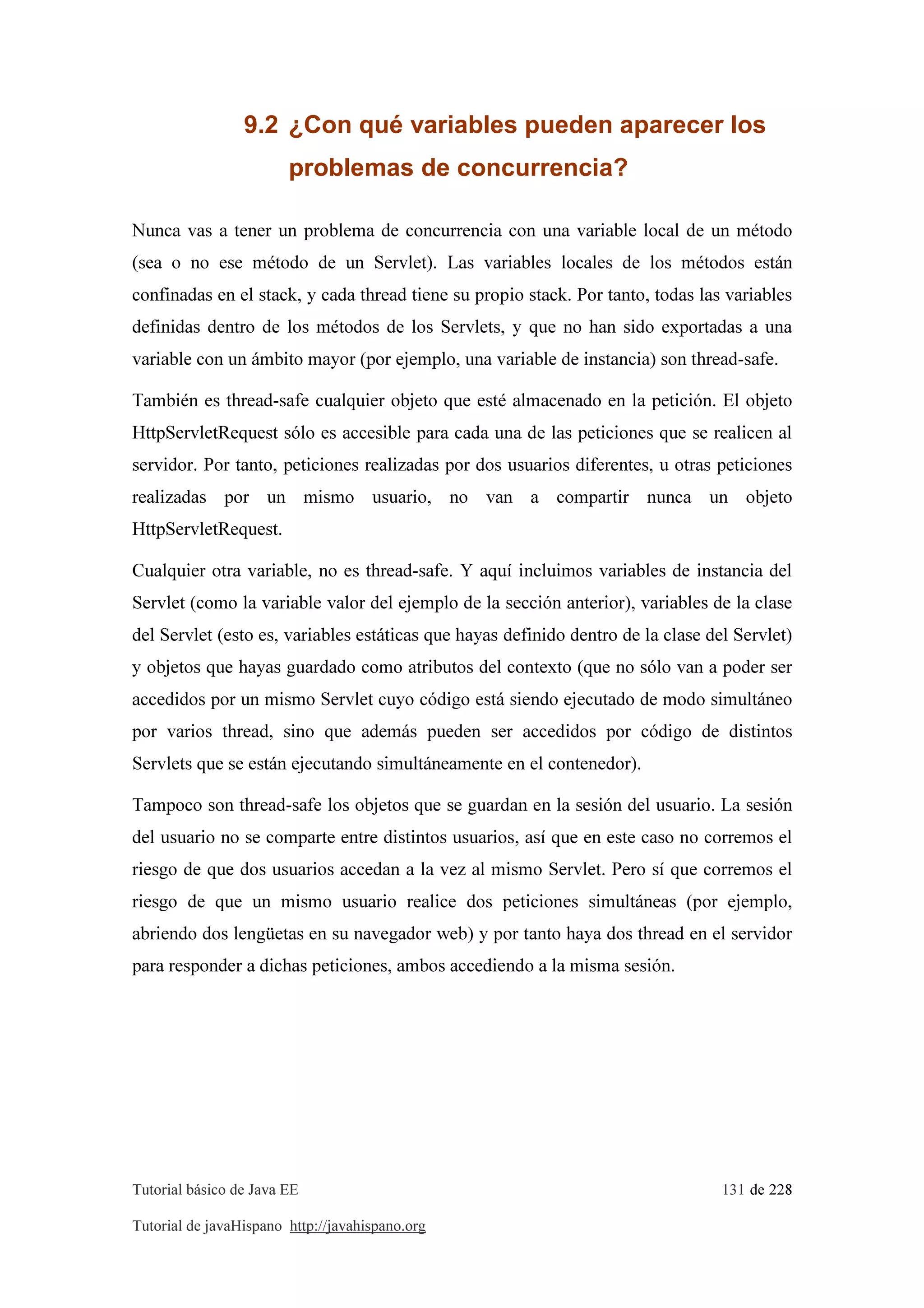 Tutorial básico de Java EE 131 de 228
Tutorial de javaHispano http://javahispano.org
9.2 ¿Con qué variables pueden aparecer los
problemas de concurrencia?
Nunca vas a tener un problema de concurrencia con una variable local de un método
(sea o no ese método de un Servlet). Las variables locales de los métodos están
confinadas en el stack, y cada thread tiene su propio stack. Por tanto, todas las variables
definidas dentro de los métodos de los Servlets, y que no han sido exportadas a una
variable con un ámbito mayor (por ejemplo, una variable de instancia) son thread-safe.
También es thread-safe cualquier objeto que esté almacenado en la petición. El objeto
HttpServletRequest sólo es accesible para cada una de las peticiones que se realicen al
servidor. Por tanto, peticiones realizadas por dos usuarios diferentes, u otras peticiones
realizadas por un mismo usuario, no van a compartir nunca un objeto
HttpServletRequest.
Cualquier otra variable, no es thread-safe. Y aquí incluimos variables de instancia del
Servlet (como la variable valor del ejemplo de la sección anterior), variables de la clase
del Servlet (esto es, variables estáticas que hayas definido dentro de la clase del Servlet)
y objetos que hayas guardado como atributos del contexto (que no sólo van a poder ser
accedidos por un mismo Servlet cuyo código está siendo ejecutado de modo simultáneo
por varios thread, sino que además pueden ser accedidos por código de distintos
Servlets que se están ejecutando simultáneamente en el contenedor).
Tampoco son thread-safe los objetos que se guardan en la sesión del usuario. La sesión
del usuario no se comparte entre distintos usuarios, así que en este caso no corremos el
riesgo de que dos usuarios accedan a la vez al mismo Servlet. Pero sí que corremos el
riesgo de que un mismo usuario realice dos peticiones simultáneas (por ejemplo,
abriendo dos lengüetas en su navegador web) y por tanto haya dos thread en el servidor
para responder a dichas peticiones, ambos accediendo a la misma sesión.
 