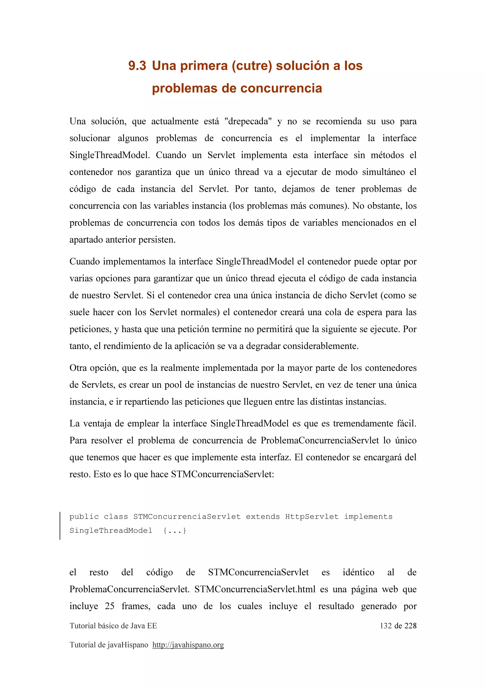 Tutorial básico de Java EE 132 de 228
Tutorial de javaHispano http://javahispano.org
9.3 Una primera (cutre) solución a los
problemas de concurrencia
Una solución, que actualmente está "drepecada" y no se recomienda su uso para
solucionar algunos problemas de concurrencia es el implementar la interface
SingleThreadModel. Cuando un Servlet implementa esta interface sin métodos el
contenedor nos garantiza que un único thread va a ejecutar de modo simultáneo el
código de cada instancia del Servlet. Por tanto, dejamos de tener problemas de
concurrencia con las variables instancia (los problemas más comunes). No obstante, los
problemas de concurrencia con todos los demás tipos de variables mencionados en el
apartado anterior persisten.
Cuando implementamos la interface SingleThreadModel el contenedor puede optar por
varias opciones para garantizar que un único thread ejecuta el código de cada instancia
de nuestro Servlet. Si el contenedor crea una única instancia de dicho Servlet (como se
suele hacer con los Servlet normales) el contenedor creará una cola de espera para las
peticiones, y hasta que una petición termine no permitirá que la siguiente se ejecute. Por
tanto, el rendimiento de la aplicación se va a degradar considerablemente.
Otra opción, que es la realmente implementada por la mayor parte de los contenedores
de Servlets, es crear un pool de instancias de nuestro Servlet, en vez de tener una única
instancia, e ir repartiendo las peticiones que lleguen entre las distintas instancias.
La ventaja de emplear la interface SingleThreadModel es que es tremendamente fácil.
Para resolver el problema de concurrencia de ProblemaConcurrenciaServlet lo único
que tenemos que hacer es que implemente esta interfaz. El contenedor se encargará del
resto. Esto es lo que hace STMConcurrenciaServlet:
public class STMConcurrenciaServlet extends HttpServlet implements
SingleThreadModel {...}
el resto del código de STMConcurrenciaServlet es idéntico al de
ProblemaConcurrenciaServlet. STMConcurrenciaServlet.html es una página web que
incluye 25 frames, cada uno de los cuales incluye el resultado generado por
 