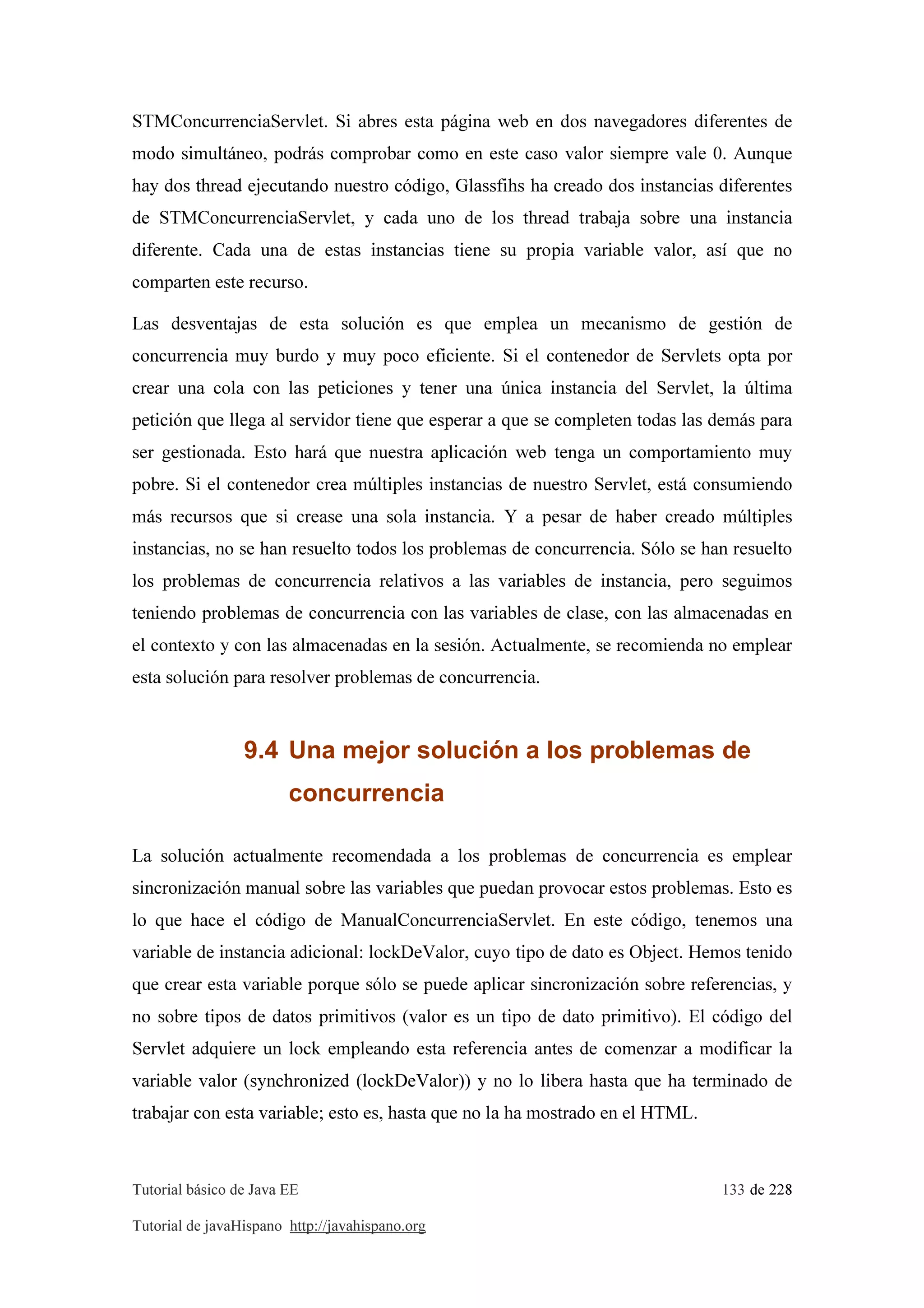 Tutorial básico de Java EE 133 de 228
Tutorial de javaHispano http://javahispano.org
STMConcurrenciaServlet. Si abres esta página web en dos navegadores diferentes de
modo simultáneo, podrás comprobar como en este caso valor siempre vale 0. Aunque
hay dos thread ejecutando nuestro código, Glassfihs ha creado dos instancias diferentes
de STMConcurrenciaServlet, y cada uno de los thread trabaja sobre una instancia
diferente. Cada una de estas instancias tiene su propia variable valor, así que no
comparten este recurso.
Las desventajas de esta solución es que emplea un mecanismo de gestión de
concurrencia muy burdo y muy poco eficiente. Si el contenedor de Servlets opta por
crear una cola con las peticiones y tener una única instancia del Servlet, la última
petición que llega al servidor tiene que esperar a que se completen todas las demás para
ser gestionada. Esto hará que nuestra aplicación web tenga un comportamiento muy
pobre. Si el contenedor crea múltiples instancias de nuestro Servlet, está consumiendo
más recursos que si crease una sola instancia. Y a pesar de haber creado múltiples
instancias, no se han resuelto todos los problemas de concurrencia. Sólo se han resuelto
los problemas de concurrencia relativos a las variables de instancia, pero seguimos
teniendo problemas de concurrencia con las variables de clase, con las almacenadas en
el contexto y con las almacenadas en la sesión. Actualmente, se recomienda no emplear
esta solución para resolver problemas de concurrencia.
9.4 Una mejor solución a los problemas de
concurrencia
La solución actualmente recomendada a los problemas de concurrencia es emplear
sincronización manual sobre las variables que puedan provocar estos problemas. Esto es
lo que hace el código de ManualConcurrenciaServlet. En este código, tenemos una
variable de instancia adicional: lockDeValor, cuyo tipo de dato es Object. Hemos tenido
que crear esta variable porque sólo se puede aplicar sincronización sobre referencias, y
no sobre tipos de datos primitivos (valor es un tipo de dato primitivo). El código del
Servlet adquiere un lock empleando esta referencia antes de comenzar a modificar la
variable valor (synchronized (lockDeValor)) y no lo libera hasta que ha terminado de
trabajar con esta variable; esto es, hasta que no la ha mostrado en el HTML.
 