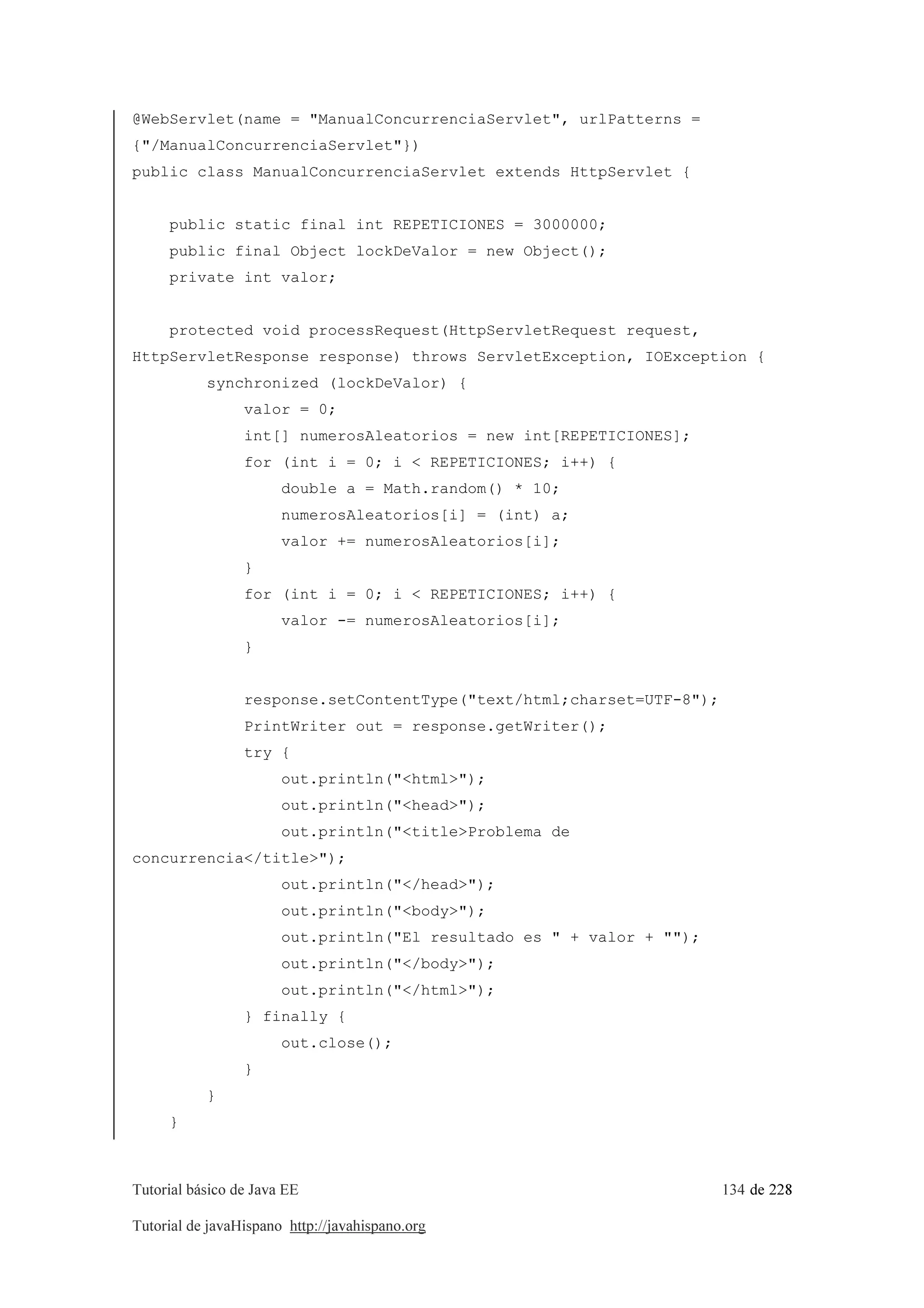 Tutorial básico de Java EE 134 de 228
Tutorial de javaHispano http://javahispano.org
@WebServlet(name = "ManualConcurrenciaServlet", urlPatterns =
{"/ManualConcurrenciaServlet"})
public class ManualConcurrenciaServlet extends HttpServlet {
public static final int REPETICIONES = 3000000;
public final Object lockDeValor = new Object();
private int valor;
protected void processRequest(HttpServletRequest request,
HttpServletResponse response) throws ServletException, IOException {
synchronized (lockDeValor) {
valor = 0;
int[] numerosAleatorios = new int[REPETICIONES];
for (int i = 0; i < REPETICIONES; i++) {
double a = Math.random() * 10;
numerosAleatorios[i] = (int) a;
valor += numerosAleatorios[i];
}
for (int i = 0; i < REPETICIONES; i++) {
valor -= numerosAleatorios[i];
}
response.setContentType("text/html;charset=UTF-8");
PrintWriter out = response.getWriter();
try {
out.println("<html>");
out.println("<head>");
out.println("<title>Problema de
concurrencia</title>");
out.println("</head>");
out.println("<body>");
out.println("El resultado es " + valor + "");
out.println("</body>");
out.println("</html>");
} finally {
out.close();
}
}
}
 