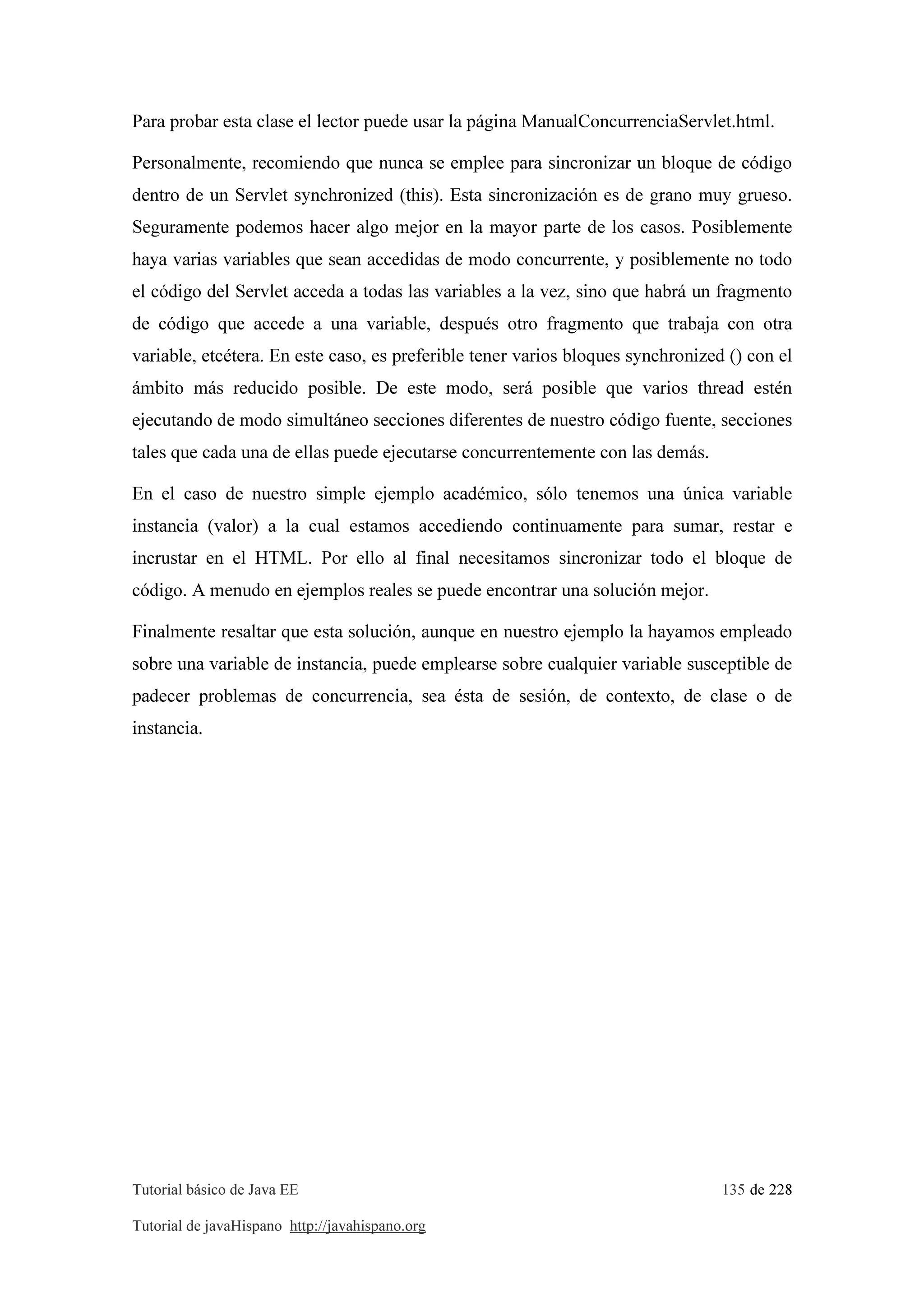 Tutorial básico de Java EE 135 de 228
Tutorial de javaHispano http://javahispano.org
Para probar esta clase el lector puede usar la página ManualConcurrenciaServlet.html.
Personalmente, recomiendo que nunca se emplee para sincronizar un bloque de código
dentro de un Servlet synchronized (this). Esta sincronización es de grano muy grueso.
Seguramente podemos hacer algo mejor en la mayor parte de los casos. Posiblemente
haya varias variables que sean accedidas de modo concurrente, y posiblemente no todo
el código del Servlet acceda a todas las variables a la vez, sino que habrá un fragmento
de código que accede a una variable, después otro fragmento que trabaja con otra
variable, etcétera. En este caso, es preferible tener varios bloques synchronized () con el
ámbito más reducido posible. De este modo, será posible que varios thread estén
ejecutando de modo simultáneo secciones diferentes de nuestro código fuente, secciones
tales que cada una de ellas puede ejecutarse concurrentemente con las demás.
En el caso de nuestro simple ejemplo académico, sólo tenemos una única variable
instancia (valor) a la cual estamos accediendo continuamente para sumar, restar e
incrustar en el HTML. Por ello al final necesitamos sincronizar todo el bloque de
código. A menudo en ejemplos reales se puede encontrar una solución mejor.
Finalmente resaltar que esta solución, aunque en nuestro ejemplo la hayamos empleado
sobre una variable de instancia, puede emplearse sobre cualquier variable susceptible de
padecer problemas de concurrencia, sea ésta de sesión, de contexto, de clase o de
instancia.
 