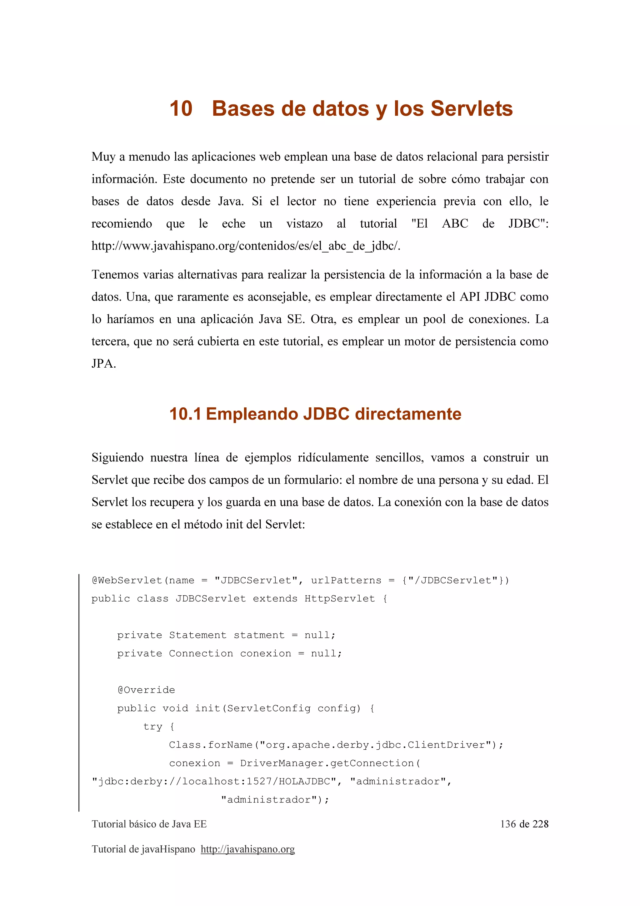 Tutorial básico de Java EE 136 de 228
Tutorial de javaHispano http://javahispano.org
10 Bases de datos y los Servlets
Muy a menudo las aplicaciones web emplean una base de datos relacional para persistir
información. Este documento no pretende ser un tutorial de sobre cómo trabajar con
bases de datos desde Java. Si el lector no tiene experiencia previa con ello, le
recomiendo que le eche un vistazo al tutorial "El ABC de JDBC":
http://www.javahispano.org/contenidos/es/el_abc_de_jdbc/.
Tenemos varias alternativas para realizar la persistencia de la información a la base de
datos. Una, que raramente es aconsejable, es emplear directamente el API JDBC como
lo haríamos en una aplicación Java SE. Otra, es emplear un pool de conexiones. La
tercera, que no será cubierta en este tutorial, es emplear un motor de persistencia como
JPA.
10.1 Empleando JDBC directamente
Siguiendo nuestra línea de ejemplos ridículamente sencillos, vamos a construir un
Servlet que recibe dos campos de un formulario: el nombre de una persona y su edad. El
Servlet los recupera y los guarda en una base de datos. La conexión con la base de datos
se establece en el método init del Servlet:
@WebServlet(name = "JDBCServlet", urlPatterns = {"/JDBCServlet"})
public class JDBCServlet extends HttpServlet {
private Statement statment = null;
private Connection conexion = null;
@Override
public void init(ServletConfig config) {
try {
Class.forName("org.apache.derby.jdbc.ClientDriver");
conexion = DriverManager.getConnection(
"jdbc:derby://localhost:1527/HOLAJDBC", "administrador",
"administrador");
 