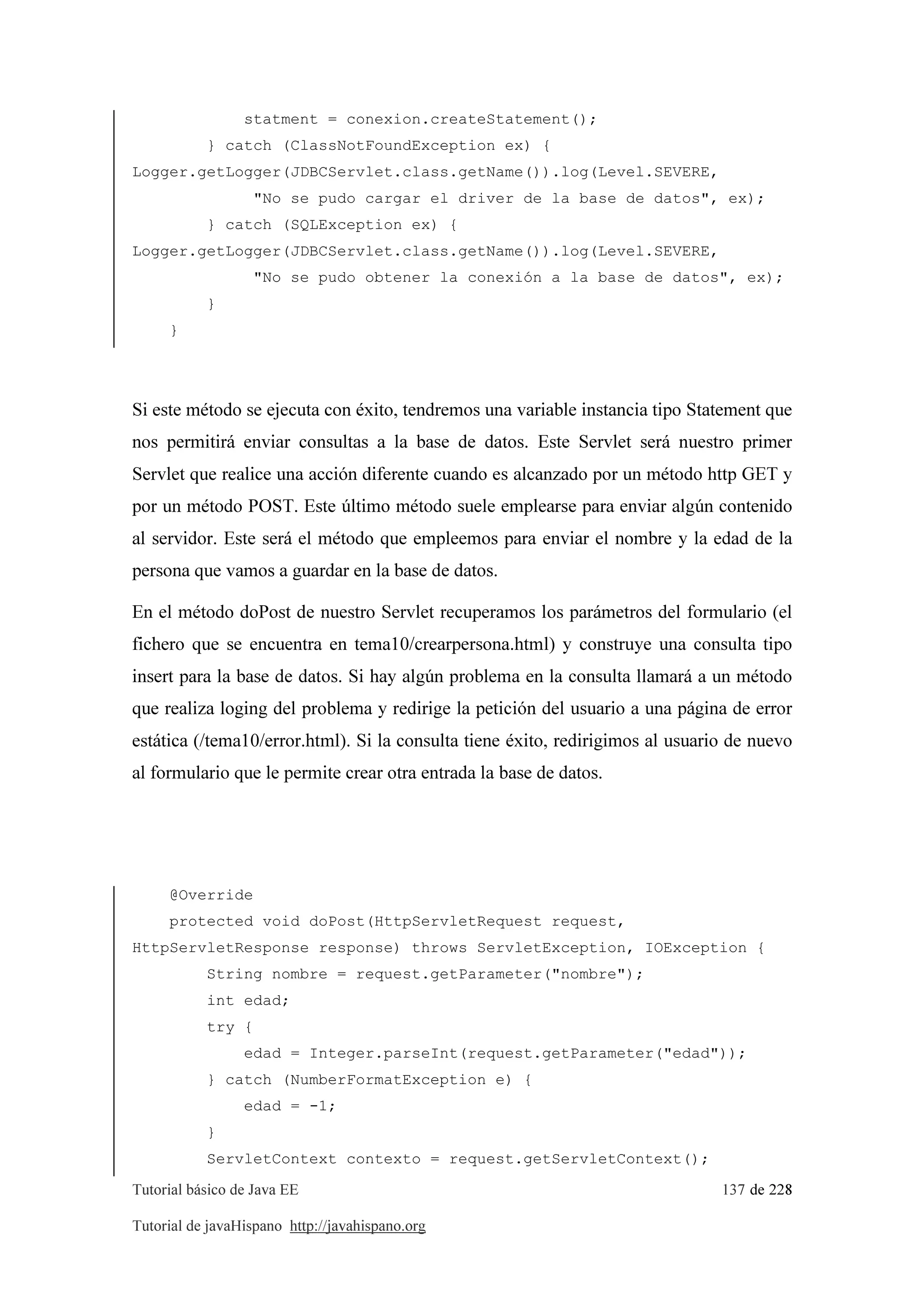 Tutorial básico de Java EE 137 de 228
Tutorial de javaHispano http://javahispano.org
statment = conexion.createStatement();
} catch (ClassNotFoundException ex) {
Logger.getLogger(JDBCServlet.class.getName()).log(Level.SEVERE,
"No se pudo cargar el driver de la base de datos", ex);
} catch (SQLException ex) {
Logger.getLogger(JDBCServlet.class.getName()).log(Level.SEVERE,
"No se pudo obtener la conexión a la base de datos", ex);
}
}
Si este método se ejecuta con éxito, tendremos una variable instancia tipo Statement que
nos permitirá enviar consultas a la base de datos. Este Servlet será nuestro primer
Servlet que realice una acción diferente cuando es alcanzado por un método http GET y
por un método POST. Este último método suele emplearse para enviar algún contenido
al servidor. Este será el método que empleemos para enviar el nombre y la edad de la
persona que vamos a guardar en la base de datos.
En el método doPost de nuestro Servlet recuperamos los parámetros del formulario (el
fichero que se encuentra en tema10/crearpersona.html) y construye una consulta tipo
insert para la base de datos. Si hay algún problema en la consulta llamará a un método
que realiza loging del problema y redirige la petición del usuario a una página de error
estática (/tema10/error.html). Si la consulta tiene éxito, redirigimos al usuario de nuevo
al formulario que le permite crear otra entrada la base de datos.
@Override
protected void doPost(HttpServletRequest request,
HttpServletResponse response) throws ServletException, IOException {
String nombre = request.getParameter("nombre");
int edad;
try {
edad = Integer.parseInt(request.getParameter("edad"));
} catch (NumberFormatException e) {
edad = -1;
}
ServletContext contexto = request.getServletContext();
 