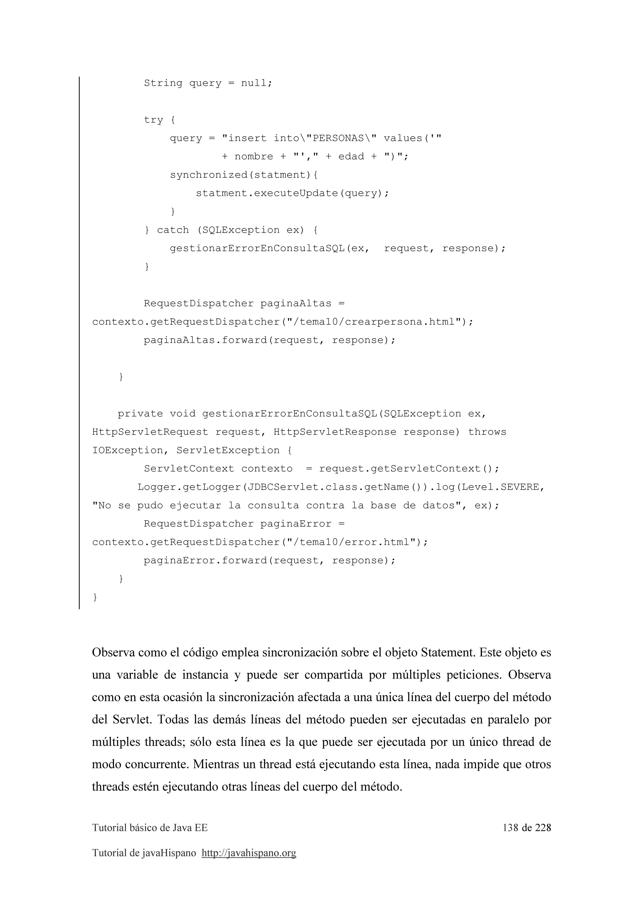 Tutorial básico de Java EE 138 de 228
Tutorial de javaHispano http://javahispano.org
String query = null;
try {
query = "insert into"PERSONAS" values('"
+ nombre + "'," + edad + ")";
synchronized(statment){
statment.executeUpdate(query);
}
} catch (SQLException ex) {
gestionarErrorEnConsultaSQL(ex, request, response);
}
RequestDispatcher paginaAltas =
contexto.getRequestDispatcher("/tema10/crearpersona.html");
paginaAltas.forward(request, response);
}
private void gestionarErrorEnConsultaSQL(SQLException ex,
HttpServletRequest request, HttpServletResponse response) throws
IOException, ServletException {
ServletContext contexto = request.getServletContext();
Logger.getLogger(JDBCServlet.class.getName()).log(Level.SEVERE,
"No se pudo ejecutar la consulta contra la base de datos", ex);
RequestDispatcher paginaError =
contexto.getRequestDispatcher("/tema10/error.html");
paginaError.forward(request, response);
}
}
Observa como el código emplea sincronización sobre el objeto Statement. Este objeto es
una variable de instancia y puede ser compartida por múltiples peticiones. Observa
como en esta ocasión la sincronización afectada a una única línea del cuerpo del método
del Servlet. Todas las demás líneas del método pueden ser ejecutadas en paralelo por
múltiples threads; sólo esta línea es la que puede ser ejecutada por un único thread de
modo concurrente. Mientras un thread está ejecutando esta línea, nada impide que otros
threads estén ejecutando otras líneas del cuerpo del método.
 