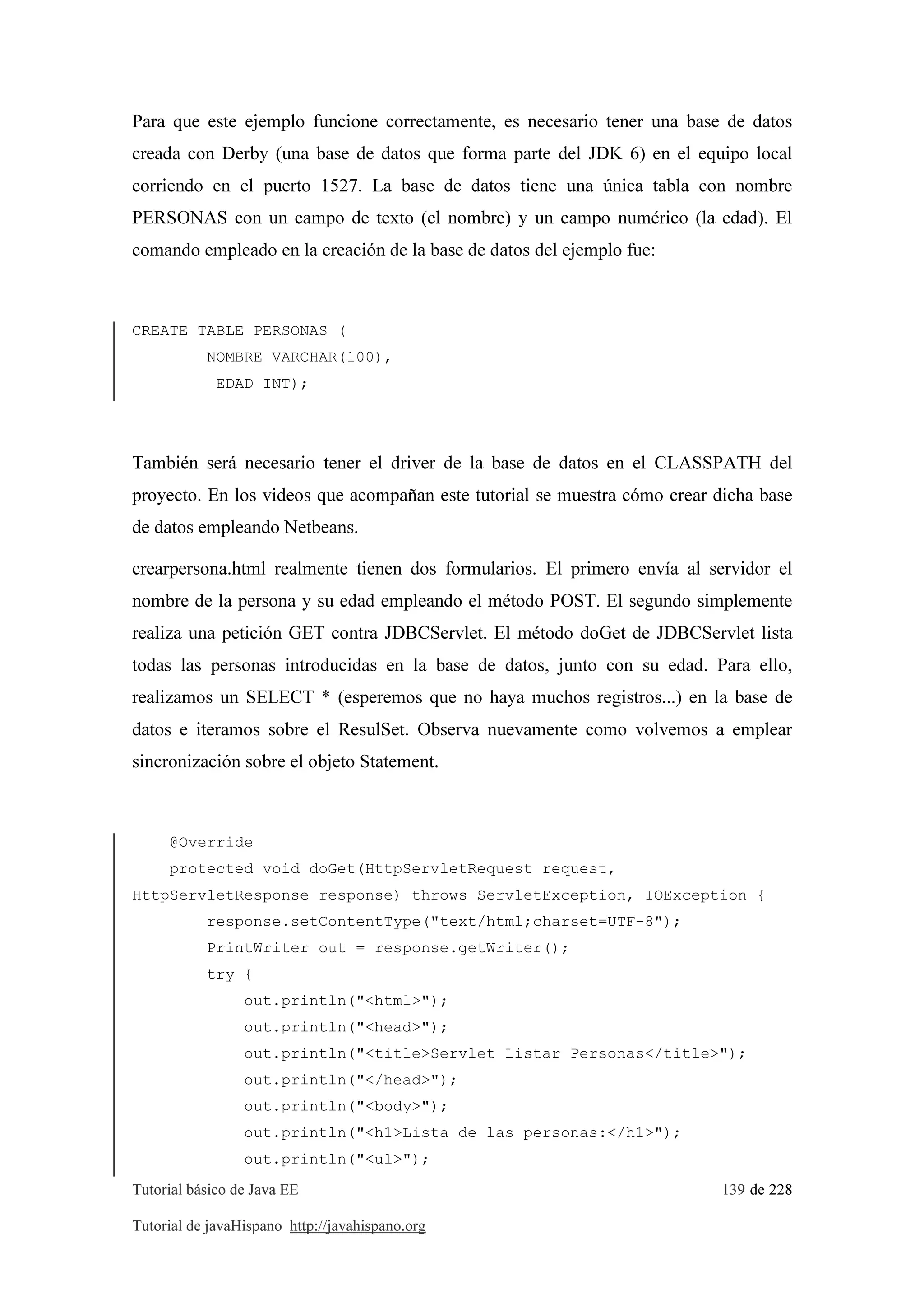 Tutorial básico de Java EE 139 de 228
Tutorial de javaHispano http://javahispano.org
Para que este ejemplo funcione correctamente, es necesario tener una base de datos
creada con Derby (una base de datos que forma parte del JDK 6) en el equipo local
corriendo en el puerto 1527. La base de datos tiene una única tabla con nombre
PERSONAS con un campo de texto (el nombre) y un campo numérico (la edad). El
comando empleado en la creación de la base de datos del ejemplo fue:
CREATE TABLE PERSONAS (
NOMBRE VARCHAR(100),
EDAD INT);
También será necesario tener el driver de la base de datos en el CLASSPATH del
proyecto. En los videos que acompañan este tutorial se muestra cómo crear dicha base
de datos empleando Netbeans.
crearpersona.html realmente tienen dos formularios. El primero envía al servidor el
nombre de la persona y su edad empleando el método POST. El segundo simplemente
realiza una petición GET contra JDBCServlet. El método doGet de JDBCServlet lista
todas las personas introducidas en la base de datos, junto con su edad. Para ello,
realizamos un SELECT * (esperemos que no haya muchos registros...) en la base de
datos e iteramos sobre el ResulSet. Observa nuevamente como volvemos a emplear
sincronización sobre el objeto Statement.
@Override
protected void doGet(HttpServletRequest request,
HttpServletResponse response) throws ServletException, IOException {
response.setContentType("text/html;charset=UTF-8");
PrintWriter out = response.getWriter();
try {
out.println("<html>");
out.println("<head>");
out.println("<title>Servlet Listar Personas</title>");
out.println("</head>");
out.println("<body>");
out.println("<h1>Lista de las personas:</h1>");
out.println("<ul>");
 