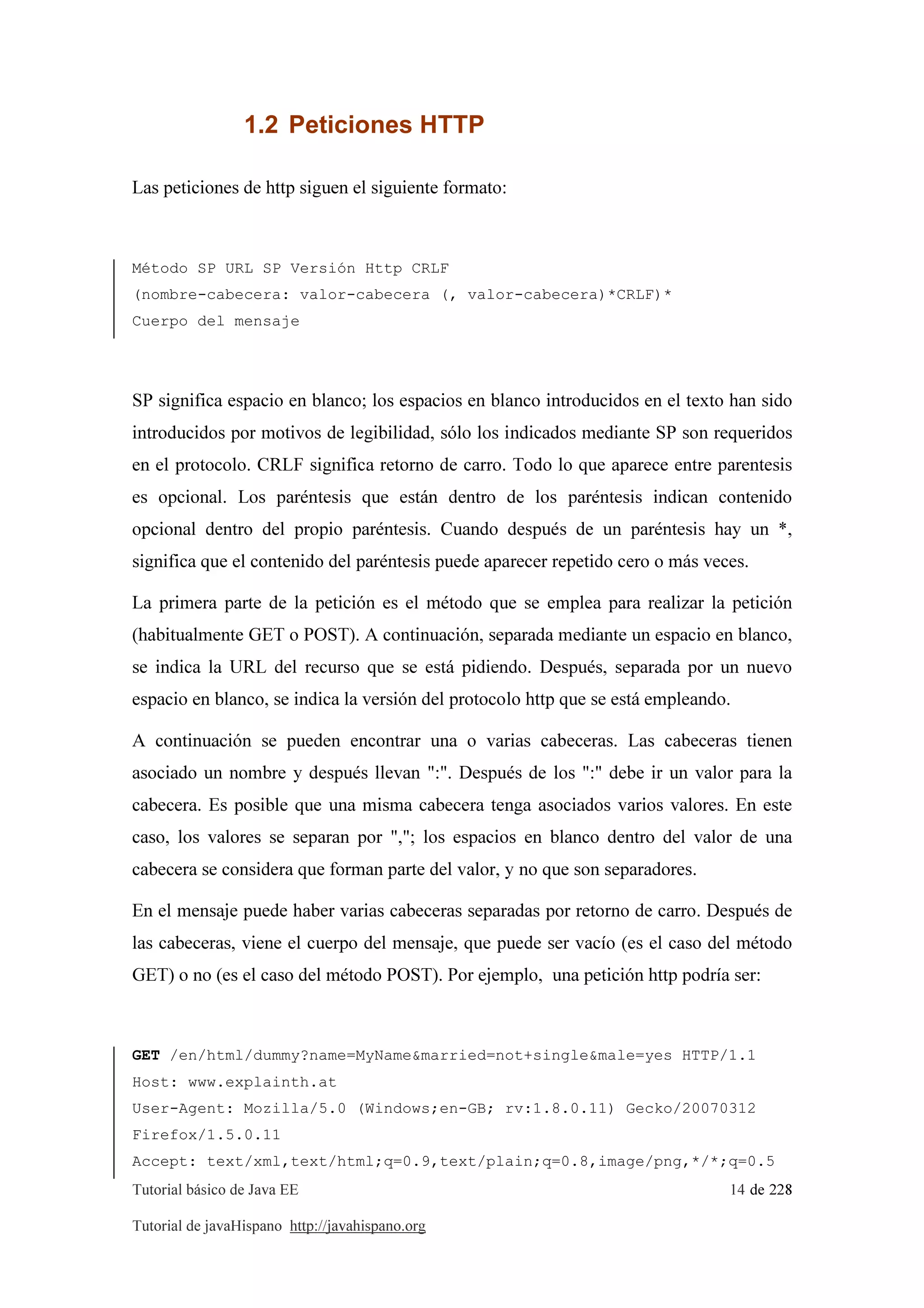 Tutorial básico de Java EE 14 de 228
Tutorial de javaHispano http://javahispano.org
1.2 Peticiones HTTP
Las peticiones de http siguen el siguiente formato:
Método SP URL SP Versión Http CRLF
(nombre-cabecera: valor-cabecera (, valor-cabecera)*CRLF)*
Cuerpo del mensaje
SP significa espacio en blanco; los espacios en blanco introducidos en el texto han sido
introducidos por motivos de legibilidad, sólo los indicados mediante SP son requeridos
en el protocolo. CRLF significa retorno de carro. Todo lo que aparece entre parentesis
es opcional. Los paréntesis que están dentro de los paréntesis indican contenido
opcional dentro del propio paréntesis. Cuando después de un paréntesis hay un *,
significa que el contenido del paréntesis puede aparecer repetido cero o más veces.
La primera parte de la petición es el método que se emplea para realizar la petición
(habitualmente GET o POST). A continuación, separada mediante un espacio en blanco,
se indica la URL del recurso que se está pidiendo. Después, separada por un nuevo
espacio en blanco, se indica la versión del protocolo http que se está empleando.
A continuación se pueden encontrar una o varias cabeceras. Las cabeceras tienen
asociado un nombre y después llevan ":". Después de los ":" debe ir un valor para la
cabecera. Es posible que una misma cabecera tenga asociados varios valores. En este
caso, los valores se separan por ","; los espacios en blanco dentro del valor de una
cabecera se considera que forman parte del valor, y no que son separadores.
En el mensaje puede haber varias cabeceras separadas por retorno de carro. Después de
las cabeceras, viene el cuerpo del mensaje, que puede ser vacío (es el caso del método
GET) o no (es el caso del método POST). Por ejemplo, una petición http podría ser:
GET /en/html/dummy?name=MyName&married=not+single&male=yes HTTP/1.1
Host: www.explainth.at
User-Agent: Mozilla/5.0 (Windows;en-GB; rv:1.8.0.11) Gecko/20070312
Firefox/1.5.0.11
Accept: text/xml,text/html;q=0.9,text/plain;q=0.8,image/png,*/*;q=0.5
 