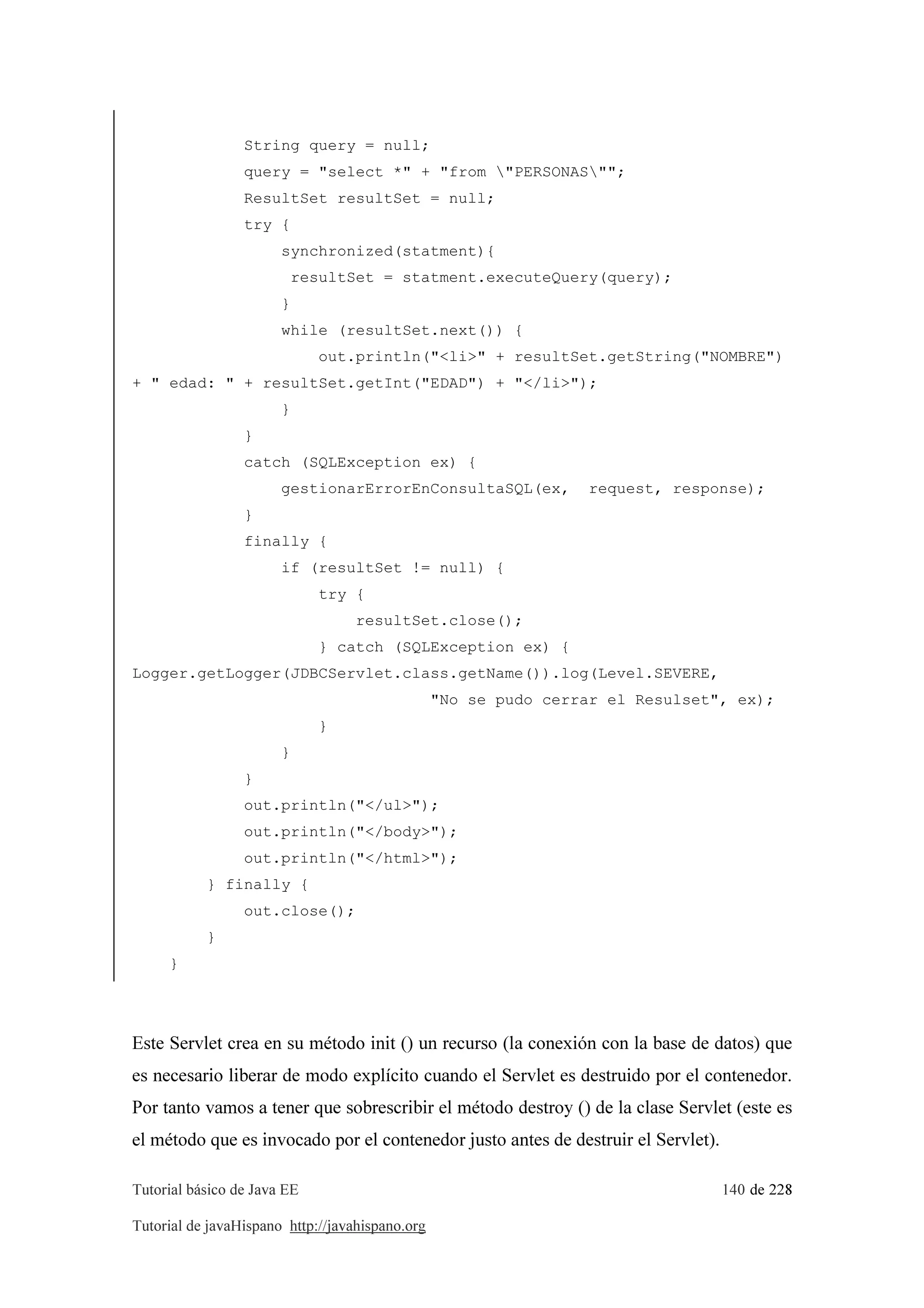 Tutorial básico de Java EE 140 de 228
Tutorial de javaHispano http://javahispano.org
String query = null;
query = "select *" + "from "PERSONAS"";
ResultSet resultSet = null;
try {
synchronized(statment){
resultSet = statment.executeQuery(query);
}
while (resultSet.next()) {
out.println("<li>" + resultSet.getString("NOMBRE")
+ " edad: " + resultSet.getInt("EDAD") + "</li>");
}
}
catch (SQLException ex) {
gestionarErrorEnConsultaSQL(ex, request, response);
}
finally {
if (resultSet != null) {
try {
resultSet.close();
} catch (SQLException ex) {
Logger.getLogger(JDBCServlet.class.getName()).log(Level.SEVERE,
"No se pudo cerrar el Resulset", ex);
}
}
}
out.println("</ul>");
out.println("</body>");
out.println("</html>");
} finally {
out.close();
}
}
Este Servlet crea en su método init () un recurso (la conexión con la base de datos) que
es necesario liberar de modo explícito cuando el Servlet es destruido por el contenedor.
Por tanto vamos a tener que sobrescribir el método destroy () de la clase Servlet (este es
el método que es invocado por el contenedor justo antes de destruir el Servlet).
 