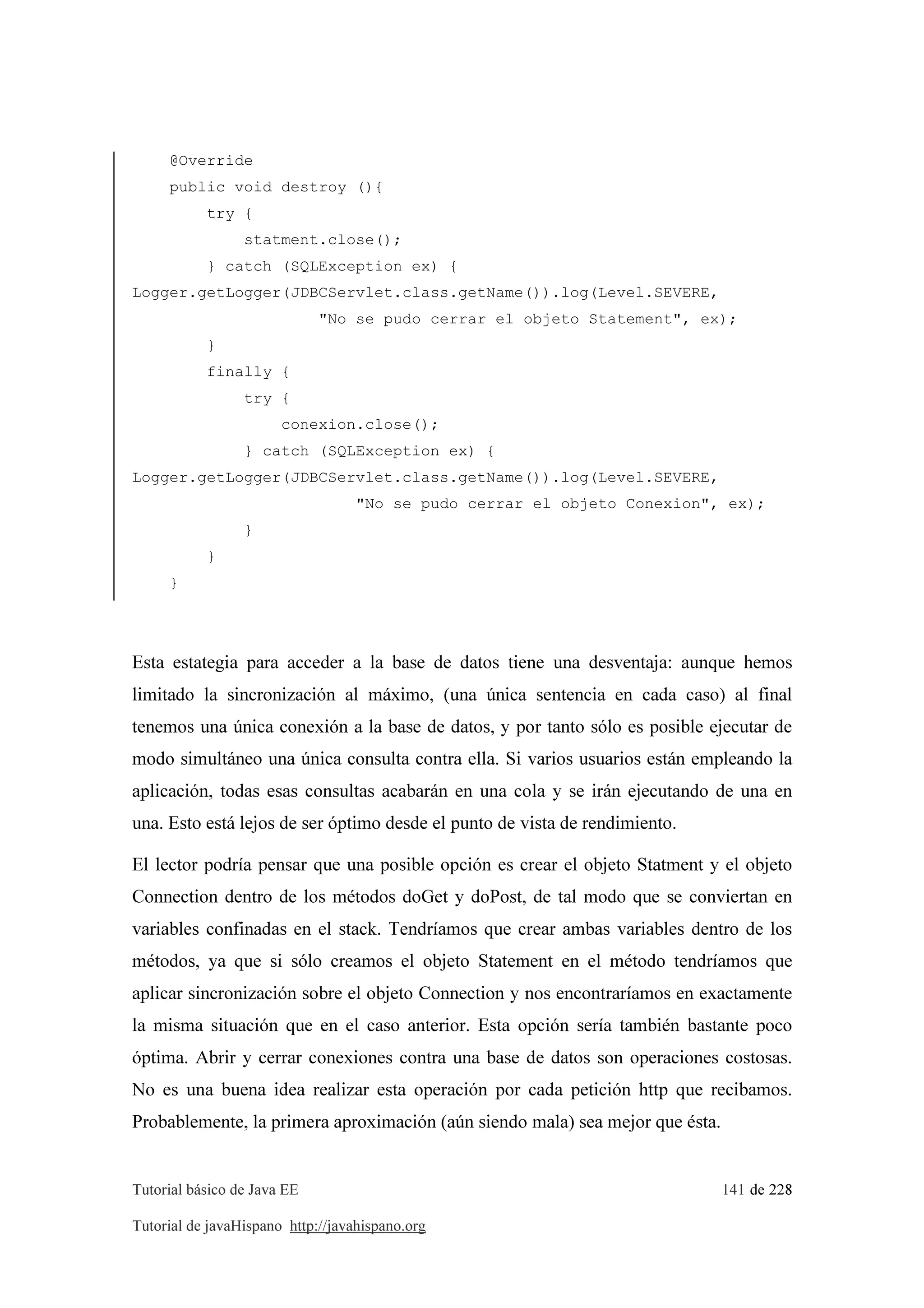 Tutorial básico de Java EE 141 de 228
Tutorial de javaHispano http://javahispano.org
@Override
public void destroy (){
try {
statment.close();
} catch (SQLException ex) {
Logger.getLogger(JDBCServlet.class.getName()).log(Level.SEVERE,
"No se pudo cerrar el objeto Statement", ex);
}
finally {
try {
conexion.close();
} catch (SQLException ex) {
Logger.getLogger(JDBCServlet.class.getName()).log(Level.SEVERE,
"No se pudo cerrar el objeto Conexion", ex);
}
}
}
Esta estategia para acceder a la base de datos tiene una desventaja: aunque hemos
limitado la sincronización al máximo, (una única sentencia en cada caso) al final
tenemos una única conexión a la base de datos, y por tanto sólo es posible ejecutar de
modo simultáneo una única consulta contra ella. Si varios usuarios están empleando la
aplicación, todas esas consultas acabarán en una cola y se irán ejecutando de una en
una. Esto está lejos de ser óptimo desde el punto de vista de rendimiento.
El lector podría pensar que una posible opción es crear el objeto Statment y el objeto
Connection dentro de los métodos doGet y doPost, de tal modo que se conviertan en
variables confinadas en el stack. Tendríamos que crear ambas variables dentro de los
métodos, ya que si sólo creamos el objeto Statement en el método tendríamos que
aplicar sincronización sobre el objeto Connection y nos encontraríamos en exactamente
la misma situación que en el caso anterior. Esta opción sería también bastante poco
óptima. Abrir y cerrar conexiones contra una base de datos son operaciones costosas.
No es una buena idea realizar esta operación por cada petición http que recibamos.
Probablemente, la primera aproximación (aún siendo mala) sea mejor que ésta.
 