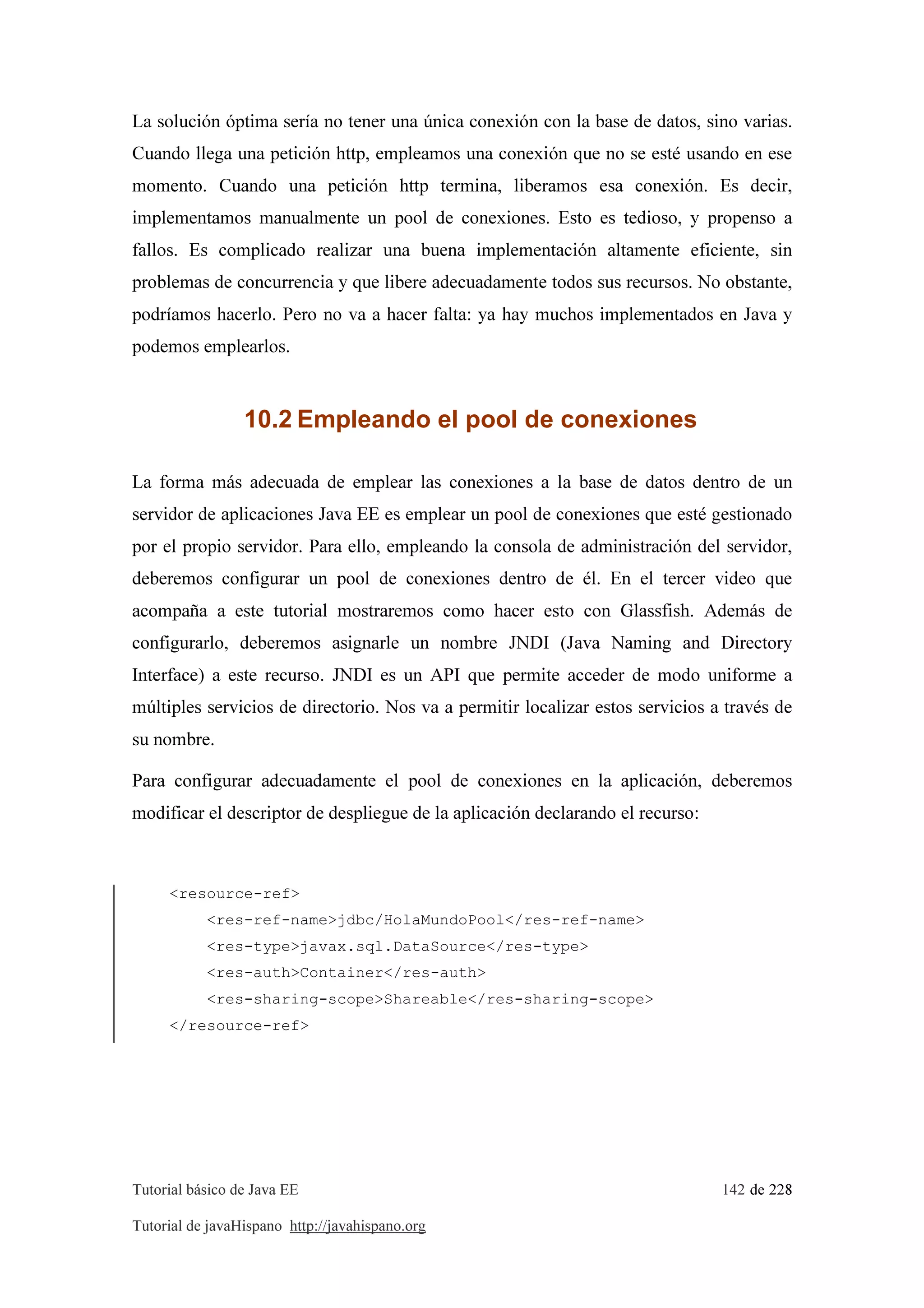 Tutorial básico de Java EE 142 de 228
Tutorial de javaHispano http://javahispano.org
La solución óptima sería no tener una única conexión con la base de datos, sino varias.
Cuando llega una petición http, empleamos una conexión que no se esté usando en ese
momento. Cuando una petición http termina, liberamos esa conexión. Es decir,
implementamos manualmente un pool de conexiones. Esto es tedioso, y propenso a
fallos. Es complicado realizar una buena implementación altamente eficiente, sin
problemas de concurrencia y que libere adecuadamente todos sus recursos. No obstante,
podríamos hacerlo. Pero no va a hacer falta: ya hay muchos implementados en Java y
podemos emplearlos.
10.2 Empleando el pool de conexiones
La forma más adecuada de emplear las conexiones a la base de datos dentro de un
servidor de aplicaciones Java EE es emplear un pool de conexiones que esté gestionado
por el propio servidor. Para ello, empleando la consola de administración del servidor,
deberemos configurar un pool de conexiones dentro de él. En el tercer video que
acompaña a este tutorial mostraremos como hacer esto con Glassfish. Además de
configurarlo, deberemos asignarle un nombre JNDI (Java Naming and Directory
Interface) a este recurso. JNDI es un API que permite acceder de modo uniforme a
múltiples servicios de directorio. Nos va a permitir localizar estos servicios a través de
su nombre.
Para configurar adecuadamente el pool de conexiones en la aplicación, deberemos
modificar el descriptor de despliegue de la aplicación declarando el recurso:
<resource-ref>
<res-ref-name>jdbc/HolaMundoPool</res-ref-name>
<res-type>javax.sql.DataSource</res-type>
<res-auth>Container</res-auth>
<res-sharing-scope>Shareable</res-sharing-scope>
</resource-ref>
 