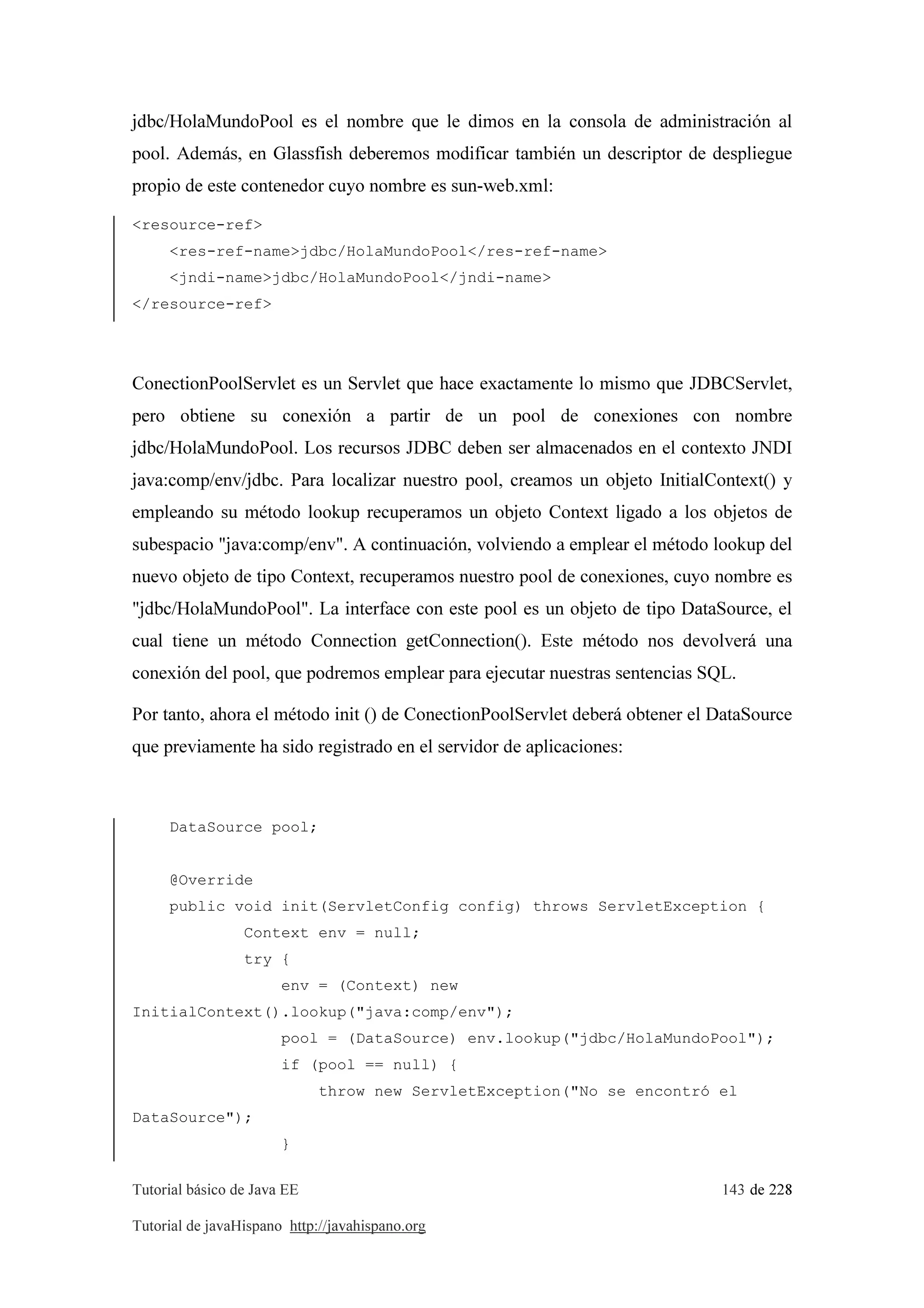 Tutorial básico de Java EE 143 de 228
Tutorial de javaHispano http://javahispano.org
jdbc/HolaMundoPool es el nombre que le dimos en la consola de administración al
pool. Además, en Glassfish deberemos modificar también un descriptor de despliegue
propio de este contenedor cuyo nombre es sun-web.xml:
<resource-ref>
<res-ref-name>jdbc/HolaMundoPool</res-ref-name>
<jndi-name>jdbc/HolaMundoPool</jndi-name>
</resource-ref>
ConectionPoolServlet es un Servlet que hace exactamente lo mismo que JDBCServlet,
pero obtiene su conexión a partir de un pool de conexiones con nombre
jdbc/HolaMundoPool. Los recursos JDBC deben ser almacenados en el contexto JNDI
java:comp/env/jdbc. Para localizar nuestro pool, creamos un objeto InitialContext() y
empleando su método lookup recuperamos un objeto Context ligado a los objetos de
subespacio "java:comp/env". A continuación, volviendo a emplear el método lookup del
nuevo objeto de tipo Context, recuperamos nuestro pool de conexiones, cuyo nombre es
"jdbc/HolaMundoPool". La interface con este pool es un objeto de tipo DataSource, el
cual tiene un método Connection getConnection(). Este método nos devolverá una
conexión del pool, que podremos emplear para ejecutar nuestras sentencias SQL.
Por tanto, ahora el método init () de ConectionPoolServlet deberá obtener el DataSource
que previamente ha sido registrado en el servidor de aplicaciones:
DataSource pool;
@Override
public void init(ServletConfig config) throws ServletException {
Context env = null;
try {
env = (Context) new
InitialContext().lookup("java:comp/env");
pool = (DataSource) env.lookup("jdbc/HolaMundoPool");
if (pool == null) {
throw new ServletException("No se encontró el
DataSource");
}
 