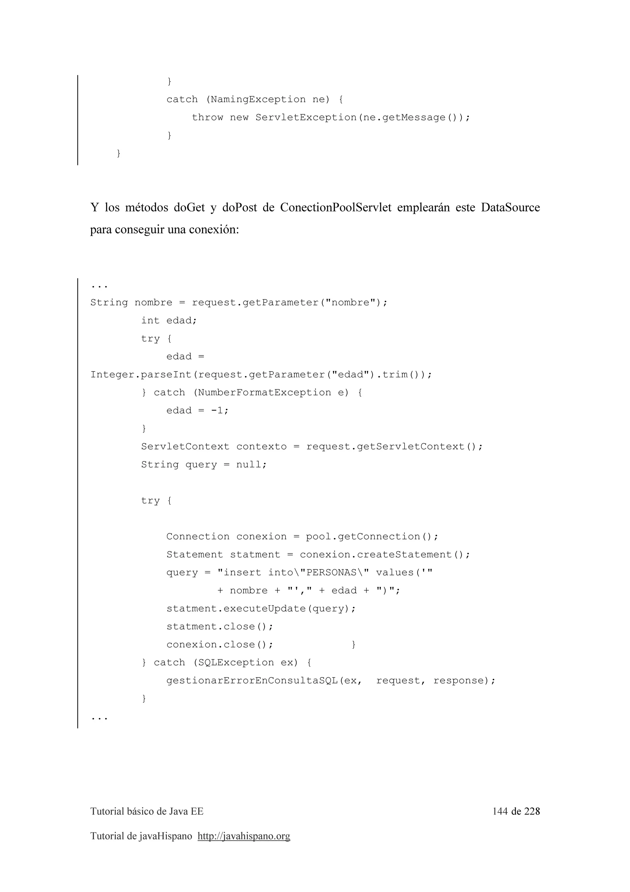 Tutorial básico de Java EE 144 de 228
Tutorial de javaHispano http://javahispano.org
}
catch (NamingException ne) {
throw new ServletException(ne.getMessage());
}
}
Y los métodos doGet y doPost de ConectionPoolServlet emplearán este DataSource
para conseguir una conexión:
...
String nombre = request.getParameter("nombre");
int edad;
try {
edad =
Integer.parseInt(request.getParameter("edad").trim());
} catch (NumberFormatException e) {
edad = -1;
}
ServletContext contexto = request.getServletContext();
String query = null;
try {
Connection conexion = pool.getConnection();
Statement statment = conexion.createStatement();
query = "insert into"PERSONAS" values('"
+ nombre + "'," + edad + ")";
statment.executeUpdate(query);
statment.close();
conexion.close(); }
} catch (SQLException ex) {
gestionarErrorEnConsultaSQL(ex, request, response);
}
...
 