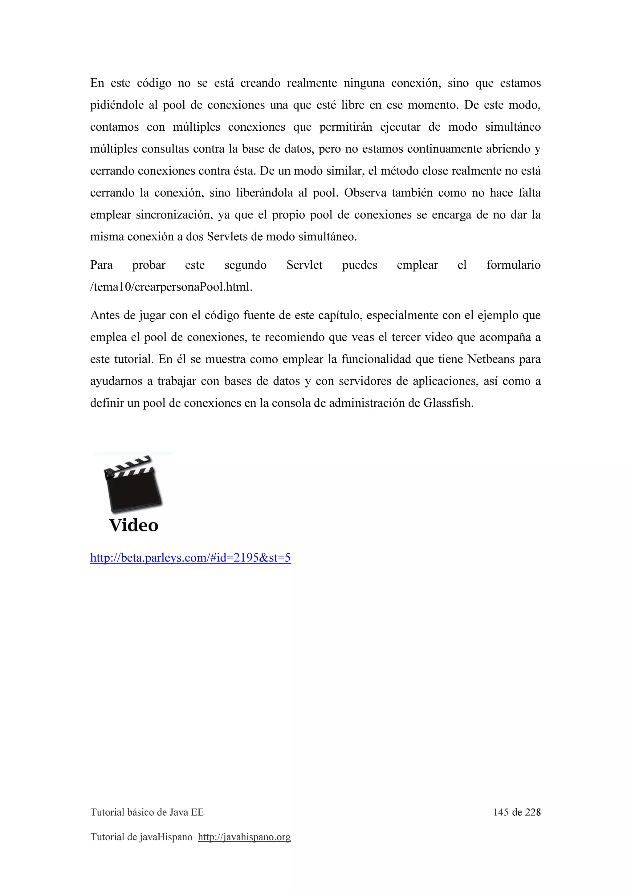 Tutorial básico de Java EE 145 de 228
Tutorial de javaHispano http://javahispano.org
En este código no se está creando realmente ninguna conexión, sino que estamos
pidiéndole al pool de conexiones una que esté libre en ese momento. De este modo,
contamos con múltiples conexiones que permitirán ejecutar de modo simultáneo
múltiples consultas contra la base de datos, pero no estamos continuamente abriendo y
cerrando conexiones contra ésta. De un modo similar, el método close realmente no está
cerrando la conexión, sino liberándola al pool. Observa también como no hace falta
emplear sincronización, ya que el propio pool de conexiones se encarga de no dar la
misma conexión a dos Servlets de modo simultáneo.
Para probar este segundo Servlet puedes emplear el formulario
/tema10/crearpersonaPool.html.
Antes de jugar con el código fuente de este capítulo, especialmente con el ejemplo que
emplea el pool de conexiones, te recomiendo que veas el tercer video que acompaña a
este tutorial. En él se muestra como emplear la funcionalidad que tiene Netbeans para
ayudarnos a trabajar con bases de datos y con servidores de aplicaciones, así como a
definir un pool de conexiones en la consola de administración de Glassfish.
http://beta.parleys.com/#id=2195&st=5
 