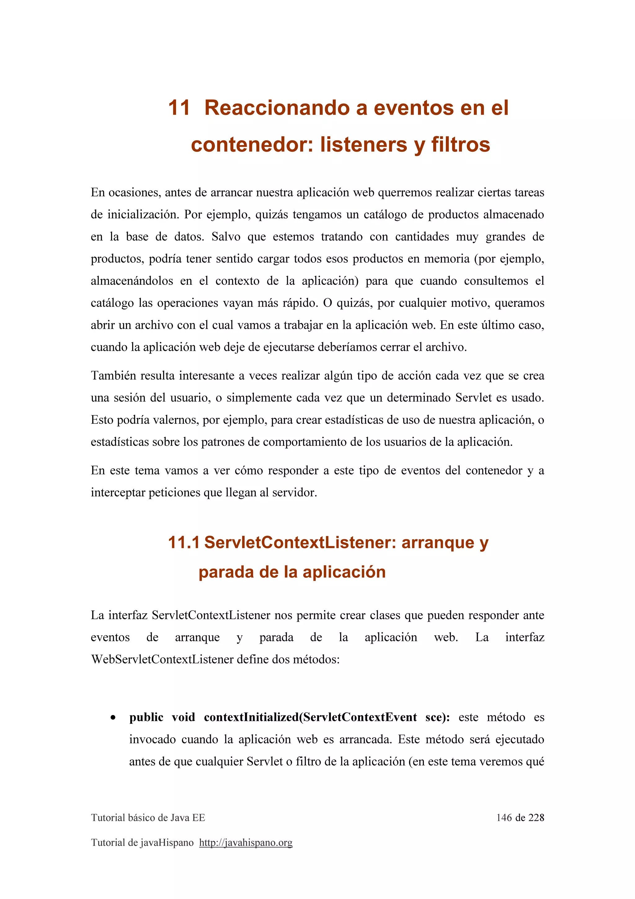 Tutorial básico de Java EE 146 de 228
Tutorial de javaHispano http://javahispano.org
11 Reaccionando a eventos en el
contenedor: listeners y filtros
En ocasiones, antes de arrancar nuestra aplicación web querremos realizar ciertas tareas
de inicialización. Por ejemplo, quizás tengamos un catálogo de productos almacenado
en la base de datos. Salvo que estemos tratando con cantidades muy grandes de
productos, podría tener sentido cargar todos esos productos en memoria (por ejemplo,
almacenándolos en el contexto de la aplicación) para que cuando consultemos el
catálogo las operaciones vayan más rápido. O quizás, por cualquier motivo, queramos
abrir un archivo con el cual vamos a trabajar en la aplicación web. En este último caso,
cuando la aplicación web deje de ejecutarse deberíamos cerrar el archivo.
También resulta interesante a veces realizar algún tipo de acción cada vez que se crea
una sesión del usuario, o simplemente cada vez que un determinado Servlet es usado.
Esto podría valernos, por ejemplo, para crear estadísticas de uso de nuestra aplicación, o
estadísticas sobre los patrones de comportamiento de los usuarios de la aplicación.
En este tema vamos a ver cómo responder a este tipo de eventos del contenedor y a
interceptar peticiones que llegan al servidor.
11.1 ServletContextListener: arranque y
parada de la aplicación
La interfaz ServletContextListener nos permite crear clases que pueden responder ante
eventos de arranque y parada de la aplicación web. La interfaz
WebServletContextListener define dos métodos:
• public void contextInitialized(ServletContextEvent sce): este método es
invocado cuando la aplicación web es arrancada. Este método será ejecutado
antes de que cualquier Servlet o filtro de la aplicación (en este tema veremos qué
 