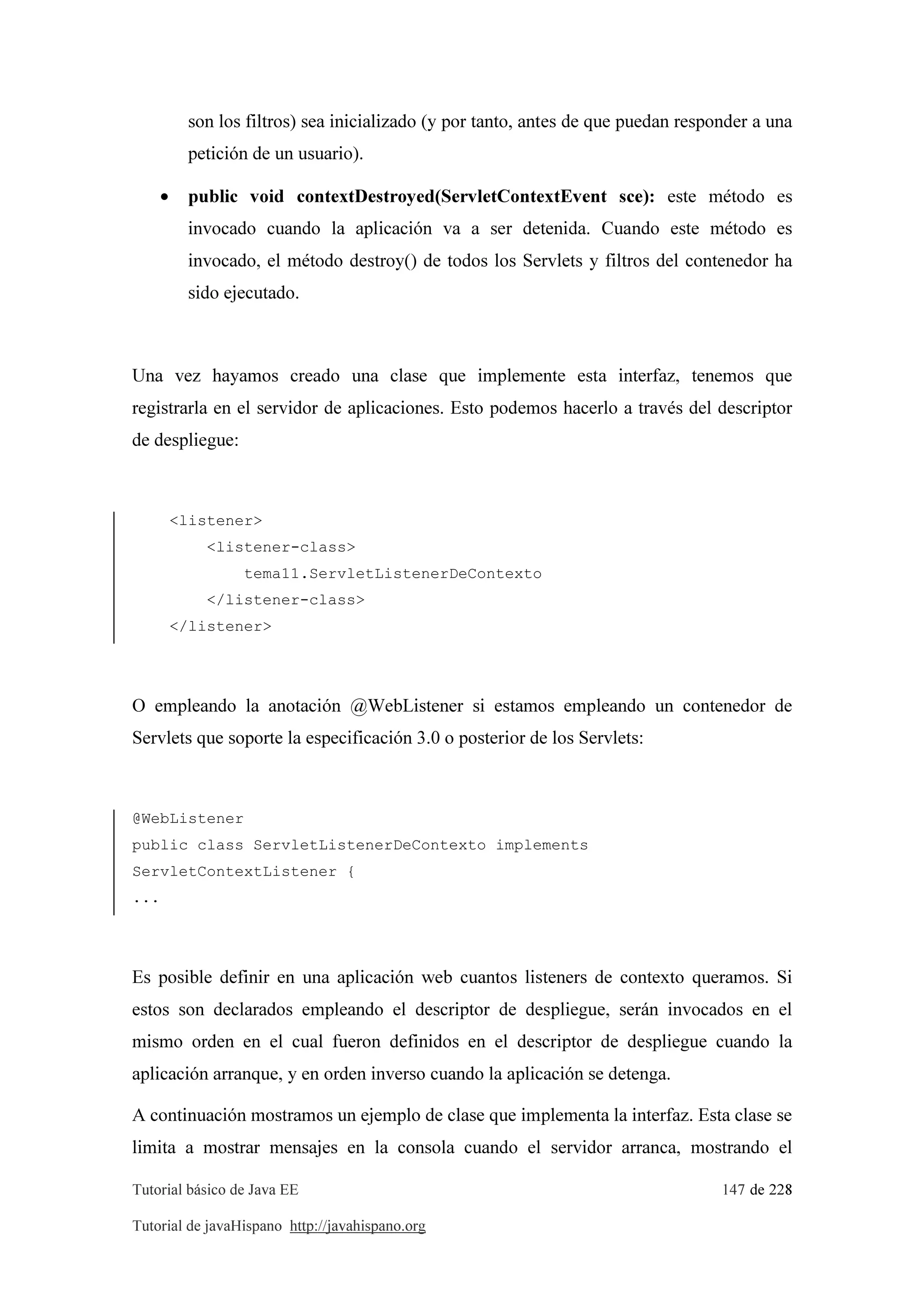 Tutorial básico de Java EE 147 de 228
Tutorial de javaHispano http://javahispano.org
son los filtros) sea inicializado (y por tanto, antes de que puedan responder a una
petición de un usuario).
• public void contextDestroyed(ServletContextEvent sce): este método es
invocado cuando la aplicación va a ser detenida. Cuando este método es
invocado, el método destroy() de todos los Servlets y filtros del contenedor ha
sido ejecutado.
Una vez hayamos creado una clase que implemente esta interfaz, tenemos que
registrarla en el servidor de aplicaciones. Esto podemos hacerlo a través del descriptor
de despliegue:
<listener>
<listener-class>
tema11.ServletListenerDeContexto
</listener-class>
</listener>
O empleando la anotación @WebListener si estamos empleando un contenedor de
Servlets que soporte la especificación 3.0 o posterior de los Servlets:
@WebListener
public class ServletListenerDeContexto implements
ServletContextListener {
...
Es posible definir en una aplicación web cuantos listeners de contexto queramos. Si
estos son declarados empleando el descriptor de despliegue, serán invocados en el
mismo orden en el cual fueron definidos en el descriptor de despliegue cuando la
aplicación arranque, y en orden inverso cuando la aplicación se detenga.
A continuación mostramos un ejemplo de clase que implementa la interfaz. Esta clase se
limita a mostrar mensajes en la consola cuando el servidor arranca, mostrando el
 