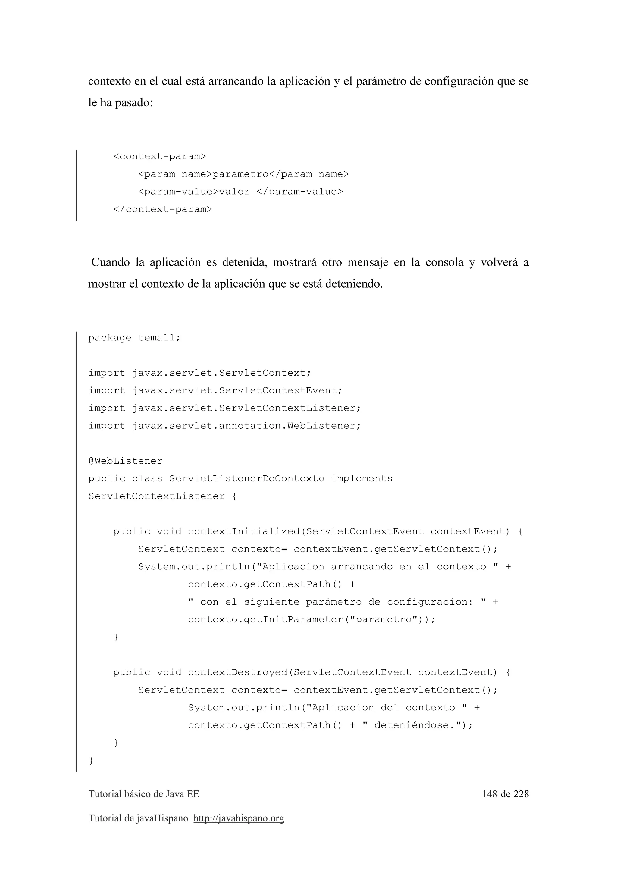 Tutorial básico de Java EE 148 de 228
Tutorial de javaHispano http://javahispano.org
contexto en el cual está arrancando la aplicación y el parámetro de configuración que se
le ha pasado:
<context-param>
<param-name>parametro</param-name>
<param-value>valor </param-value>
</context-param>
Cuando la aplicación es detenida, mostrará otro mensaje en la consola y volverá a
mostrar el contexto de la aplicación que se está deteniendo.
package tema11;
import javax.servlet.ServletContext;
import javax.servlet.ServletContextEvent;
import javax.servlet.ServletContextListener;
import javax.servlet.annotation.WebListener;
@WebListener
public class ServletListenerDeContexto implements
ServletContextListener {
public void contextInitialized(ServletContextEvent contextEvent) {
ServletContext contexto= contextEvent.getServletContext();
System.out.println("Aplicacion arrancando en el contexto " +
contexto.getContextPath() +
" con el siguiente parámetro de configuracion: " +
contexto.getInitParameter("parametro"));
}
public void contextDestroyed(ServletContextEvent contextEvent) {
ServletContext contexto= contextEvent.getServletContext();
System.out.println("Aplicacion del contexto " +
contexto.getContextPath() + " deteniéndose.");
}
}
 