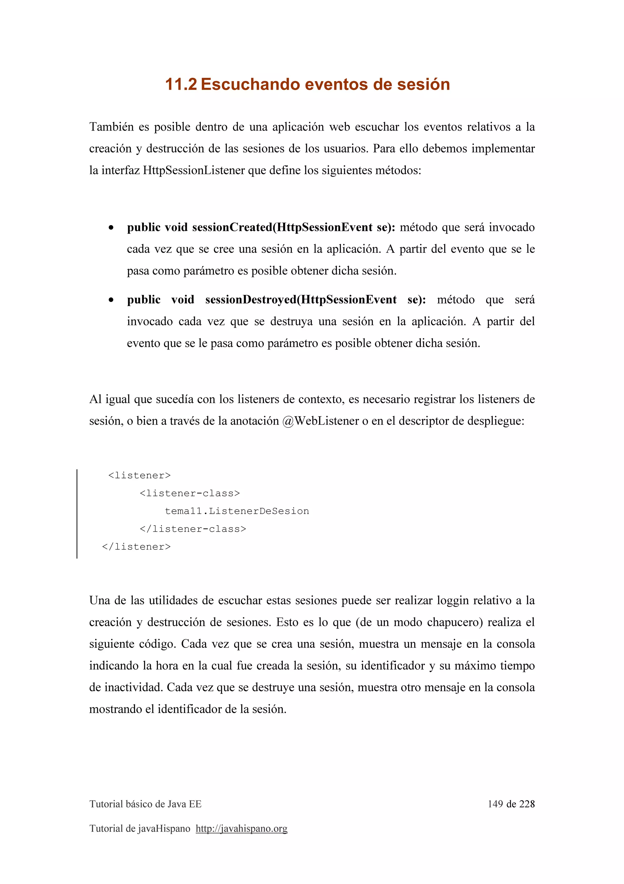 Tutorial básico de Java EE 149 de 228
Tutorial de javaHispano http://javahispano.org
11.2 Escuchando eventos de sesión
También es posible dentro de una aplicación web escuchar los eventos relativos a la
creación y destrucción de las sesiones de los usuarios. Para ello debemos implementar
la interfaz HttpSessionListener que define los siguientes métodos:
• public void sessionCreated(HttpSessionEvent se): método que será invocado
cada vez que se cree una sesión en la aplicación. A partir del evento que se le
pasa como parámetro es posible obtener dicha sesión.
• public void sessionDestroyed(HttpSessionEvent se): método que será
invocado cada vez que se destruya una sesión en la aplicación. A partir del
evento que se le pasa como parámetro es posible obtener dicha sesión.
Al igual que sucedía con los listeners de contexto, es necesario registrar los listeners de
sesión, o bien a través de la anotación @WebListener o en el descriptor de despliegue:
<listener>
<listener-class>
tema11.ListenerDeSesion
</listener-class>
</listener>
Una de las utilidades de escuchar estas sesiones puede ser realizar loggin relativo a la
creación y destrucción de sesiones. Esto es lo que (de un modo chapucero) realiza el
siguiente código. Cada vez que se crea una sesión, muestra un mensaje en la consola
indicando la hora en la cual fue creada la sesión, su identificador y su máximo tiempo
de inactividad. Cada vez que se destruye una sesión, muestra otro mensaje en la consola
mostrando el identificador de la sesión.
 
