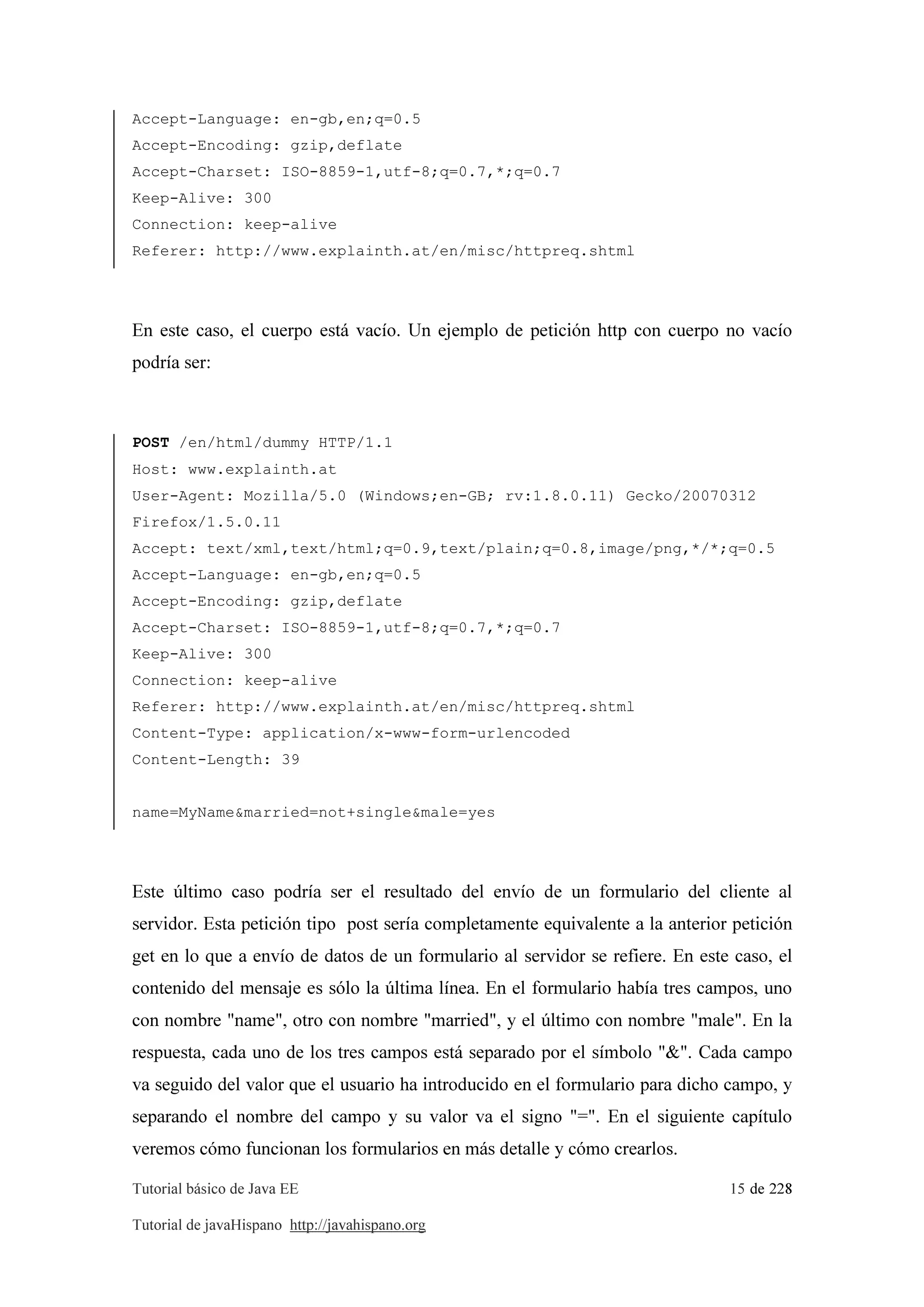 Tutorial básico de Java EE 15 de 228
Tutorial de javaHispano http://javahispano.org
Accept-Language: en-gb,en;q=0.5
Accept-Encoding: gzip,deflate
Accept-Charset: ISO-8859-1,utf-8;q=0.7,*;q=0.7
Keep-Alive: 300
Connection: keep-alive
Referer: http://www.explainth.at/en/misc/httpreq.shtml
En este caso, el cuerpo está vacío. Un ejemplo de petición http con cuerpo no vacío
podría ser:
POST /en/html/dummy HTTP/1.1
Host: www.explainth.at
User-Agent: Mozilla/5.0 (Windows;en-GB; rv:1.8.0.11) Gecko/20070312
Firefox/1.5.0.11
Accept: text/xml,text/html;q=0.9,text/plain;q=0.8,image/png,*/*;q=0.5
Accept-Language: en-gb,en;q=0.5
Accept-Encoding: gzip,deflate
Accept-Charset: ISO-8859-1,utf-8;q=0.7,*;q=0.7
Keep-Alive: 300
Connection: keep-alive
Referer: http://www.explainth.at/en/misc/httpreq.shtml
Content-Type: application/x-www-form-urlencoded
Content-Length: 39
name=MyName&married=not+single&male=yes
Este último caso podría ser el resultado del envío de un formulario del cliente al
servidor. Esta petición tipo post sería completamente equivalente a la anterior petición
get en lo que a envío de datos de un formulario al servidor se refiere. En este caso, el
contenido del mensaje es sólo la última línea. En el formulario había tres campos, uno
con nombre "name", otro con nombre "married", y el último con nombre "male". En la
respuesta, cada uno de los tres campos está separado por el símbolo "&". Cada campo
va seguido del valor que el usuario ha introducido en el formulario para dicho campo, y
separando el nombre del campo y su valor va el signo "=". En el siguiente capítulo
veremos cómo funcionan los formularios en más detalle y cómo crearlos.
 