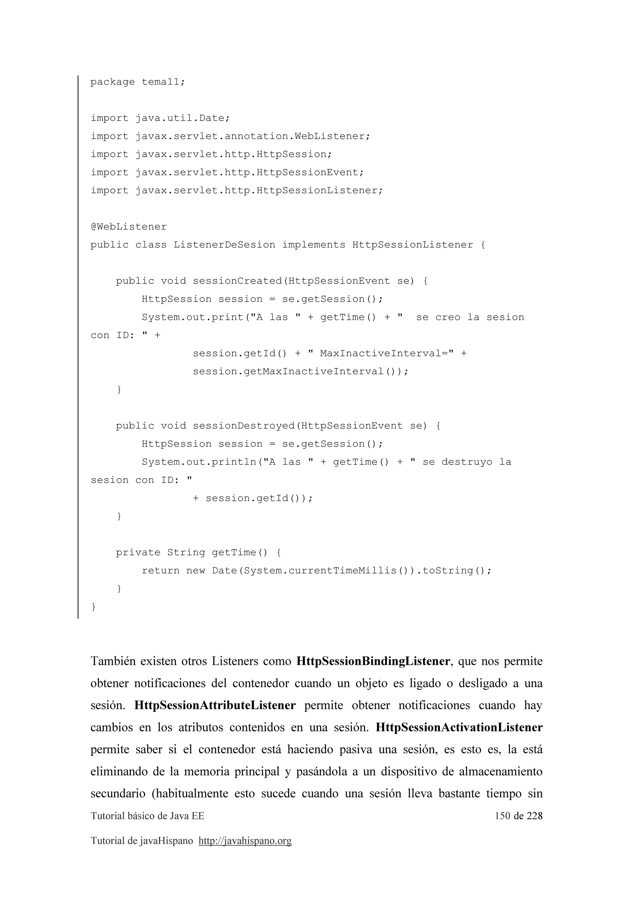Tutorial básico de Java EE 150 de 228
Tutorial de javaHispano http://javahispano.org
package tema11;
import java.util.Date;
import javax.servlet.annotation.WebListener;
import javax.servlet.http.HttpSession;
import javax.servlet.http.HttpSessionEvent;
import javax.servlet.http.HttpSessionListener;
@WebListener
public class ListenerDeSesion implements HttpSessionListener {
public void sessionCreated(HttpSessionEvent se) {
HttpSession session = se.getSession();
System.out.print("A las " + getTime() + " se creo la sesion
con ID: " +
session.getId() + " MaxInactiveInterval=" +
session.getMaxInactiveInterval());
}
public void sessionDestroyed(HttpSessionEvent se) {
HttpSession session = se.getSession();
System.out.println("A las " + getTime() + " se destruyo la
sesion con ID: "
+ session.getId());
}
private String getTime() {
return new Date(System.currentTimeMillis()).toString();
}
}
También existen otros Listeners como HttpSessionBindingListener, que nos permite
obtener notificaciones del contenedor cuando un objeto es ligado o desligado a una
sesión. HttpSessionAttributeListener permite obtener notificaciones cuando hay
cambios en los atributos contenidos en una sesión. HttpSessionActivationListener
permite saber si el contenedor está haciendo pasiva una sesión, es esto es, la está
eliminando de la memoria principal y pasándola a un dispositivo de almacenamiento
secundario (habitualmente esto sucede cuando una sesión lleva bastante tiempo sin
 