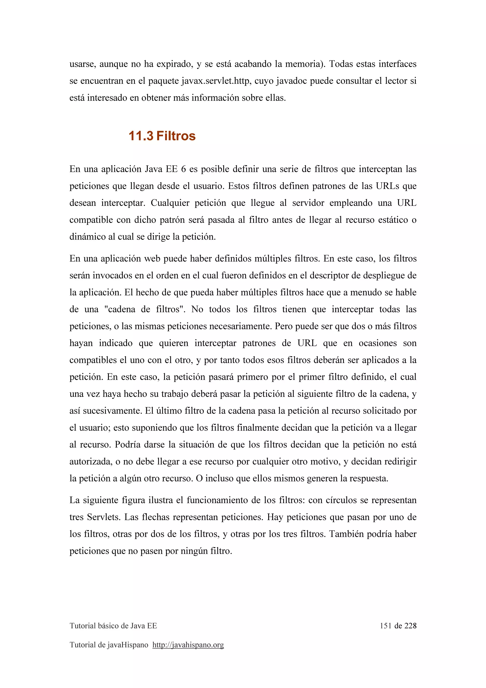 Tutorial básico de Java EE 151 de 228
Tutorial de javaHispano http://javahispano.org
usarse, aunque no ha expirado, y se está acabando la memoria). Todas estas interfaces
se encuentran en el paquete javax.servlet.http, cuyo javadoc puede consultar el lector si
está interesado en obtener más información sobre ellas.
11.3 Filtros
En una aplicación Java EE 6 es posible definir una serie de filtros que interceptan las
peticiones que llegan desde el usuario. Estos filtros definen patrones de las URLs que
desean interceptar. Cualquier petición que llegue al servidor empleando una URL
compatible con dicho patrón será pasada al filtro antes de llegar al recurso estático o
dinámico al cual se dirige la petición.
En una aplicación web puede haber definidos múltiples filtros. En este caso, los filtros
serán invocados en el orden en el cual fueron definidos en el descriptor de despliegue de
la aplicación. El hecho de que pueda haber múltiples filtros hace que a menudo se hable
de una "cadena de filtros". No todos los filtros tienen que interceptar todas las
peticiones, o las mismas peticiones necesariamente. Pero puede ser que dos o más filtros
hayan indicado que quieren interceptar patrones de URL que en ocasiones son
compatibles el uno con el otro, y por tanto todos esos filtros deberán ser aplicados a la
petición. En este caso, la petición pasará primero por el primer filtro definido, el cual
una vez haya hecho su trabajo deberá pasar la petición al siguiente filtro de la cadena, y
así sucesivamente. El último filtro de la cadena pasa la petición al recurso solicitado por
el usuario; esto suponiendo que los filtros finalmente decidan que la petición va a llegar
al recurso. Podría darse la situación de que los filtros decidan que la petición no está
autorizada, o no debe llegar a ese recurso por cualquier otro motivo, y decidan redirigir
la petición a algún otro recurso. O incluso que ellos mismos generen la respuesta.
La siguiente figura ilustra el funcionamiento de los filtros: con círculos se representan
tres Servlets. Las flechas representan peticiones. Hay peticiones que pasan por uno de
los filtros, otras por dos de los filtros, y otras por los tres filtros. También podría haber
peticiones que no pasen por ningún filtro.
 