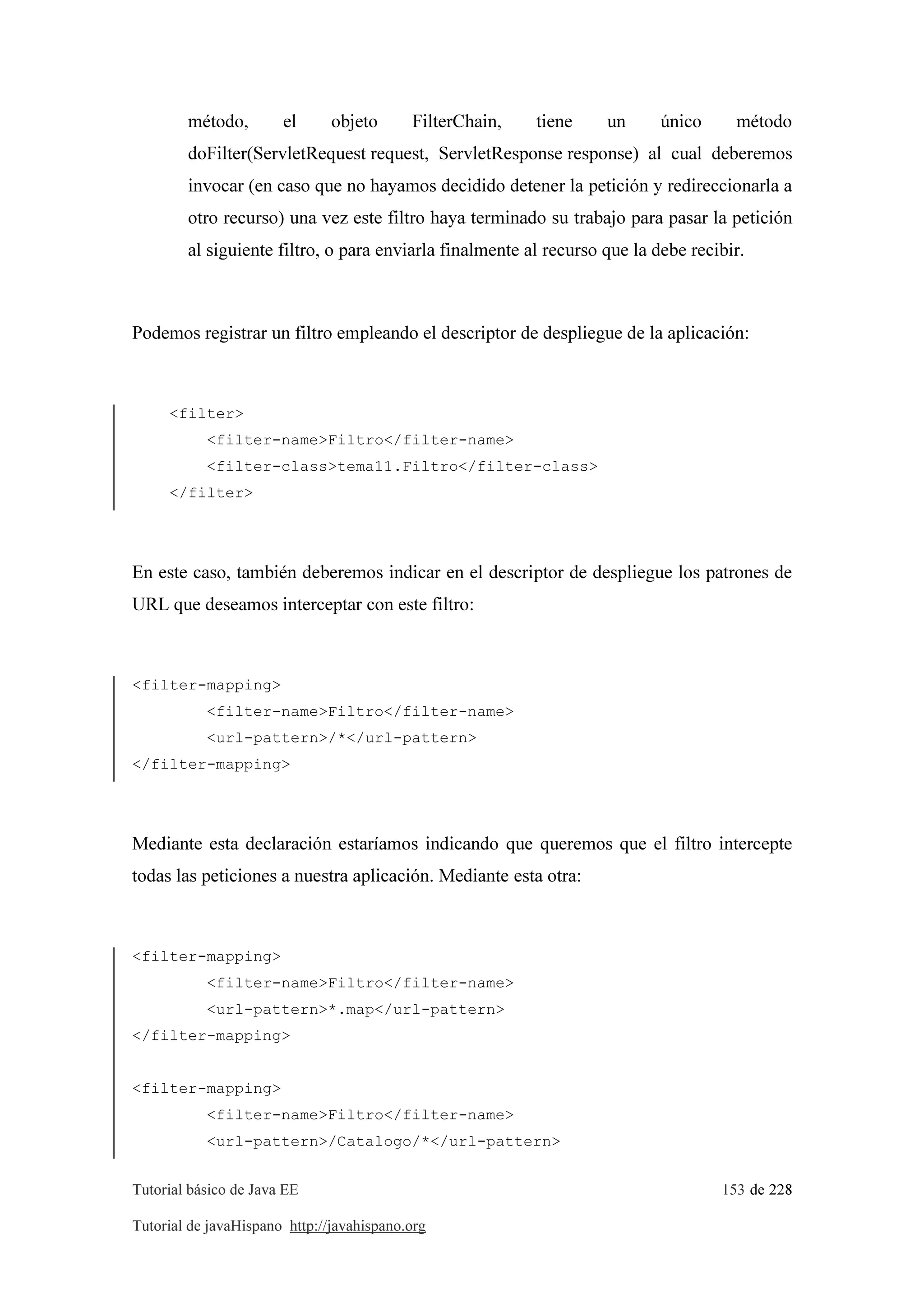 Tutorial básico de Java EE 153 de 228
Tutorial de javaHispano http://javahispano.org
método, el objeto FilterChain, tiene un único método
doFilter(ServletRequest request, ServletResponse response) al cual deberemos
invocar (en caso que no hayamos decidido detener la petición y redireccionarla a
otro recurso) una vez este filtro haya terminado su trabajo para pasar la petición
al siguiente filtro, o para enviarla finalmente al recurso que la debe recibir.
Podemos registrar un filtro empleando el descriptor de despliegue de la aplicación:
<filter>
<filter-name>Filtro</filter-name>
<filter-class>tema11.Filtro</filter-class>
</filter>
En este caso, también deberemos indicar en el descriptor de despliegue los patrones de
URL que deseamos interceptar con este filtro:
<filter-mapping>
<filter-name>Filtro</filter-name>
<url-pattern>/*</url-pattern>
</filter-mapping>
Mediante esta declaración estaríamos indicando que queremos que el filtro intercepte
todas las peticiones a nuestra aplicación. Mediante esta otra:
<filter-mapping>
<filter-name>Filtro</filter-name>
<url-pattern>*.map</url-pattern>
</filter-mapping>
<filter-mapping>
<filter-name>Filtro</filter-name>
<url-pattern>/Catalogo/*</url-pattern>
 