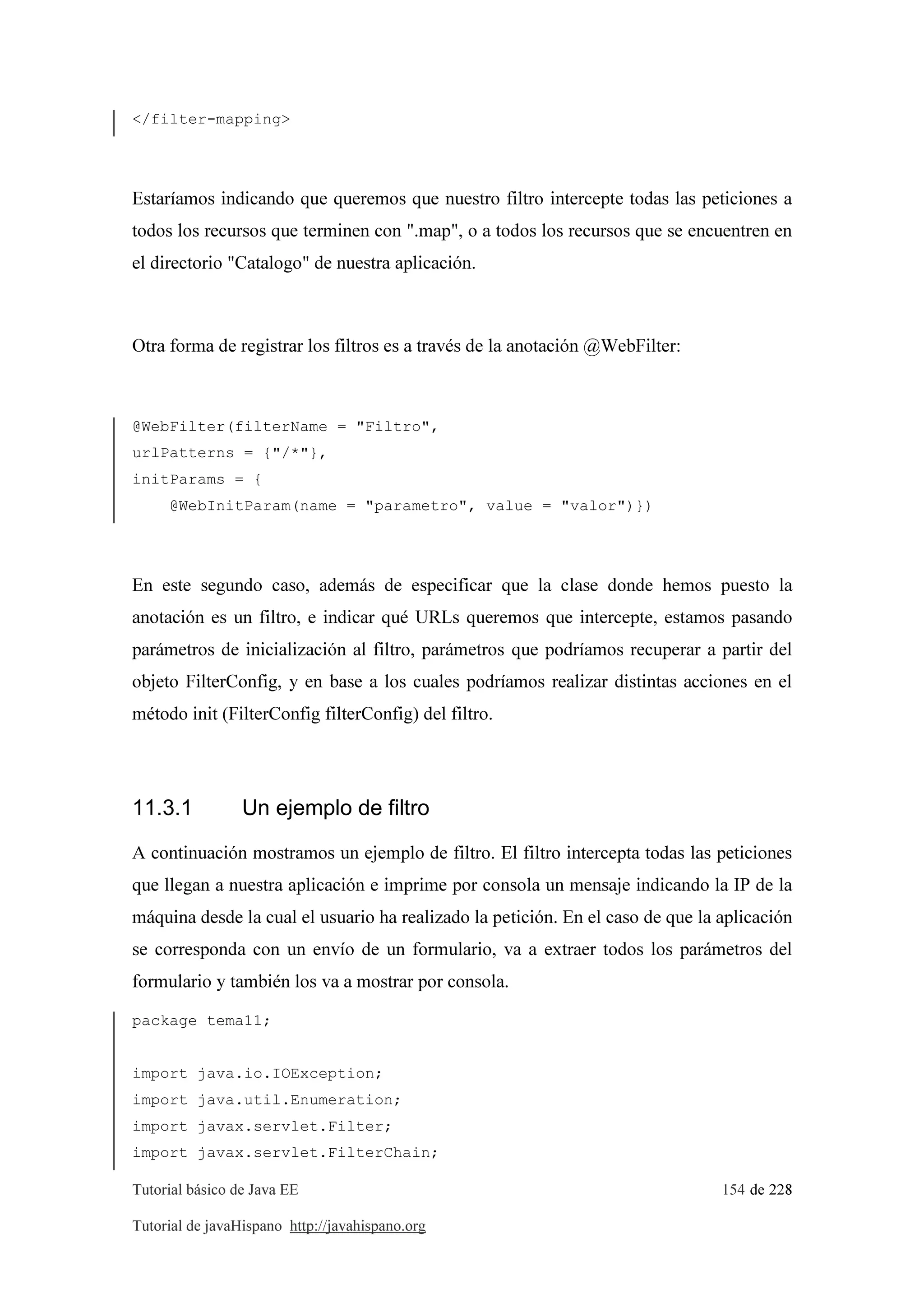 Tutorial básico de Java EE 154 de 228
Tutorial de javaHispano http://javahispano.org
</filter-mapping>
Estaríamos indicando que queremos que nuestro filtro intercepte todas las peticiones a
todos los recursos que terminen con ".map", o a todos los recursos que se encuentren en
el directorio "Catalogo" de nuestra aplicación.
Otra forma de registrar los filtros es a través de la anotación @WebFilter:
@WebFilter(filterName = "Filtro",
urlPatterns = {"/*"},
initParams = {
@WebInitParam(name = "parametro", value = "valor")})
En este segundo caso, además de especificar que la clase donde hemos puesto la
anotación es un filtro, e indicar qué URLs queremos que intercepte, estamos pasando
parámetros de inicialización al filtro, parámetros que podríamos recuperar a partir del
objeto FilterConfig, y en base a los cuales podríamos realizar distintas acciones en el
método init (FilterConfig filterConfig) del filtro.
11.3.1 Un ejemplo de filtro
A continuación mostramos un ejemplo de filtro. El filtro intercepta todas las peticiones
que llegan a nuestra aplicación e imprime por consola un mensaje indicando la IP de la
máquina desde la cual el usuario ha realizado la petición. En el caso de que la aplicación
se corresponda con un envío de un formulario, va a extraer todos los parámetros del
formulario y también los va a mostrar por consola.
package tema11;
import java.io.IOException;
import java.util.Enumeration;
import javax.servlet.Filter;
import javax.servlet.FilterChain;
 