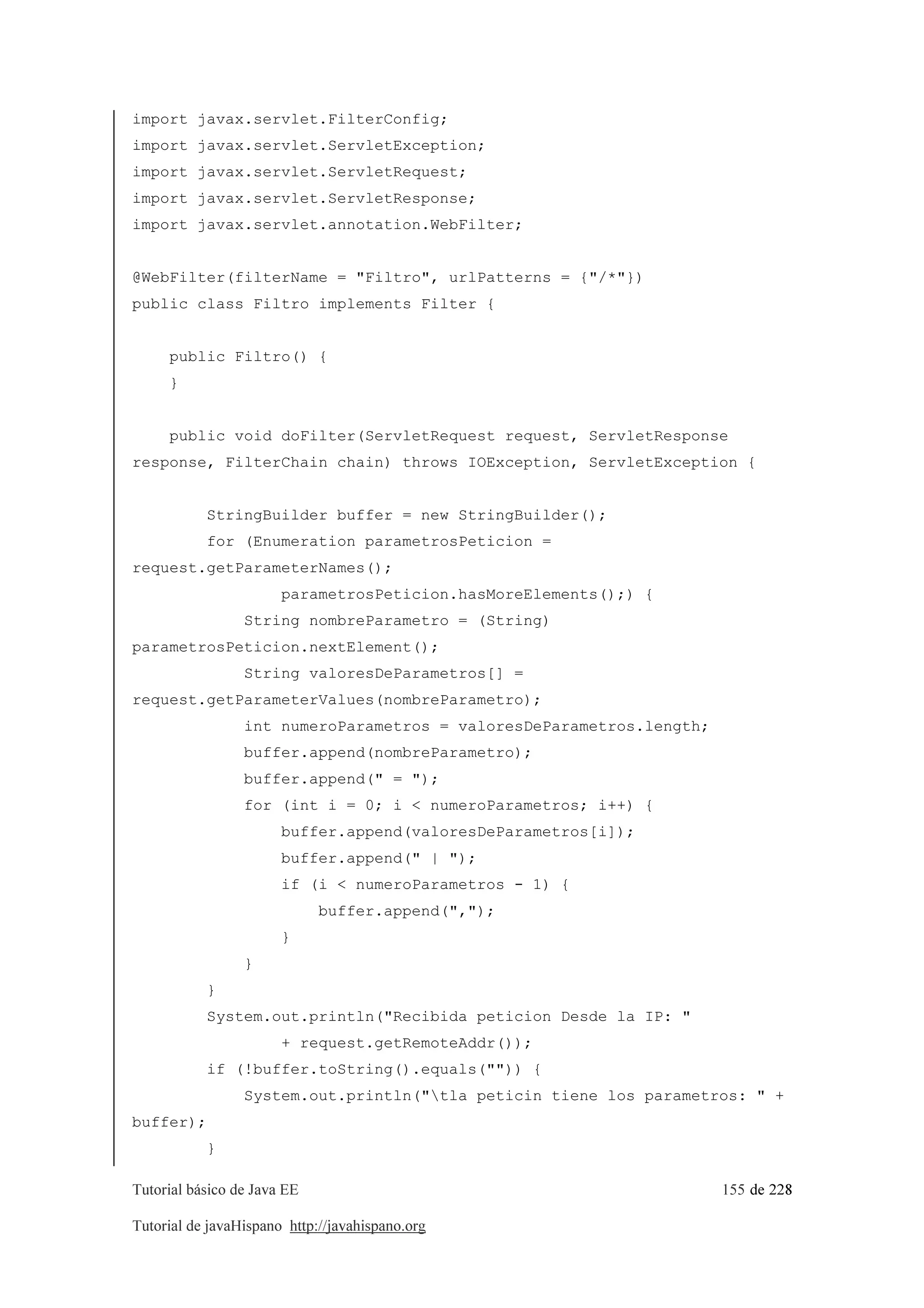 Tutorial básico de Java EE 155 de 228
Tutorial de javaHispano http://javahispano.org
import javax.servlet.FilterConfig;
import javax.servlet.ServletException;
import javax.servlet.ServletRequest;
import javax.servlet.ServletResponse;
import javax.servlet.annotation.WebFilter;
@WebFilter(filterName = "Filtro", urlPatterns = {"/*"})
public class Filtro implements Filter {
public Filtro() {
}
public void doFilter(ServletRequest request, ServletResponse
response, FilterChain chain) throws IOException, ServletException {
StringBuilder buffer = new StringBuilder();
for (Enumeration parametrosPeticion =
request.getParameterNames();
parametrosPeticion.hasMoreElements();) {
String nombreParametro = (String)
parametrosPeticion.nextElement();
String valoresDeParametros[] =
request.getParameterValues(nombreParametro);
int numeroParametros = valoresDeParametros.length;
buffer.append(nombreParametro);
buffer.append(" = ");
for (int i = 0; i < numeroParametros; i++) {
buffer.append(valoresDeParametros[i]);
buffer.append(" | ");
if (i < numeroParametros - 1) {
buffer.append(",");
}
}
}
System.out.println("Recibida peticion Desde la IP: "
+ request.getRemoteAddr());
if (!buffer.toString().equals("")) {
System.out.println("tla peticin tiene los parametros: " +
buffer);
}
 
