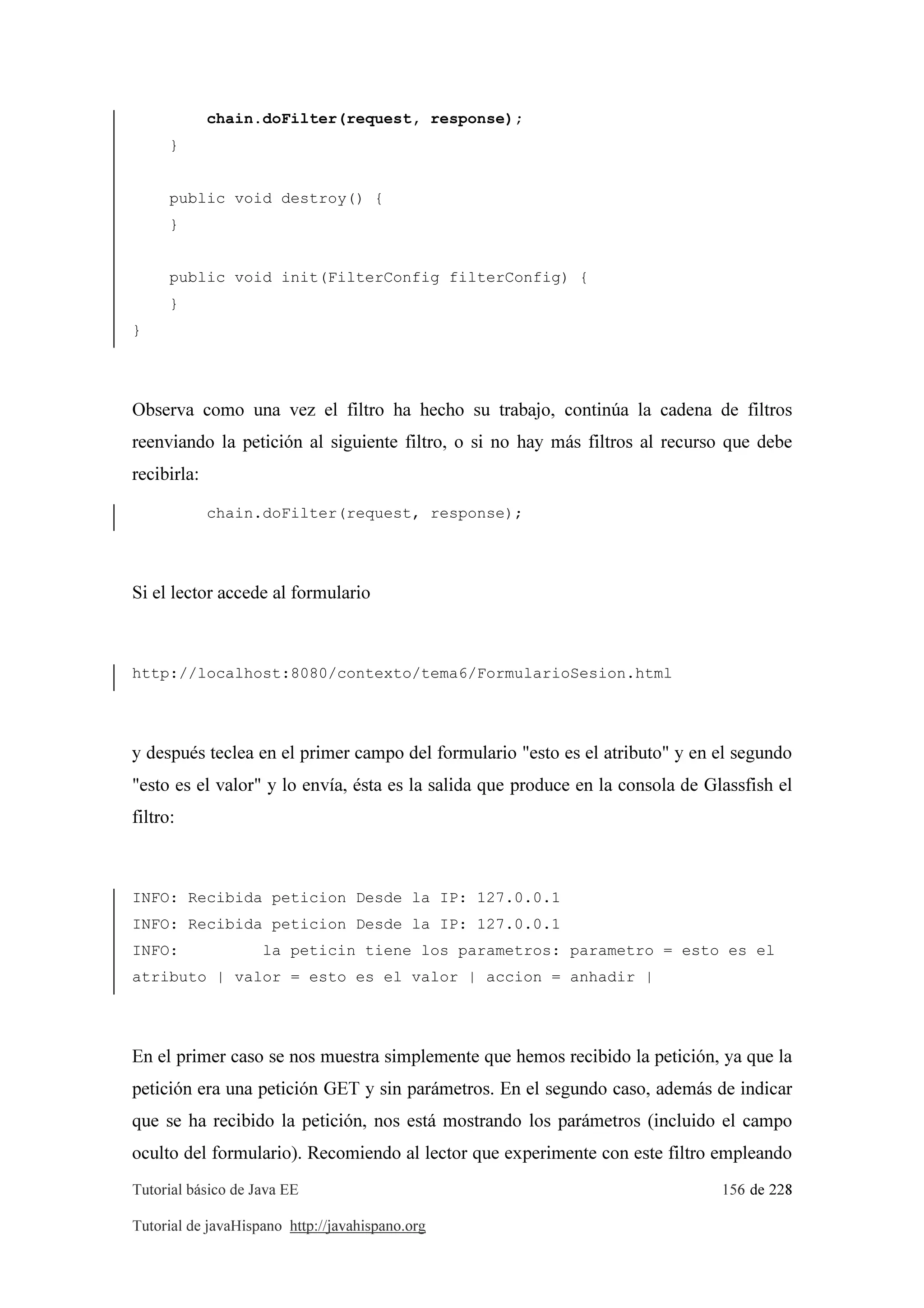 Tutorial básico de Java EE 156 de 228
Tutorial de javaHispano http://javahispano.org
chain.doFilter(request, response);
}
public void destroy() {
}
public void init(FilterConfig filterConfig) {
}
}
Observa como una vez el filtro ha hecho su trabajo, continúa la cadena de filtros
reenviando la petición al siguiente filtro, o si no hay más filtros al recurso que debe
recibirla:
chain.doFilter(request, response);
Si el lector accede al formulario
http://localhost:8080/contexto/tema6/FormularioSesion.html
y después teclea en el primer campo del formulario "esto es el atributo" y en el segundo
"esto es el valor" y lo envía, ésta es la salida que produce en la consola de Glassfish el
filtro:
INFO: Recibida peticion Desde la IP: 127.0.0.1
INFO: Recibida peticion Desde la IP: 127.0.0.1
INFO: la peticin tiene los parametros: parametro = esto es el
atributo | valor = esto es el valor | accion = anhadir |
En el primer caso se nos muestra simplemente que hemos recibido la petición, ya que la
petición era una petición GET y sin parámetros. En el segundo caso, además de indicar
que se ha recibido la petición, nos está mostrando los parámetros (incluido el campo
oculto del formulario). Recomiendo al lector que experimente con este filtro empleando
 