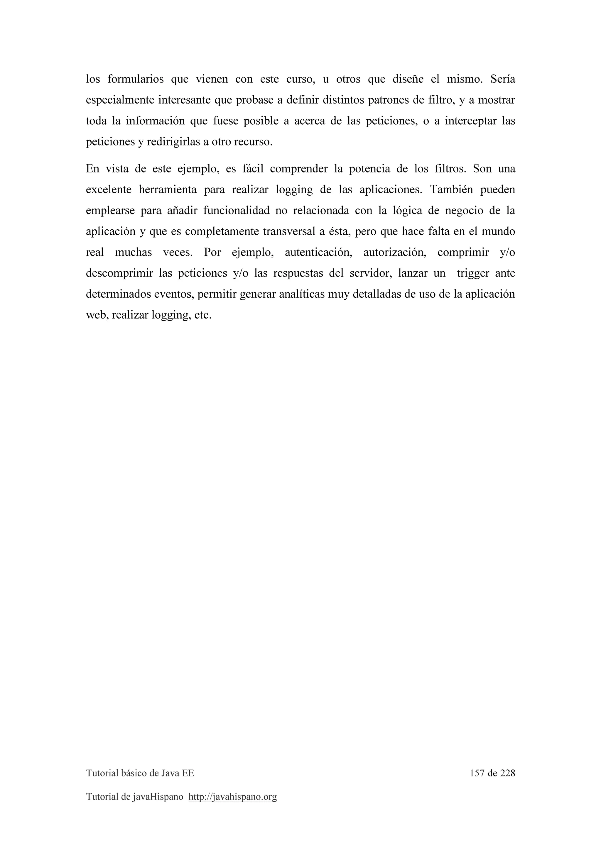 Tutorial básico de Java EE 157 de 228
Tutorial de javaHispano http://javahispano.org
los formularios que vienen con este curso, u otros que diseñe el mismo. Sería
especialmente interesante que probase a definir distintos patrones de filtro, y a mostrar
toda la información que fuese posible a acerca de las peticiones, o a interceptar las
peticiones y redirigirlas a otro recurso.
En vista de este ejemplo, es fácil comprender la potencia de los filtros. Son una
excelente herramienta para realizar logging de las aplicaciones. También pueden
emplearse para añadir funcionalidad no relacionada con la lógica de negocio de la
aplicación y que es completamente transversal a ésta, pero que hace falta en el mundo
real muchas veces. Por ejemplo, autenticación, autorización, comprimir y/o
descomprimir las peticiones y/o las respuestas del servidor, lanzar un trigger ante
determinados eventos, permitir generar analíticas muy detalladas de uso de la aplicación
web, realizar logging, etc.
 