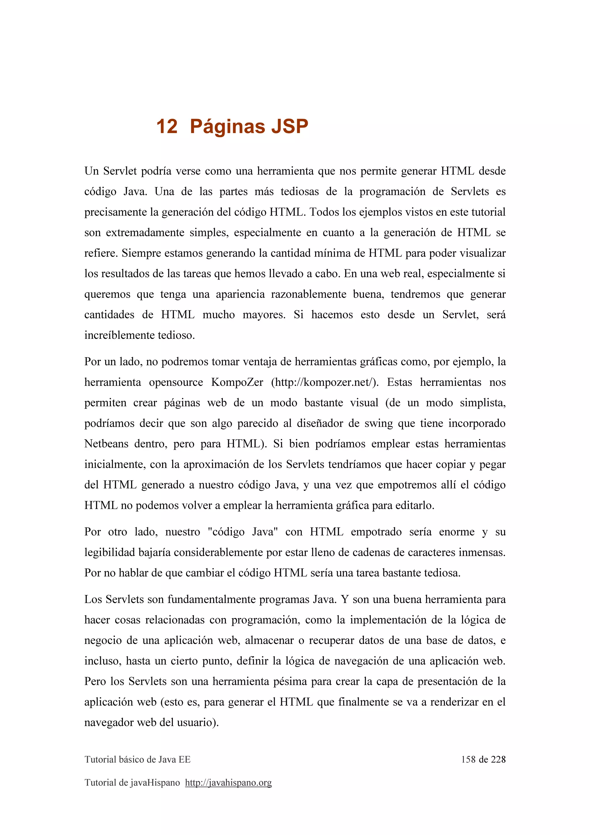 Tutorial básico de Java EE 158 de 228
Tutorial de javaHispano http://javahispano.org
12 Páginas JSP
Un Servlet podría verse como una herramienta que nos permite generar HTML desde
código Java. Una de las partes más tediosas de la programación de Servlets es
precisamente la generación del código HTML. Todos los ejemplos vistos en este tutorial
son extremadamente simples, especialmente en cuanto a la generación de HTML se
refiere. Siempre estamos generando la cantidad mínima de HTML para poder visualizar
los resultados de las tareas que hemos llevado a cabo. En una web real, especialmente si
queremos que tenga una apariencia razonablemente buena, tendremos que generar
cantidades de HTML mucho mayores. Si hacemos esto desde un Servlet, será
increíblemente tedioso.
Por un lado, no podremos tomar ventaja de herramientas gráficas como, por ejemplo, la
herramienta opensource KompoZer (http://kompozer.net/). Estas herramientas nos
permiten crear páginas web de un modo bastante visual (de un modo simplista,
podríamos decir que son algo parecido al diseñador de swing que tiene incorporado
Netbeans dentro, pero para HTML). Si bien podríamos emplear estas herramientas
inicialmente, con la aproximación de los Servlets tendríamos que hacer copiar y pegar
del HTML generado a nuestro código Java, y una vez que empotremos allí el código
HTML no podemos volver a emplear la herramienta gráfica para editarlo.
Por otro lado, nuestro "código Java" con HTML empotrado sería enorme y su
legibilidad bajaría considerablemente por estar lleno de cadenas de caracteres inmensas.
Por no hablar de que cambiar el código HTML sería una tarea bastante tediosa.
Los Servlets son fundamentalmente programas Java. Y son una buena herramienta para
hacer cosas relacionadas con programación, como la implementación de la lógica de
negocio de una aplicación web, almacenar o recuperar datos de una base de datos, e
incluso, hasta un cierto punto, definir la lógica de navegación de una aplicación web.
Pero los Servlets son una herramienta pésima para crear la capa de presentación de la
aplicación web (esto es, para generar el HTML que finalmente se va a renderizar en el
navegador web del usuario).
 