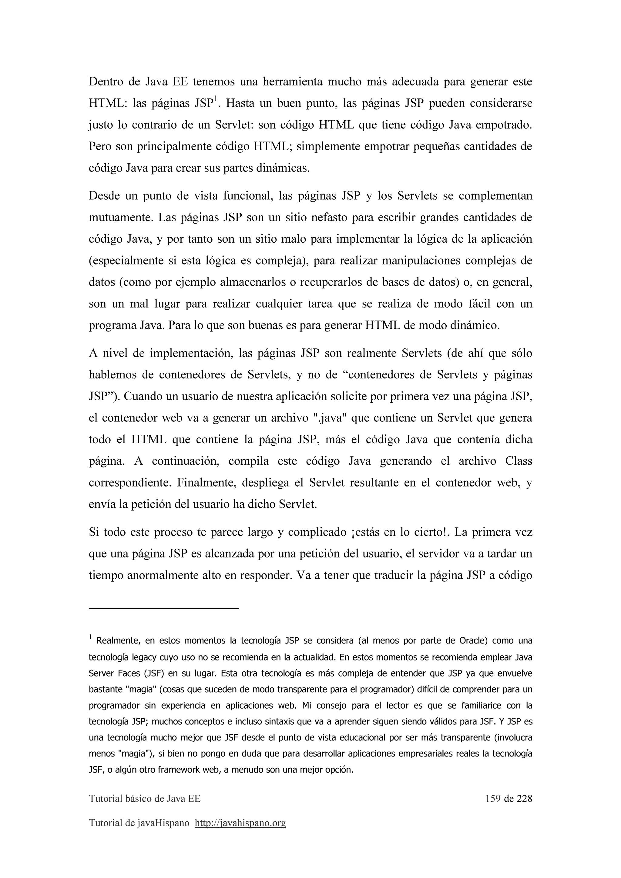 Tutorial básico de Java EE 159 de 228
Tutorial de javaHispano http://javahispano.org
Dentro de Java EE tenemos una herramienta mucho más adecuada para generar este
HTML: las páginas JSP1
. Hasta un buen punto, las páginas JSP pueden considerarse
justo lo contrario de un Servlet: son código HTML que tiene código Java empotrado.
Pero son principalmente código HTML; simplemente empotrar pequeñas cantidades de
código Java para crear sus partes dinámicas.
Desde un punto de vista funcional, las páginas JSP y los Servlets se complementan
mutuamente. Las páginas JSP son un sitio nefasto para escribir grandes cantidades de
código Java, y por tanto son un sitio malo para implementar la lógica de la aplicación
(especialmente si esta lógica es compleja), para realizar manipulaciones complejas de
datos (como por ejemplo almacenarlos o recuperarlos de bases de datos) o, en general,
son un mal lugar para realizar cualquier tarea que se realiza de modo fácil con un
programa Java. Para lo que son buenas es para generar HTML de modo dinámico.
A nivel de implementación, las páginas JSP son realmente Servlets (de ahí que sólo
hablemos de contenedores de Servlets, y no de “contenedores de Servlets y páginas
JSP”). Cuando un usuario de nuestra aplicación solicite por primera vez una página JSP,
el contenedor web va a generar un archivo ".java" que contiene un Servlet que genera
todo el HTML que contiene la página JSP, más el código Java que contenía dicha
página. A continuación, compila este código Java generando el archivo Class
correspondiente. Finalmente, despliega el Servlet resultante en el contenedor web, y
envía la petición del usuario ha dicho Servlet.
Si todo este proceso te parece largo y complicado ¡estás en lo cierto!. La primera vez
que una página JSP es alcanzada por una petición del usuario, el servidor va a tardar un
tiempo anormalmente alto en responder. Va a tener que traducir la página JSP a código
1
Realmente, en estos momentos la tecnología JSP se considera (al menos por parte de Oracle) como una
tecnología legacy cuyo uso no se recomienda en la actualidad. En estos momentos se recomienda emplear Java
Server Faces (JSF) en su lugar. Esta otra tecnología es más compleja de entender que JSP ya que envuelve
bastante "magia" (cosas que suceden de modo transparente para el programador) difícil de comprender para un
programador sin experiencia en aplicaciones web. Mi consejo para el lector es que se familiarice con la
tecnología JSP; muchos conceptos e incluso sintaxis que va a aprender siguen siendo válidos para JSF. Y JSP es
una tecnología mucho mejor que JSF desde el punto de vista educacional por ser más transparente (involucra
menos "magia"), si bien no pongo en duda que para desarrollar aplicaciones empresariales reales la tecnología
JSF, o algún otro framework web, a menudo son una mejor opción.
 