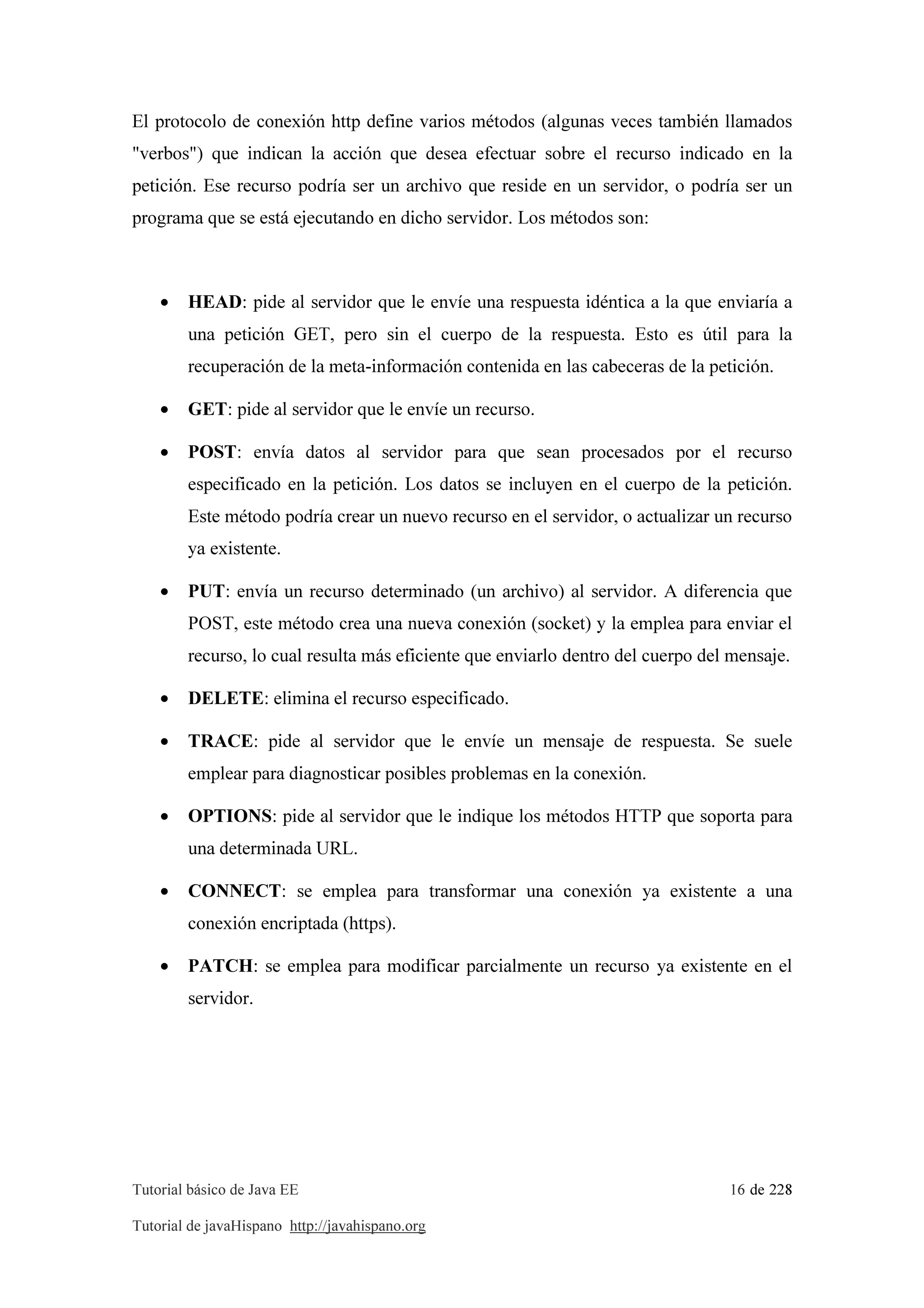 Tutorial básico de Java EE 16 de 228
Tutorial de javaHispano http://javahispano.org
El protocolo de conexión http define varios métodos (algunas veces también llamados
"verbos") que indican la acción que desea efectuar sobre el recurso indicado en la
petición. Ese recurso podría ser un archivo que reside en un servidor, o podría ser un
programa que se está ejecutando en dicho servidor. Los métodos son:
• HEAD: pide al servidor que le envíe una respuesta idéntica a la que enviaría a
una petición GET, pero sin el cuerpo de la respuesta. Esto es útil para la
recuperación de la meta-información contenida en las cabeceras de la petición.
• GET: pide al servidor que le envíe un recurso.
• POST: envía datos al servidor para que sean procesados por el recurso
especificado en la petición. Los datos se incluyen en el cuerpo de la petición.
Este método podría crear un nuevo recurso en el servidor, o actualizar un recurso
ya existente.
• PUT: envía un recurso determinado (un archivo) al servidor. A diferencia que
POST, este método crea una nueva conexión (socket) y la emplea para enviar el
recurso, lo cual resulta más eficiente que enviarlo dentro del cuerpo del mensaje.
• DELETE: elimina el recurso especificado.
• TRACE: pide al servidor que le envíe un mensaje de respuesta. Se suele
emplear para diagnosticar posibles problemas en la conexión.
• OPTIONS: pide al servidor que le indique los métodos HTTP que soporta para
una determinada URL.
• CONNECT: se emplea para transformar una conexión ya existente a una
conexión encriptada (https).
• PATCH: se emplea para modificar parcialmente un recurso ya existente en el
servidor.
 