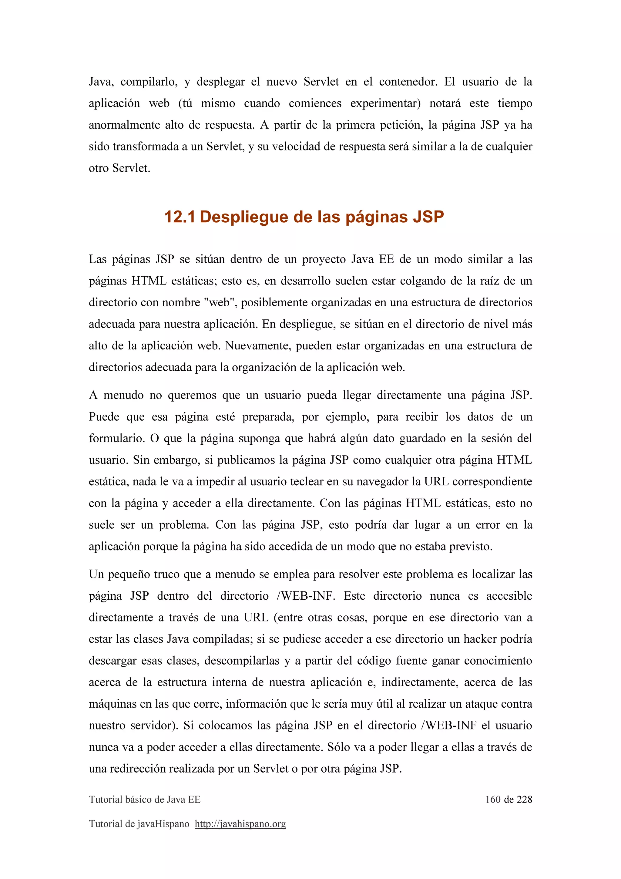 Tutorial básico de Java EE 160 de 228
Tutorial de javaHispano http://javahispano.org
Java, compilarlo, y desplegar el nuevo Servlet en el contenedor. El usuario de la
aplicación web (tú mismo cuando comiences experimentar) notará este tiempo
anormalmente alto de respuesta. A partir de la primera petición, la página JSP ya ha
sido transformada a un Servlet, y su velocidad de respuesta será similar a la de cualquier
otro Servlet.
12.1 Despliegue de las páginas JSP
Las páginas JSP se sitúan dentro de un proyecto Java EE de un modo similar a las
páginas HTML estáticas; esto es, en desarrollo suelen estar colgando de la raíz de un
directorio con nombre "web", posiblemente organizadas en una estructura de directorios
adecuada para nuestra aplicación. En despliegue, se sitúan en el directorio de nivel más
alto de la aplicación web. Nuevamente, pueden estar organizadas en una estructura de
directorios adecuada para la organización de la aplicación web.
A menudo no queremos que un usuario pueda llegar directamente una página JSP.
Puede que esa página esté preparada, por ejemplo, para recibir los datos de un
formulario. O que la página suponga que habrá algún dato guardado en la sesión del
usuario. Sin embargo, si publicamos la página JSP como cualquier otra página HTML
estática, nada le va a impedir al usuario teclear en su navegador la URL correspondiente
con la página y acceder a ella directamente. Con las páginas HTML estáticas, esto no
suele ser un problema. Con las página JSP, esto podría dar lugar a un error en la
aplicación porque la página ha sido accedida de un modo que no estaba previsto.
Un pequeño truco que a menudo se emplea para resolver este problema es localizar las
página JSP dentro del directorio /WEB-INF. Este directorio nunca es accesible
directamente a través de una URL (entre otras cosas, porque en ese directorio van a
estar las clases Java compiladas; si se pudiese acceder a ese directorio un hacker podría
descargar esas clases, descompilarlas y a partir del código fuente ganar conocimiento
acerca de la estructura interna de nuestra aplicación e, indirectamente, acerca de las
máquinas en las que corre, información que le sería muy útil al realizar un ataque contra
nuestro servidor). Si colocamos las página JSP en el directorio /WEB-INF el usuario
nunca va a poder acceder a ellas directamente. Sólo va a poder llegar a ellas a través de
una redirección realizada por un Servlet o por otra página JSP.
 
