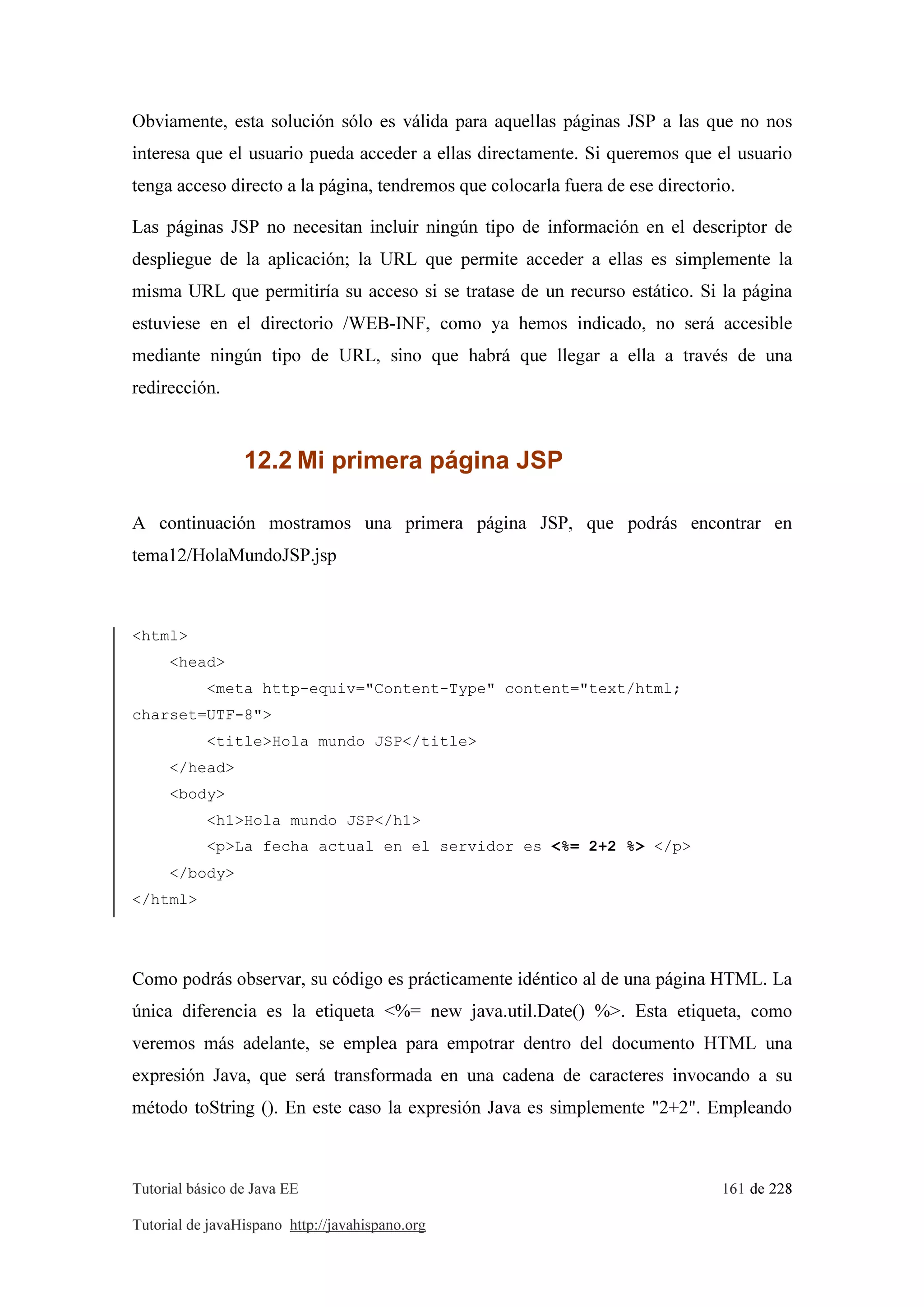 Tutorial básico de Java EE 161 de 228
Tutorial de javaHispano http://javahispano.org
Obviamente, esta solución sólo es válida para aquellas páginas JSP a las que no nos
interesa que el usuario pueda acceder a ellas directamente. Si queremos que el usuario
tenga acceso directo a la página, tendremos que colocarla fuera de ese directorio.
Las páginas JSP no necesitan incluir ningún tipo de información en el descriptor de
despliegue de la aplicación; la URL que permite acceder a ellas es simplemente la
misma URL que permitiría su acceso si se tratase de un recurso estático. Si la página
estuviese en el directorio /WEB-INF, como ya hemos indicado, no será accesible
mediante ningún tipo de URL, sino que habrá que llegar a ella a través de una
redirección.
12.2 Mi primera página JSP
A continuación mostramos una primera página JSP, que podrás encontrar en
tema12/HolaMundoJSP.jsp
<html>
<head>
<meta http-equiv="Content-Type" content="text/html;
charset=UTF-8">
<title>Hola mundo JSP</title>
</head>
<body>
<h1>Hola mundo JSP</h1>
<p>La fecha actual en el servidor es <%= 2+2 %> </p>
</body>
</html>
Como podrás observar, su código es prácticamente idéntico al de una página HTML. La
única diferencia es la etiqueta <%= new java.util.Date() %>. Esta etiqueta, como
veremos más adelante, se emplea para empotrar dentro del documento HTML una
expresión Java, que será transformada en una cadena de caracteres invocando a su
método toString (). En este caso la expresión Java es simplemente "2+2". Empleando
 