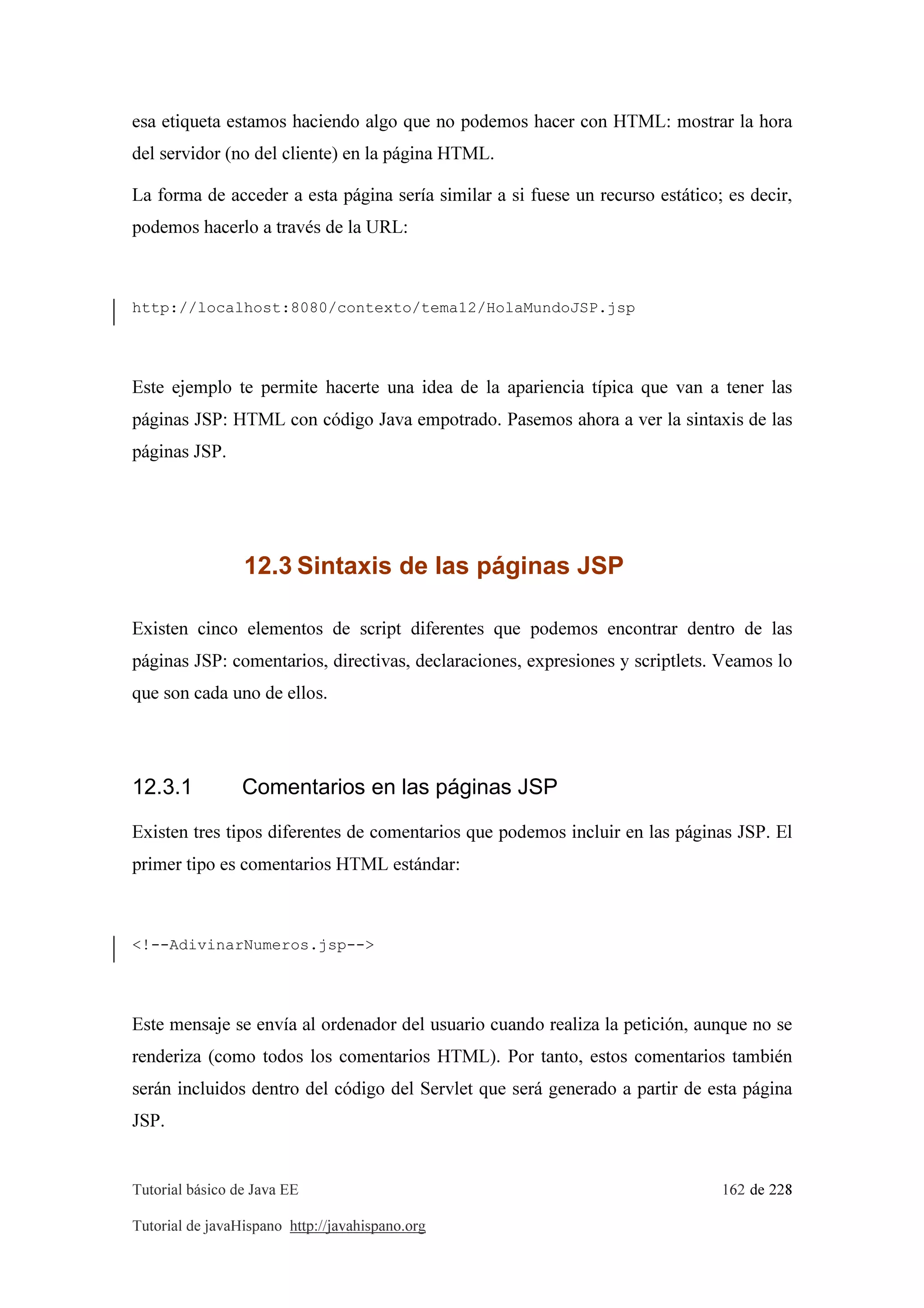 Tutorial básico de Java EE 162 de 228
Tutorial de javaHispano http://javahispano.org
esa etiqueta estamos haciendo algo que no podemos hacer con HTML: mostrar la hora
del servidor (no del cliente) en la página HTML.
La forma de acceder a esta página sería similar a si fuese un recurso estático; es decir,
podemos hacerlo a través de la URL:
http://localhost:8080/contexto/tema12/HolaMundoJSP.jsp
Este ejemplo te permite hacerte una idea de la apariencia típica que van a tener las
páginas JSP: HTML con código Java empotrado. Pasemos ahora a ver la sintaxis de las
páginas JSP.
12.3 Sintaxis de las páginas JSP
Existen cinco elementos de script diferentes que podemos encontrar dentro de las
páginas JSP: comentarios, directivas, declaraciones, expresiones y scriptlets. Veamos lo
que son cada uno de ellos.
12.3.1 Comentarios en las páginas JSP
Existen tres tipos diferentes de comentarios que podemos incluir en las páginas JSP. El
primer tipo es comentarios HTML estándar:
<!--AdivinarNumeros.jsp-->
Este mensaje se envía al ordenador del usuario cuando realiza la petición, aunque no se
renderiza (como todos los comentarios HTML). Por tanto, estos comentarios también
serán incluidos dentro del código del Servlet que será generado a partir de esta página
JSP.
 
