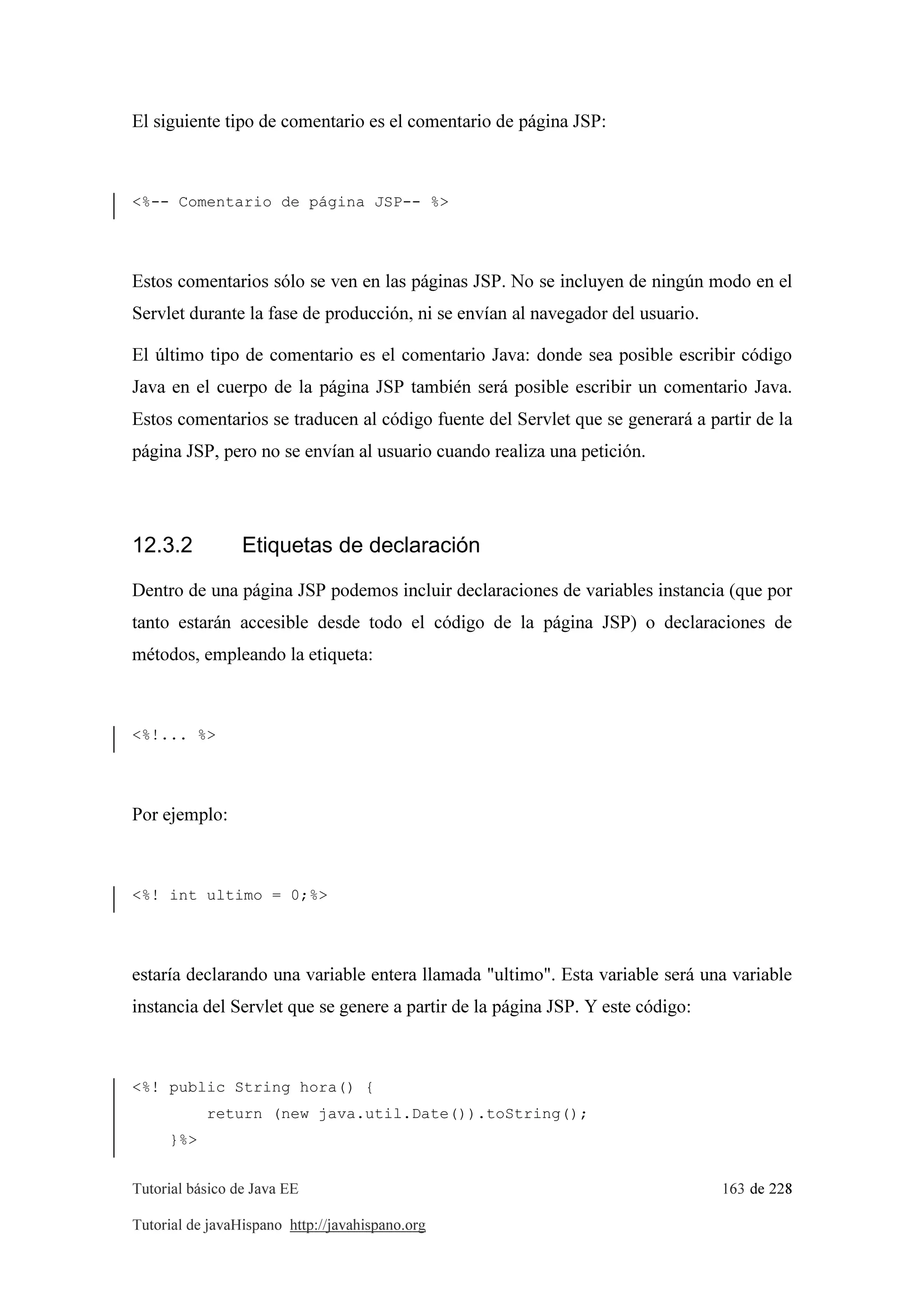 Tutorial básico de Java EE 163 de 228
Tutorial de javaHispano http://javahispano.org
El siguiente tipo de comentario es el comentario de página JSP:
<%-- Comentario de página JSP-- %>
Estos comentarios sólo se ven en las páginas JSP. No se incluyen de ningún modo en el
Servlet durante la fase de producción, ni se envían al navegador del usuario.
El último tipo de comentario es el comentario Java: donde sea posible escribir código
Java en el cuerpo de la página JSP también será posible escribir un comentario Java.
Estos comentarios se traducen al código fuente del Servlet que se generará a partir de la
página JSP, pero no se envían al usuario cuando realiza una petición.
12.3.2 Etiquetas de declaración
Dentro de una página JSP podemos incluir declaraciones de variables instancia (que por
tanto estarán accesible desde todo el código de la página JSP) o declaraciones de
métodos, empleando la etiqueta:
<%!... %>
Por ejemplo:
<%! int ultimo = 0;%>
estaría declarando una variable entera llamada "ultimo". Esta variable será una variable
instancia del Servlet que se genere a partir de la página JSP. Y este código:
<%! public String hora() {
return (new java.util.Date()).toString();
}%>
 