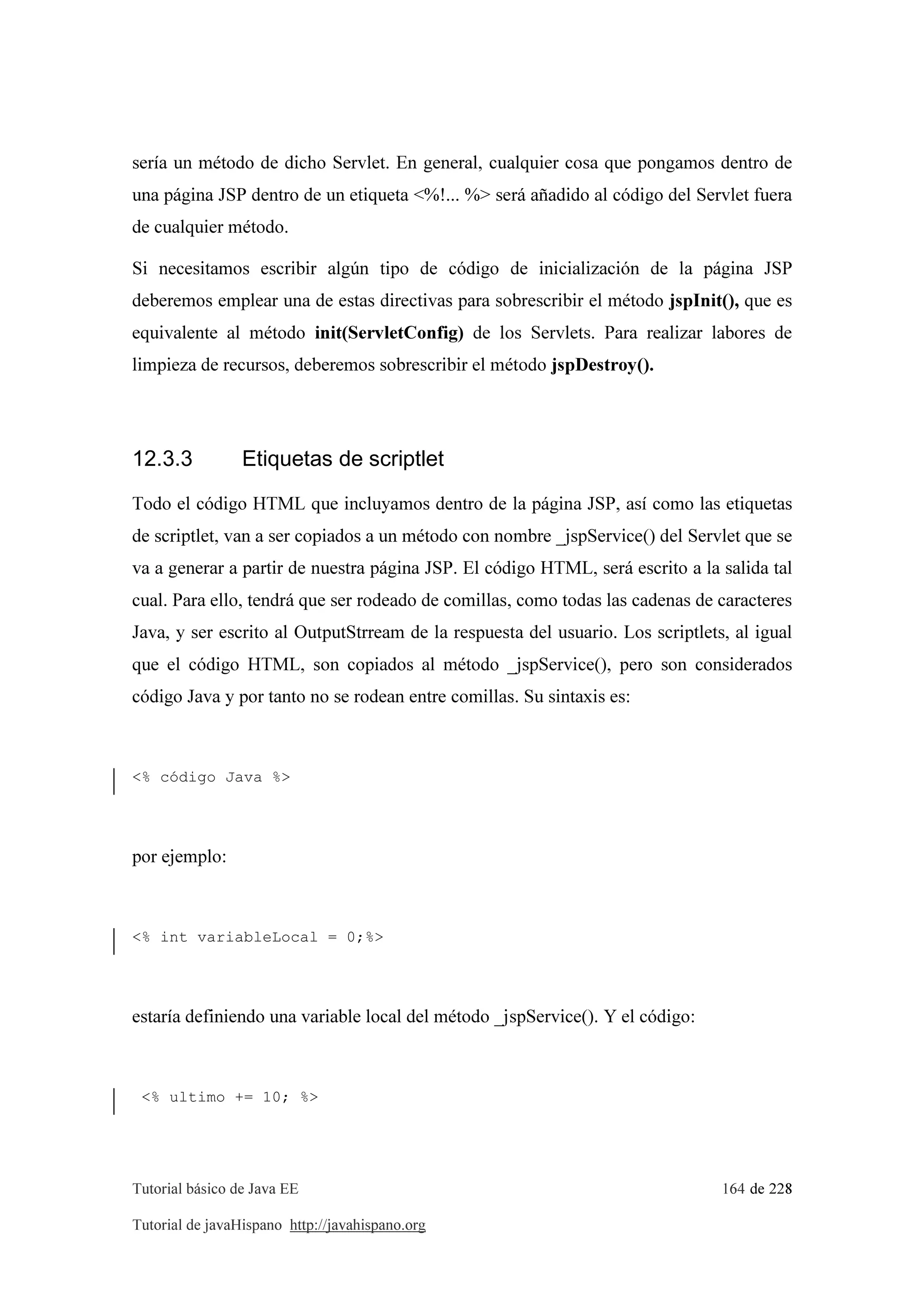 Tutorial básico de Java EE 164 de 228
Tutorial de javaHispano http://javahispano.org
sería un método de dicho Servlet. En general, cualquier cosa que pongamos dentro de
una página JSP dentro de un etiqueta <%!... %> será añadido al código del Servlet fuera
de cualquier método.
Si necesitamos escribir algún tipo de código de inicialización de la página JSP
deberemos emplear una de estas directivas para sobrescribir el método jspInit(), que es
equivalente al método init(ServletConfig) de los Servlets. Para realizar labores de
limpieza de recursos, deberemos sobrescribir el método jspDestroy().
12.3.3 Etiquetas de scriptlet
Todo el código HTML que incluyamos dentro de la página JSP, así como las etiquetas
de scriptlet, van a ser copiados a un método con nombre _jspService() del Servlet que se
va a generar a partir de nuestra página JSP. El código HTML, será escrito a la salida tal
cual. Para ello, tendrá que ser rodeado de comillas, como todas las cadenas de caracteres
Java, y ser escrito al OutputStrream de la respuesta del usuario. Los scriptlets, al igual
que el código HTML, son copiados al método _jspService(), pero son considerados
código Java y por tanto no se rodean entre comillas. Su sintaxis es:
<% código Java %>
por ejemplo:
<% int variableLocal = 0;%>
estaría definiendo una variable local del método _jspService(). Y el código:
<% ultimo += 10; %>
 