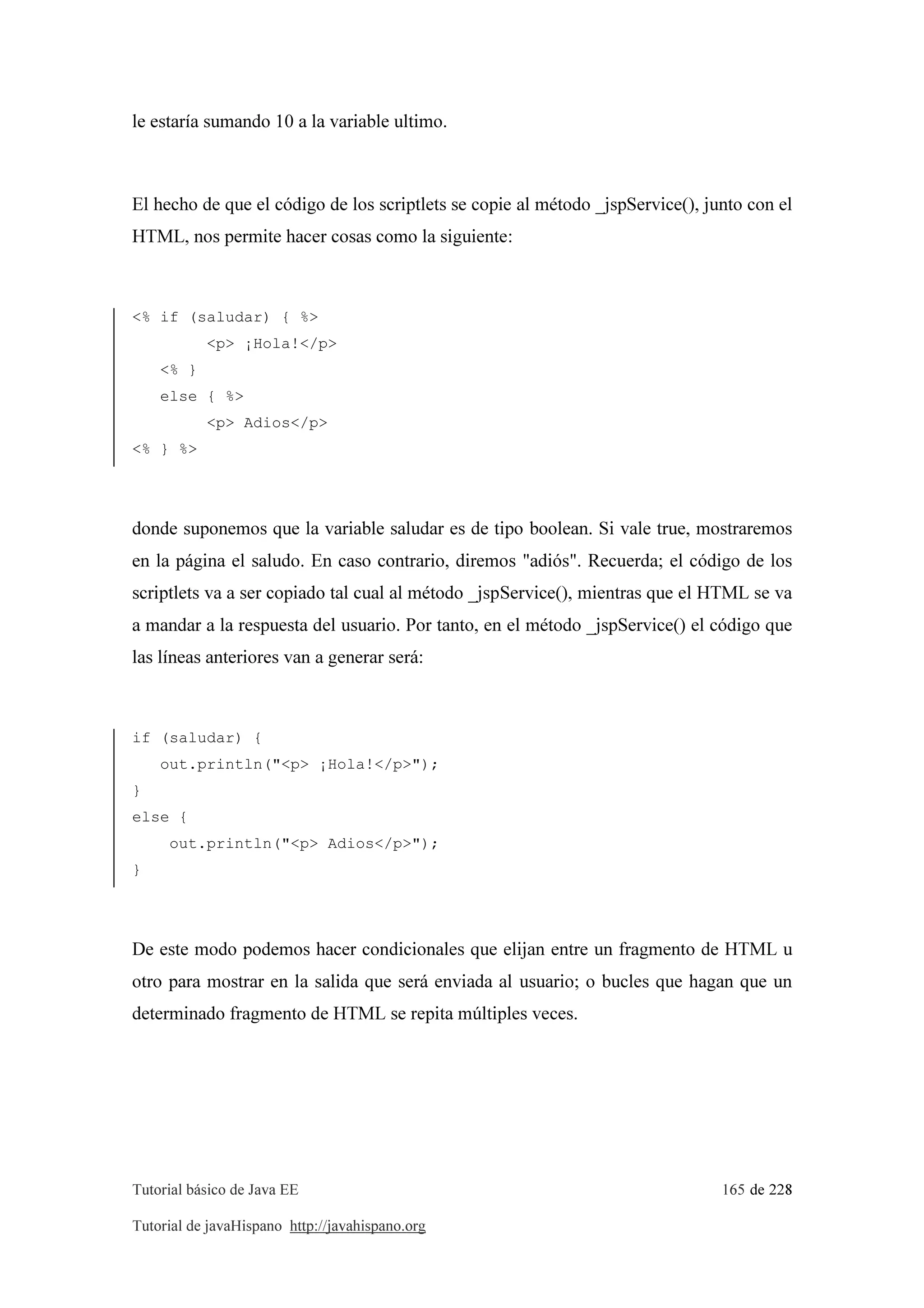 Tutorial básico de Java EE 165 de 228
Tutorial de javaHispano http://javahispano.org
le estaría sumando 10 a la variable ultimo.
El hecho de que el código de los scriptlets se copie al método _jspService(), junto con el
HTML, nos permite hacer cosas como la siguiente:
<% if (saludar) { %>
<p> ¡Hola!</p>
<% }
else { %>
<p> Adios</p>
<% } %>
donde suponemos que la variable saludar es de tipo boolean. Si vale true, mostraremos
en la página el saludo. En caso contrario, diremos "adiós". Recuerda; el código de los
scriptlets va a ser copiado tal cual al método _jspService(), mientras que el HTML se va
a mandar a la respuesta del usuario. Por tanto, en el método _jspService() el código que
las líneas anteriores van a generar será:
if (saludar) {
out.println("<p> ¡Hola!</p>");
}
else {
out.println("<p> Adios</p>");
}
De este modo podemos hacer condicionales que elijan entre un fragmento de HTML u
otro para mostrar en la salida que será enviada al usuario; o bucles que hagan que un
determinado fragmento de HTML se repita múltiples veces.
 