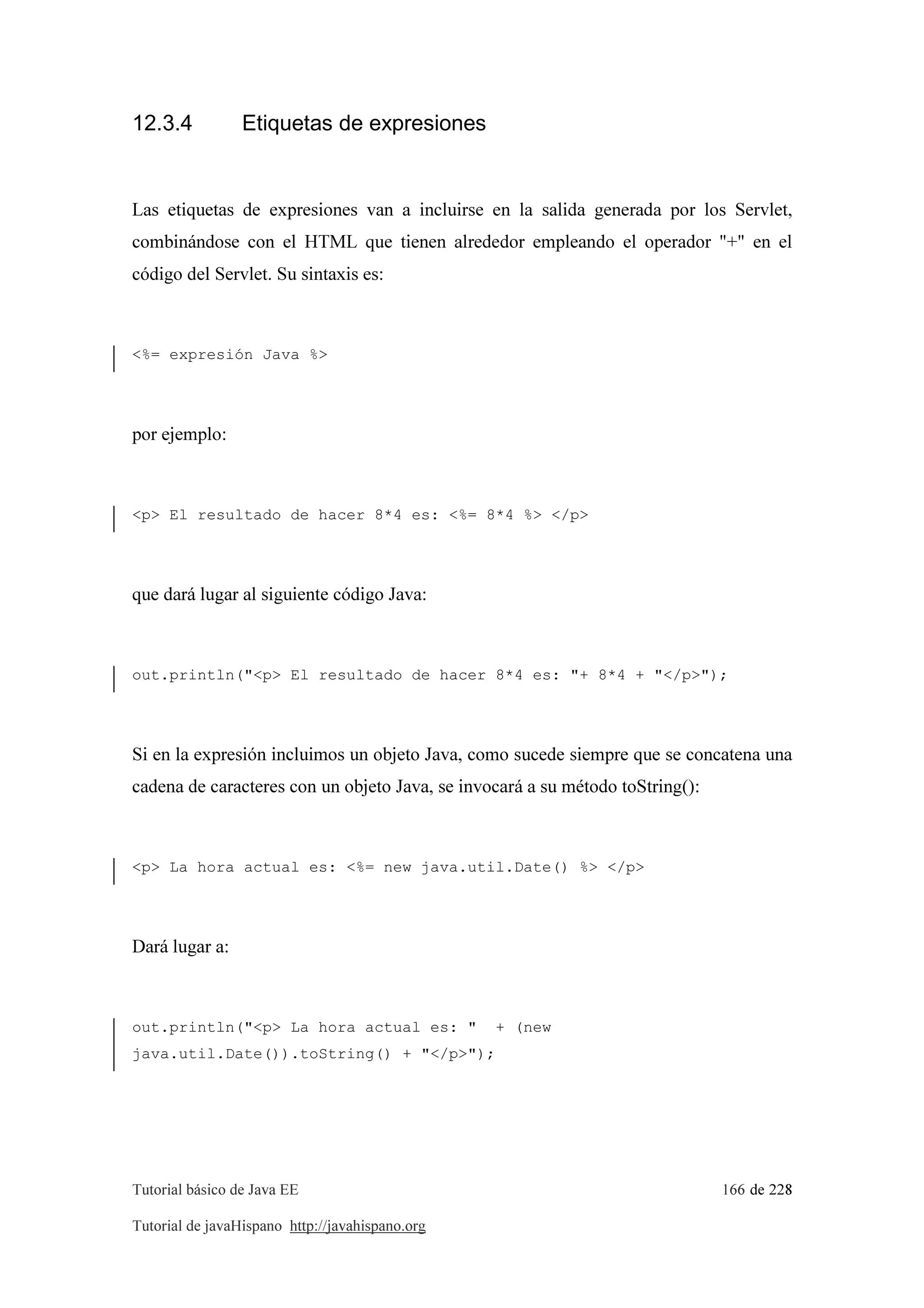 Tutorial básico de Java EE 166 de 228
Tutorial de javaHispano http://javahispano.org
12.3.4 Etiquetas de expresiones
Las etiquetas de expresiones van a incluirse en la salida generada por los Servlet,
combinándose con el HTML que tienen alrededor empleando el operador "+" en el
código del Servlet. Su sintaxis es:
<%= expresión Java %>
por ejemplo:
<p> El resultado de hacer 8*4 es: <%= 8*4 %> </p>
que dará lugar al siguiente código Java:
out.println("<p> El resultado de hacer 8*4 es: "+ 8*4 + "</p>");
Si en la expresión incluimos un objeto Java, como sucede siempre que se concatena una
cadena de caracteres con un objeto Java, se invocará a su método toString():
<p> La hora actual es: <%= new java.util.Date() %> </p>
Dará lugar a:
out.println("<p> La hora actual es: " + (new
java.util.Date()).toString() + "</p>");
 