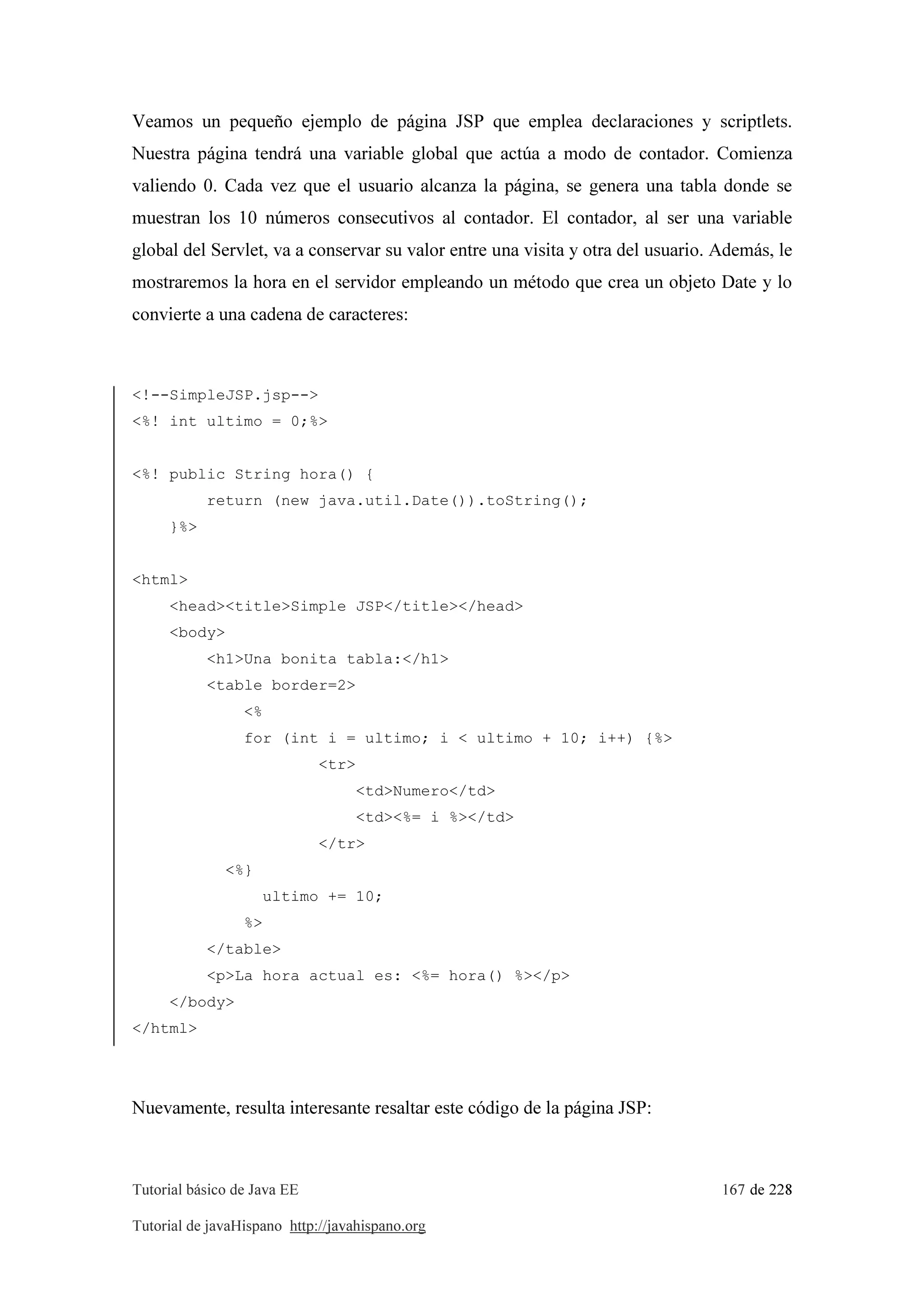 Tutorial básico de Java EE 167 de 228
Tutorial de javaHispano http://javahispano.org
Veamos un pequeño ejemplo de página JSP que emplea declaraciones y scriptlets.
Nuestra página tendrá una variable global que actúa a modo de contador. Comienza
valiendo 0. Cada vez que el usuario alcanza la página, se genera una tabla donde se
muestran los 10 números consecutivos al contador. El contador, al ser una variable
global del Servlet, va a conservar su valor entre una visita y otra del usuario. Además, le
mostraremos la hora en el servidor empleando un método que crea un objeto Date y lo
convierte a una cadena de caracteres:
<!--SimpleJSP.jsp-->
<%! int ultimo = 0;%>
<%! public String hora() {
return (new java.util.Date()).toString();
}%>
<html>
<head><title>Simple JSP</title></head>
<body>
<h1>Una bonita tabla:</h1>
<table border=2>
<%
for (int i = ultimo; i < ultimo + 10; i++) {%>
<tr>
<td>Numero</td>
<td><%= i %></td>
</tr>
<%}
ultimo += 10;
%>
</table>
<p>La hora actual es: <%= hora() %></p>
</body>
</html>
Nuevamente, resulta interesante resaltar este código de la página JSP:
 