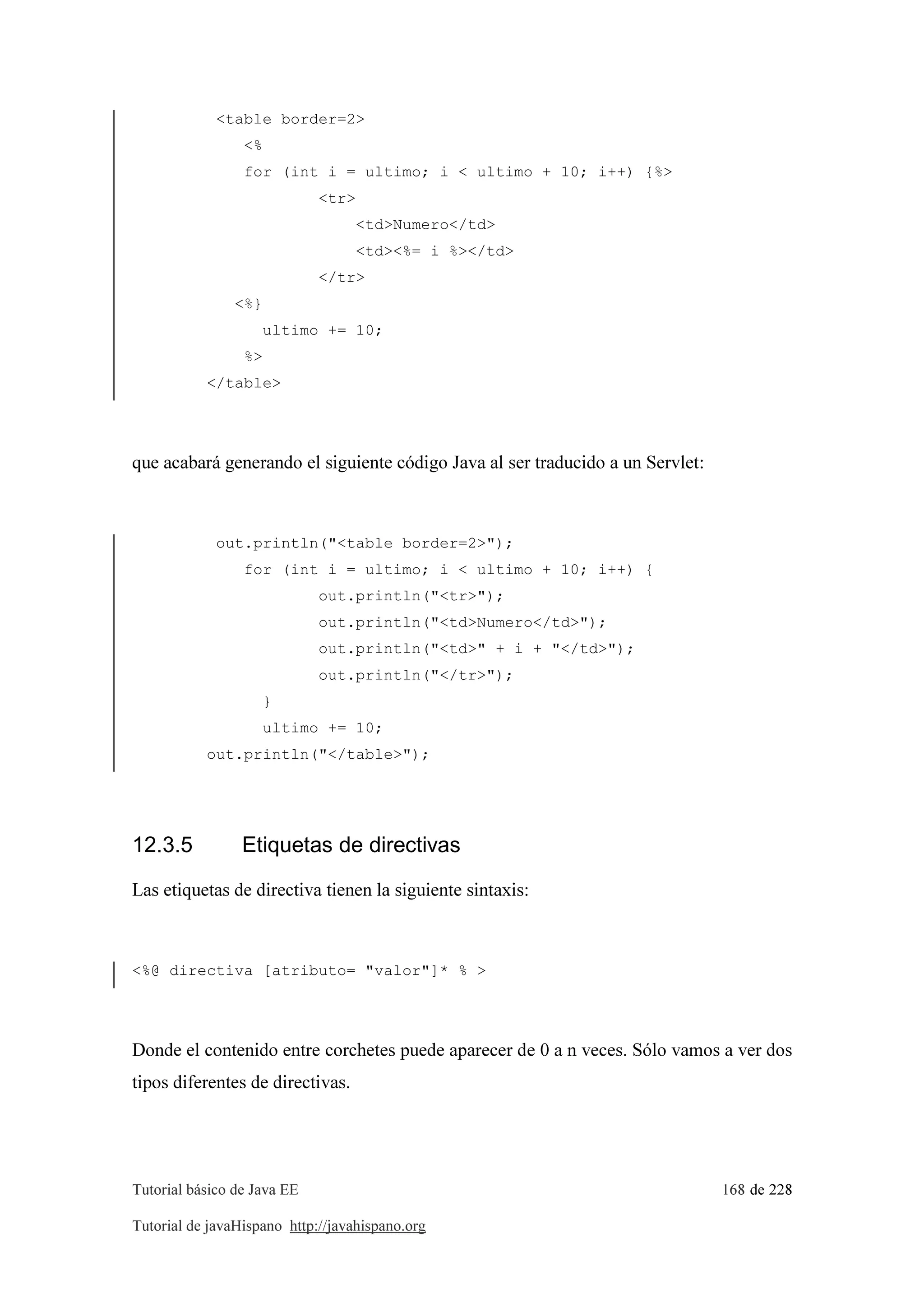 Tutorial básico de Java EE 168 de 228
Tutorial de javaHispano http://javahispano.org
<table border=2>
<%
for (int i = ultimo; i < ultimo + 10; i++) {%>
<tr>
<td>Numero</td>
<td><%= i %></td>
</tr>
<%}
ultimo += 10;
%>
</table>
que acabará generando el siguiente código Java al ser traducido a un Servlet:
out.println("<table border=2>");
for (int i = ultimo; i < ultimo + 10; i++) {
out.println("<tr>");
out.println("<td>Numero</td>");
out.println("<td>" + i + "</td>");
out.println("</tr>");
}
ultimo += 10;
out.println("</table>");
12.3.5 Etiquetas de directivas
Las etiquetas de directiva tienen la siguiente sintaxis:
<%@ directiva [atributo= "valor"]* % >
Donde el contenido entre corchetes puede aparecer de 0 a n veces. Sólo vamos a ver dos
tipos diferentes de directivas.
 