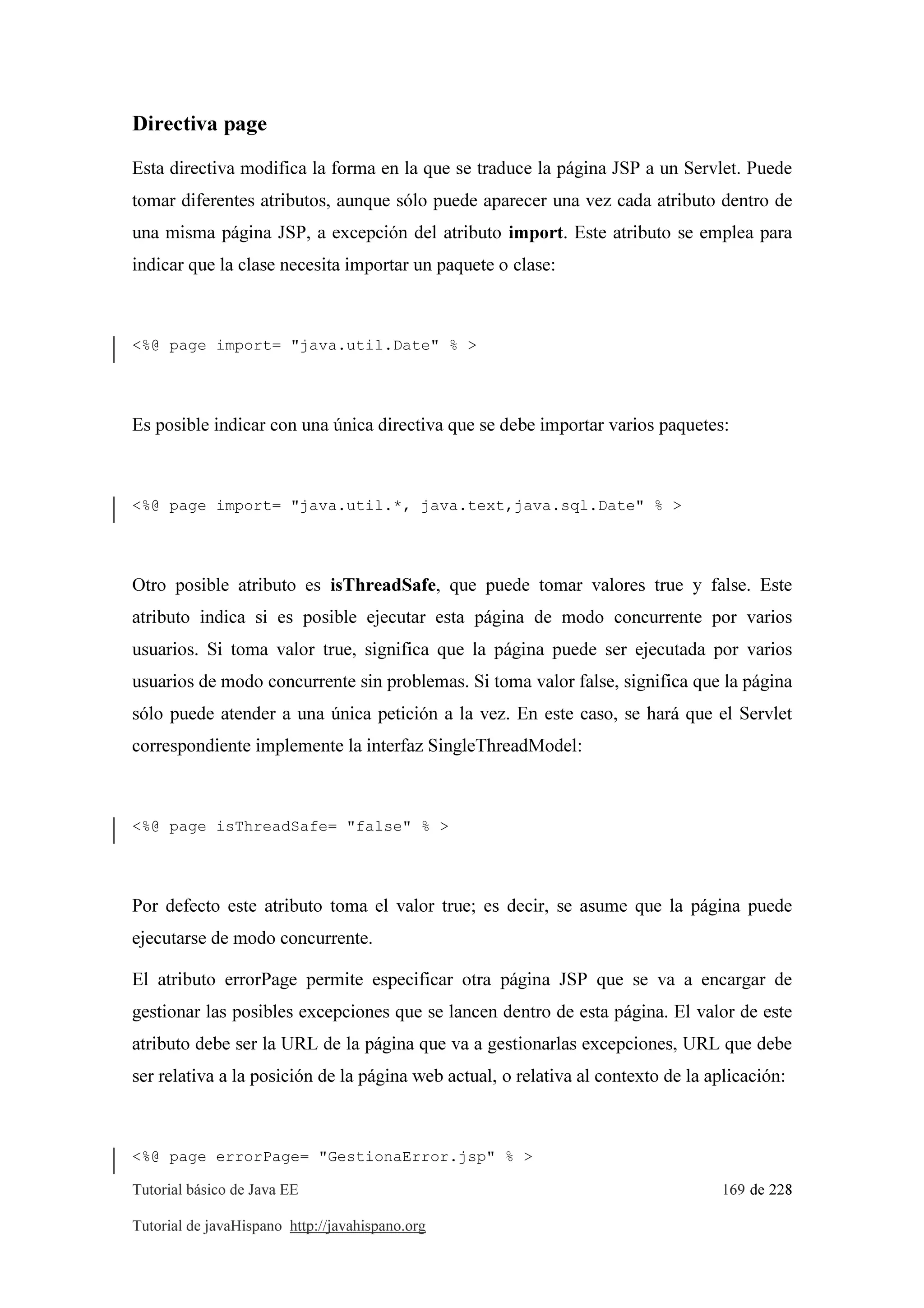 Tutorial básico de Java EE 169 de 228
Tutorial de javaHispano http://javahispano.org
Directiva page
Esta directiva modifica la forma en la que se traduce la página JSP a un Servlet. Puede
tomar diferentes atributos, aunque sólo puede aparecer una vez cada atributo dentro de
una misma página JSP, a excepción del atributo import. Este atributo se emplea para
indicar que la clase necesita importar un paquete o clase:
<%@ page import= "java.util.Date" % >
Es posible indicar con una única directiva que se debe importar varios paquetes:
<%@ page import= "java.util.*, java.text,java.sql.Date" % >
Otro posible atributo es isThreadSafe, que puede tomar valores true y false. Este
atributo indica si es posible ejecutar esta página de modo concurrente por varios
usuarios. Si toma valor true, significa que la página puede ser ejecutada por varios
usuarios de modo concurrente sin problemas. Si toma valor false, significa que la página
sólo puede atender a una única petición a la vez. En este caso, se hará que el Servlet
correspondiente implemente la interfaz SingleThreadModel:
<%@ page isThreadSafe= "false" % >
Por defecto este atributo toma el valor true; es decir, se asume que la página puede
ejecutarse de modo concurrente.
El atributo errorPage permite especificar otra página JSP que se va a encargar de
gestionar las posibles excepciones que se lancen dentro de esta página. El valor de este
atributo debe ser la URL de la página que va a gestionarlas excepciones, URL que debe
ser relativa a la posición de la página web actual, o relativa al contexto de la aplicación:
<%@ page errorPage= "GestionaError.jsp" % >
 