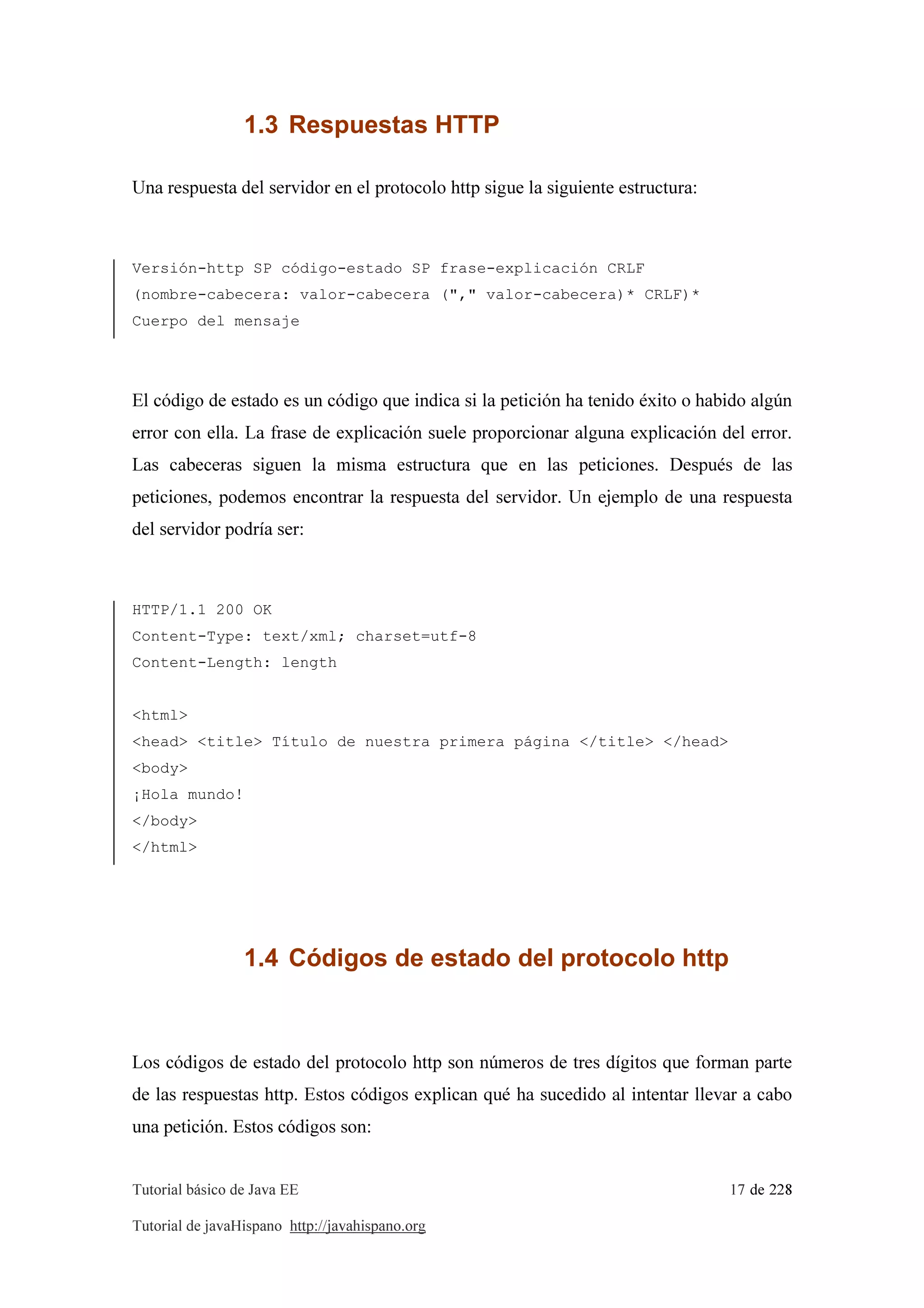 Tutorial básico de Java EE 17 de 228
Tutorial de javaHispano http://javahispano.org
1.3 Respuestas HTTP
Una respuesta del servidor en el protocolo http sigue la siguiente estructura:
Versión-http SP código-estado SP frase-explicación CRLF
(nombre-cabecera: valor-cabecera ("," valor-cabecera)* CRLF)*
Cuerpo del mensaje
El código de estado es un código que indica si la petición ha tenido éxito o habido algún
error con ella. La frase de explicación suele proporcionar alguna explicación del error.
Las cabeceras siguen la misma estructura que en las peticiones. Después de las
peticiones, podemos encontrar la respuesta del servidor. Un ejemplo de una respuesta
del servidor podría ser:
HTTP/1.1 200 OK
Content-Type: text/xml; charset=utf-8
Content-Length: length
<html>
<head> <title> Título de nuestra primera página </title> </head>
<body>
¡Hola mundo!
</body>
</html>
1.4 Códigos de estado del protocolo http
Los códigos de estado del protocolo http son números de tres dígitos que forman parte
de las respuestas http. Estos códigos explican qué ha sucedido al intentar llevar a cabo
una petición. Estos códigos son:
 