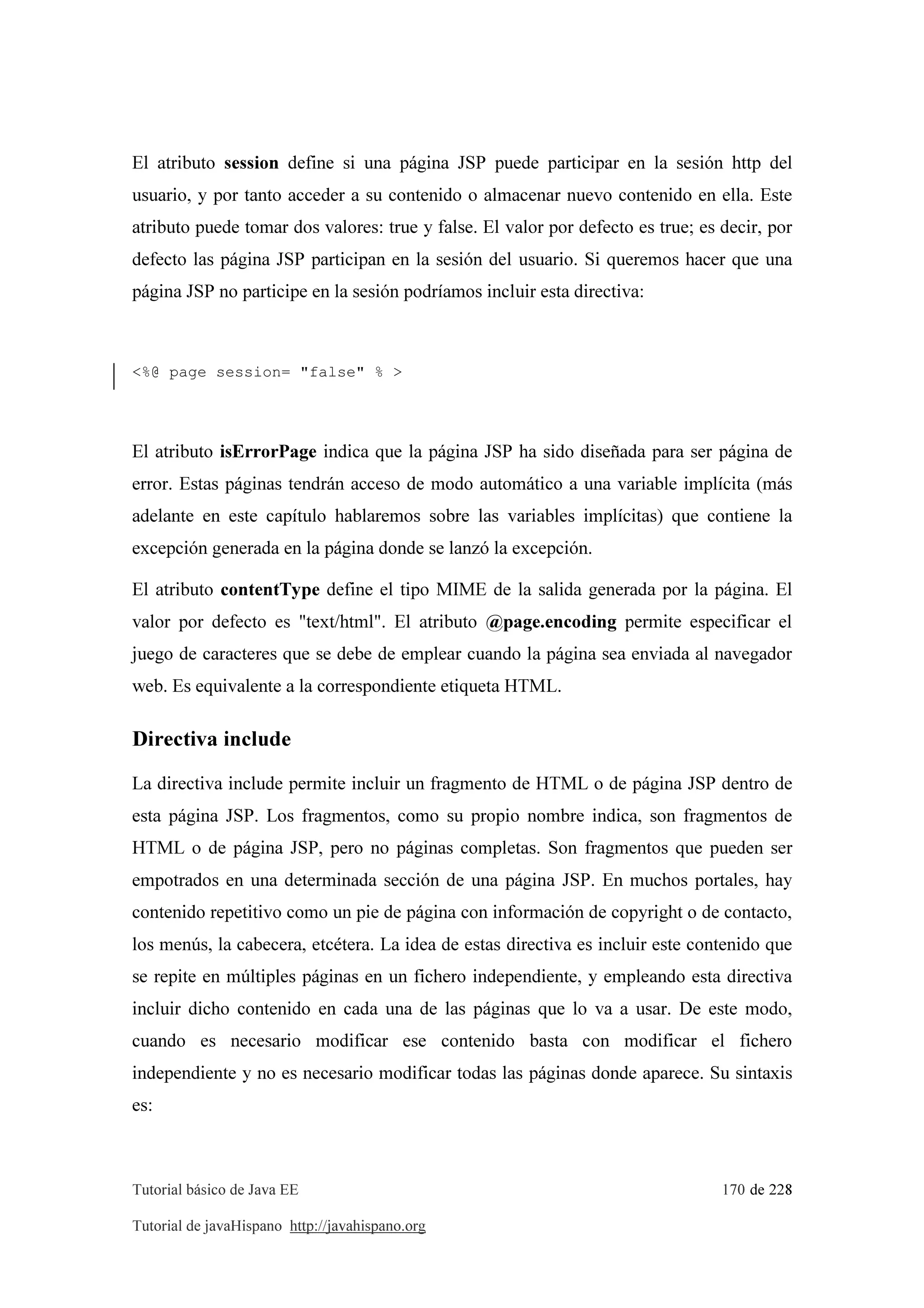 Tutorial básico de Java EE 170 de 228
Tutorial de javaHispano http://javahispano.org
El atributo session define si una página JSP puede participar en la sesión http del
usuario, y por tanto acceder a su contenido o almacenar nuevo contenido en ella. Este
atributo puede tomar dos valores: true y false. El valor por defecto es true; es decir, por
defecto las página JSP participan en la sesión del usuario. Si queremos hacer que una
página JSP no participe en la sesión podríamos incluir esta directiva:
<%@ page session= "false" % >
El atributo isErrorPage indica que la página JSP ha sido diseñada para ser página de
error. Estas páginas tendrán acceso de modo automático a una variable implícita (más
adelante en este capítulo hablaremos sobre las variables implícitas) que contiene la
excepción generada en la página donde se lanzó la excepción.
El atributo contentType define el tipo MIME de la salida generada por la página. El
valor por defecto es "text/html". El atributo @page.encoding permite especificar el
juego de caracteres que se debe de emplear cuando la página sea enviada al navegador
web. Es equivalente a la correspondiente etiqueta HTML.
Directiva include
La directiva include permite incluir un fragmento de HTML o de página JSP dentro de
esta página JSP. Los fragmentos, como su propio nombre indica, son fragmentos de
HTML o de página JSP, pero no páginas completas. Son fragmentos que pueden ser
empotrados en una determinada sección de una página JSP. En muchos portales, hay
contenido repetitivo como un pie de página con información de copyright o de contacto,
los menús, la cabecera, etcétera. La idea de estas directiva es incluir este contenido que
se repite en múltiples páginas en un fichero independiente, y empleando esta directiva
incluir dicho contenido en cada una de las páginas que lo va a usar. De este modo,
cuando es necesario modificar ese contenido basta con modificar el fichero
independiente y no es necesario modificar todas las páginas donde aparece. Su sintaxis
es:
 